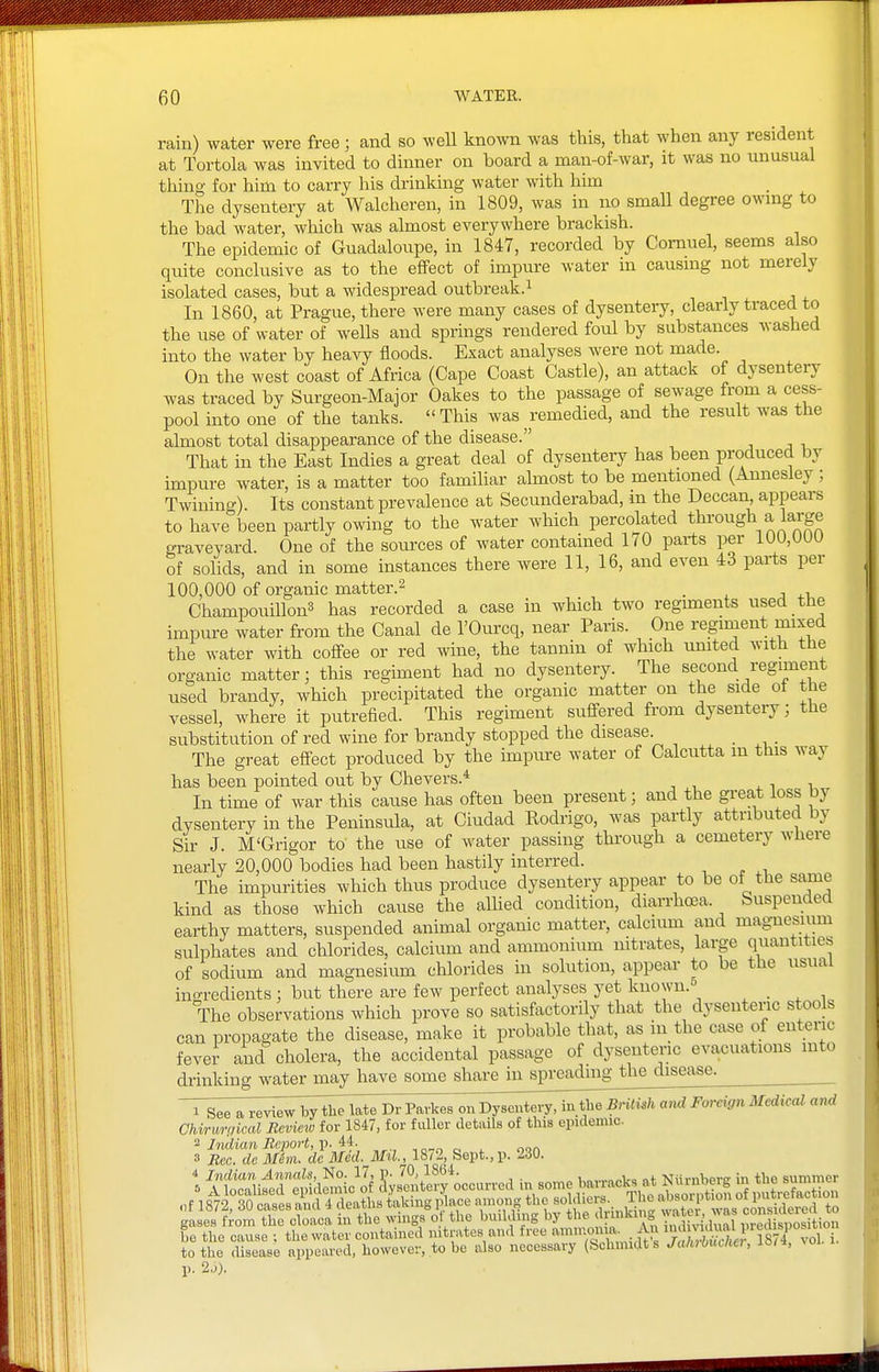 rain) water were free ; and so well known was this, that when any resident at Tortola was invited to dinner on board a man-of-war, it was no unusual thing for him to carry his drinking water with him The dysentery at Walcheren, in 1809, was in no small degree owing to the bad water, which was almost everywhere brackish. The epidemic of Guadaloiipe, in 1847, recorded by Comuel, seems also quite conclusive as to the effect of impure water in causing not merely isolated cases, but a widespread outbreak.^ In 1860, at Prague, there were many cases of dysentery, clearly traced to the use of water of wells and springs rendered foul by substances washed into the water by heavy floods. Exact analyses were not made. On the west coast of Africa (Cape Coast Castle), an attack of dysentery was traced by Surgeon-Major Oakes to the passage of sewage from a cess- pool into one of the tanks.  This was remedied, and the result was the almost total disappearance of the disease. ■, j , That in the East Indies a great deal of dysentery has been produced by impure water, is a matter too familiar almost to be mentioned (Annesley; Twining). Its constant prevalence at Secunderabad, in the Deccan, appears to have been partly owing to the water which percolated through a large graveyard. One of the sources of water contained 170 parts per 100,000 of solids, and in some instances there were 11, 16, and even 43 parts per 100,000 of organic matter.2 _ ChampouiUonS has recorded a case in which two regiments used the impure water frem the Canal de I'Ourcq, near Paris. One regiment mixed the water with coffee or red wine, the tannin of which umted with the organic matter; this regiment had no dysentery. The second regiment used brandy, which precipitated the organic matter on the side ot the vessel, where it putrefied. This regiment suffered from dysentery ■ the substitution of red wine for brandy stopped the disease. The great effect produced by the impure water of Calcutta in this way has been pointed out by Chevers.* , i i In time of war this cause has often been present; and the gi'eat loss by dysentery in the Peninsula, at Ciudad Eodrigo, was partly attributed by Sir J. M'Grigor to the use of water passing through a cemetery where nearly 20,000 bodies had been hastily interred. The impurities which thus produce dysentery appear to be of the same kind as those which cause the alhed condition, diarrhoea. Suspended earthy matters, suspended animal organic matter, calcium and magnesium sulphates and chlorides, calcium and ammonium nitrates, large quantities of sodium and magnesium chlorides in solution, appear to be the usual ingredients : but there are few perfect analyses yet knoxvn.-^ . . ^ i The observations which prove so satisfactorily that the dysenteric stools can propagate the disease, make it probable that, as in the case of enteric fever and cholera, the accidental passage of dysentenc evacuations into drinking Avater may have some share in spreading the disease.  1 Seeareviewbj^e'l^DrPavkes^i^D^^ in tlie Bnti^h Foreign MedicaZ and Chiruraical Reviciv for 1847, for fuller details of this epidemic. ^ Indian Report, V. , oon 3 Bcc. de Mhn. dc Med. Mil., 18/2, Sept.,p. 230. itotuS'eftlem°ic^of J^Jentlfy occurred in some barracks at Niirnberg in the sumrner .,f 18^i°rotfesXf4Ta?L^4kingp^ace among the -|;lie- The abs^^^^^^^^^^ gases from the cloaca in the wings o the building by the ' f »^?S water ^^a^ be the cause ; the water contained nitrates and free amnion a. Aj ~ to the disease appeared, however, to be also necessary (Schmidts Ja/uOutna, laa, ^ol p. 2j).