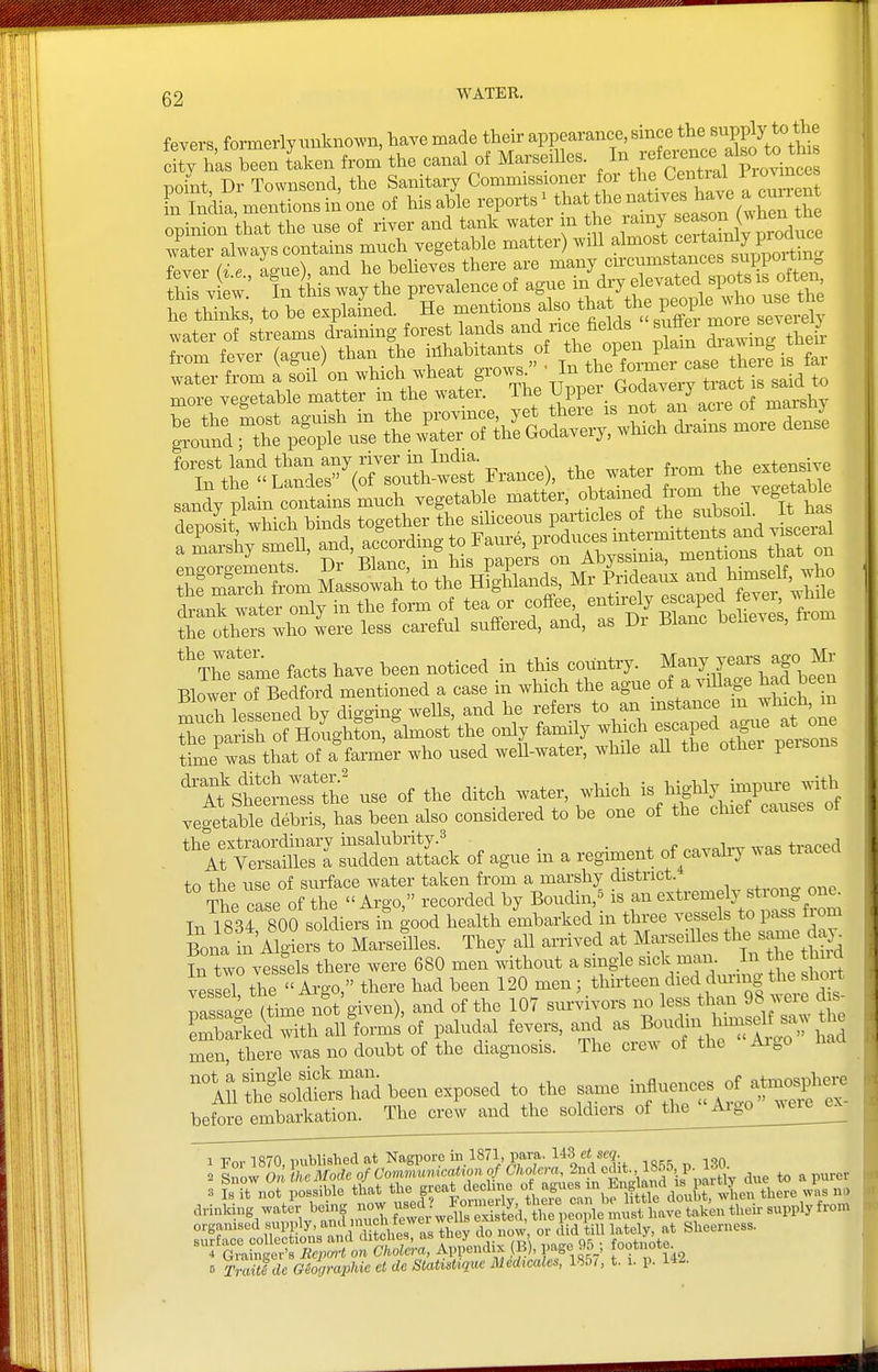 fevara tormerlvuuknou'n, haTs made their appearance, sinee the supply to the tTCwTken from the canal of Ma.-Be,lta. ^'f^'^^^^^Z noint Dr Toivnscnd, the Sanitary Commissioner for the Central l''';* Fn Mi^ nTentLsinoiie of his.ble reports' tt»\«-'-''\'3,X^S^ Lnirm that the use ot river and tank water in tho ramy season (»hen tbe ;'atei ataystn^ns much vegetable matter) ^iU -^•-•^^'T^tUv^^Z fever i e Lno), and he believes there are many eircumsi^ances ™PPO>''f this V ew In his way the prevalence ot agne in dry elevated spots l ottei, le things, to be explained. He mentions also *at the PJlJe water of streams draining forest lands and rice fields snffei from fever (agne) than the inhabitants of '^l^ r^v'eT^telt'i^^^^^^^^^^ -Sid X t :z7i^^:^^^^ h fr'm SL^JrCk': hS^U Mr ^^J^^'^ rlr;ho^sr:r:l—^^^^^ Hi^eS'^InSdrraS/nwt^^^^^^^^^ Si lessened by di™ wells, and he refers to an instance m wliich, m re~f Ho'^^^^^^^^^^^ the only family ^^^^ ^^..^ time was that of a farmer who used weU-water, while all the othei peison n?sl£ use of the ditch water which vegetable debris, has been also considered to be one of the chief causes the extraordinary insalubrity.^ • 4. f „„^o1vxr was traced At Versailles a sudden attack of ague in a regiment of^cayahy ^^as tiacecl tn the use of surface water taken from a marshy district. The case of the  Argo, recorded by Boudin,^ is an extremely strong one In 1834 800 soldiers in good health embarked in three vessels to pass from Bona in Alters to Marseilles. They all arrived at Marseilles tWme day^ In two vessels there were 680 men without a single ^^^^^^'^'iJl'^^^ 'Zvt vessel the Argo, there had been 120 men; thirteeii died dming the shoit rssase (time not given), and of the 107 survivors no less than 98 were dis- S:Sid with allW'of paludal fevers, and as Boudm u^^^^^^^^ men, there was no doubt of the diagnosis. The crew of the Aigo nhlfsSl^dbeenexposed to the same ^^Tj^:^^ bP,fore embarkation. The crew and the soldiers of the Aigo ^^ele^ 1 For 1870, published at Nagpore ill 1871, para. 143 ci se?. .riiiSnUat r .oi^g organised supply, and muclv^^^^^^^ > 1 i^.^^ ^ siieerness. B Tmitlde Giographie et de StatuUque Medicales, IHbi, t. 1. p. 142.