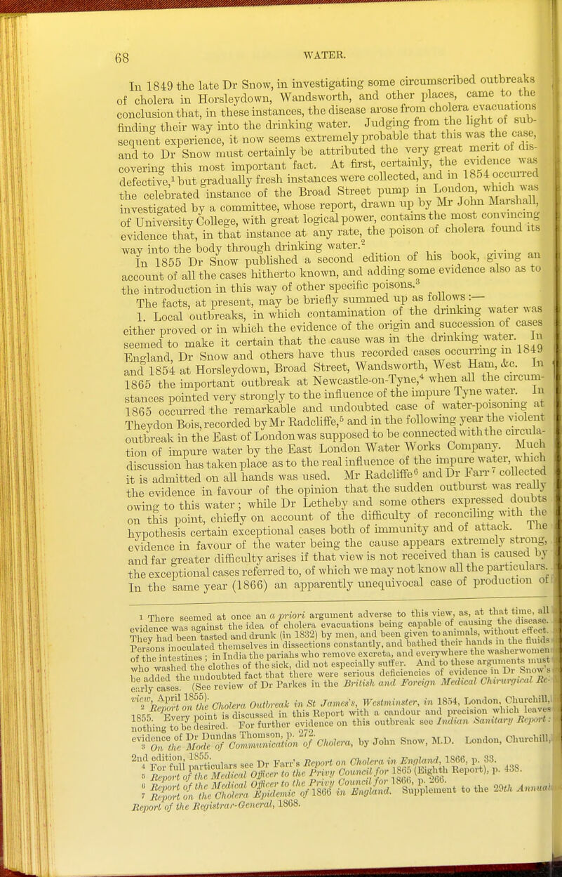 In 1849 the late Dr Snow, in investigating some circumscribed outbreaks of cholera in Horsleydown, Wandsworth, and other places, came to the conclusion that, in these instances, the disease amse from ''l^^lf finding their way into the drinking water. Judgnig from the light ot sub- sequent experience, it now seems extremely probable that this was the case and to Dr Snow must certainly be attributed the very great merit of dis- covering this most important fact. At first, certainly, the evidence A\as defective,^ but graduaUy fresh instances were collected, and m 1854occuiTed the celebrated'instancl of the Broad Street pump m London ^.d^^^^^^^^^^ investigated by a committee, whose report, drawn up by Mr Jol^n Marshall of University CoUege, with great logical power contains the most conymcmg evidence that, in that instance at any rate, the poison of cholera found its way into the body through drinking water.2 ^ , . , , • • „ In 1855 Dr Snow pubhshed a second edition of his book, giving an account of all the cases hitherto known, and adding some evidence also as to the introduction in this way of other specific poisons. The facts, at present, may be briefly summed up as toiiows:— 1 Local outbreaks, in w'hich contamination of the di'inkmg water was either proved or in which the evidence of the origin and succession of cases seemed to make it certain that the cause was in the dnnkmg water. In England, Dr Snow and others have thus recorded cases occumng m 1849 and 1854 at Horsleydown, Broad Street, Wandsworth, West Ham, &g. In 1865 the important outbreak at Newcastle-on-Tyne,^ when all the cu-cum- stances pointed very strongly to the influence of the impure Tyne water In 1865 occurred the remarkable and undoubted case of water-poisonmg at Theydon Bois, recorded by Mr Radcliffe,^ and in the foUowing year the violent outbreak in the East of London was supposed to be comiected with the cu;cuia- tion of impure water by the East London Water Works Company. Much discussion has taken place as to the real influence of the inapure water, which [t is admitted on all hands was used. Mr Eadcliffe« and Dr Fan-' coUected the evidence in favour of the opinion that the sudden outburst r^ , / owing to this water; while Dr Letheby and some others expressed doubts on this point, chiefly on account of the difficulty of reconcdmg with the hypothesis certain exceptional cases both of inmiunity and of attack, iiie evidence in favour of the water being the cause appears extremely strong, and far greater difficulty arises if that view is not received than is caused the exceptional cases referred to, of which we may not know all the particulars^ In the same year (1866) an apparently unequivocal case of production ot 1 There seemed at once an a prion argument adverse to this view, as, at that ti'ne, all evidiice wafSist the idea of cholera evacuations being capable of cavisnig the disease. ^Vorwi hpp tasted and drunk (in 1832) by men, and been given to animals, withoi t effect. no It'l eSv^in ciissectiLnLonstantly and lathed their hands of ^^e intesthies • in India the pariahs who remove excreta, and evei^where the washerwomen! who wash ^'clothes of the' sick, did not especiaUy suffer. And to WHO wabucu serious deiicienoies of e%adence in Di anows e'rl^c^L (s nithe Briiuh and Forcion Medical Chi..,mcal Rc' '''fh^niloSe Cholera Outbreak in St James's, Westminster, in 1854, London ChurchiU^ IR^-i Xerv point is discussed in this Report witli a candour and iri;ecis,ou «'li><=l' nothmXb^e Seshed For further evidence on this outbreak see I,id,<in Samtari> Report. ^I'^^l;^ So27'^—-^o'- Bepoi-l of the Ecgistrar-Ocneral, 1868.