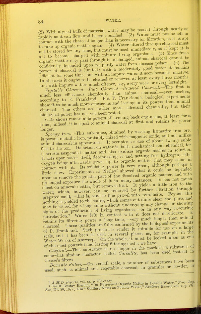 (2^ Witli a good bulk of material, water may be passed through nearly as a Jy as it'can flow, and be well purified. (3) W-ater must ^^^^^^ Mt m contact with the charcoal longer than is necessary for filtration a.s it is apt to take up organic matter again. (4) Water Altered through c^^^^^^^^^ mu not be stired for any time, but must be used immediately, as if kept it is apt to become charged with minute hving organisms (5) Since f esh oSan^c matter may pass through it unchanged, animal charcoal cannot b confidently depend'ed'upon to purify water from disease poison (6) The power of charcoal is limited; with a moderately good watei it rema^^^^^ efficient for some time, but with an impure water it soon becomes inactive, irall ca es it ought t^ be cleaned or renewed at least eveiy thi-ee months, It^lk. impure waters much oftener, say every week e-ry fortm^^^^^^^ YegetahU Charcoal-Teat Charcoal-Seaweed ^^^^^^f—Jt'e much less efficacious chemically than animal charcoal —even iiseiess, rSding to E. Frankland. But P. Frankland's biological experiments show it fo be much more efficacious and lasting in powers than ammd charcoal. The others are rather more effectual chemicaUy, but then Viinlno-iral nower has not yet been tested. . ^ . c Sfsho^ °f k^^Pi^g ^^'^ org^n^m. at least for a time%deed, it is equal t^animal charcoal at first, and retains its power slonqn Iro^.-This substance, obtained by roasting heematite iron ore is proTmetallic iron, probably mixed with magnetic ^^^^^t^^^^^l^ animal charcoal in appearance. It occupies a space of about ^^^^^ ^^J^^ feet to the ton Its action on water is both mechanical and chemical tor far sts su^^^^^^^ matter and also oxidises o^g-^^-f^^^^^^^^^ It acts upon water itself, decomposing it and setting ^'^l^^^^f^^X oxygen being afterwards given up to orgamc matter that may come m contact with it. Its oxidising power is very great, althougli perhaps a iTtSe slow Experi^^^^ at Netley^ showed that it could be depended upd: tfrlmove Le greater part of L dissolved organic m„^ nrolona-ed exposure the whole of it in many instances. It has not mucn Set - mineral matter, but removes lead It yields ^ l^^tl^^^^^^^^ water, which, however, can be removed by further fijtiation tluough prepared sand,-that is, sand or fine gravel with pyrolusite. Beyond this is Tie ded to the water, which comes out quite clear and pure, and S.tb: stored for a long time without undergoing any change o^^^^^^^^^ signs of the production of living orgamsms,-or m ^J T'^J mtrefaction^ Water left in contact with it does not deterioiate._ It reiaTns itT^^^^ power a long time,-very much longer than animal chroal Those ql^ities are fully confirmed by the biological experiment of P Frankland. Such properties render it suitable for use on a la ge scale and it has been so\ised in several places, as, for example, m t e WatVwoAs of Antwerp. On the whole, it must be looked upon as one of the most powerful and lasting filtering media we have , . ^^^^^ na^f,ral—'Ih:x^ substance is no longer in the market, a substance o somewhit similar character, called CarhaliU, has been used instead m ^Tolfirmters.-On a small scale, a number of substances have been uset such as animal and vegetable charcoal, in giWes or powder, oi 1 ^-M.p-Reports, yo\.^^.l^^^^ Matter in Potable Water, Proc m- sI^fNo'sof1877 • aW'tni^aVNor^n Pot!ble Water, SanUar, Record, vol. x. p. 237-