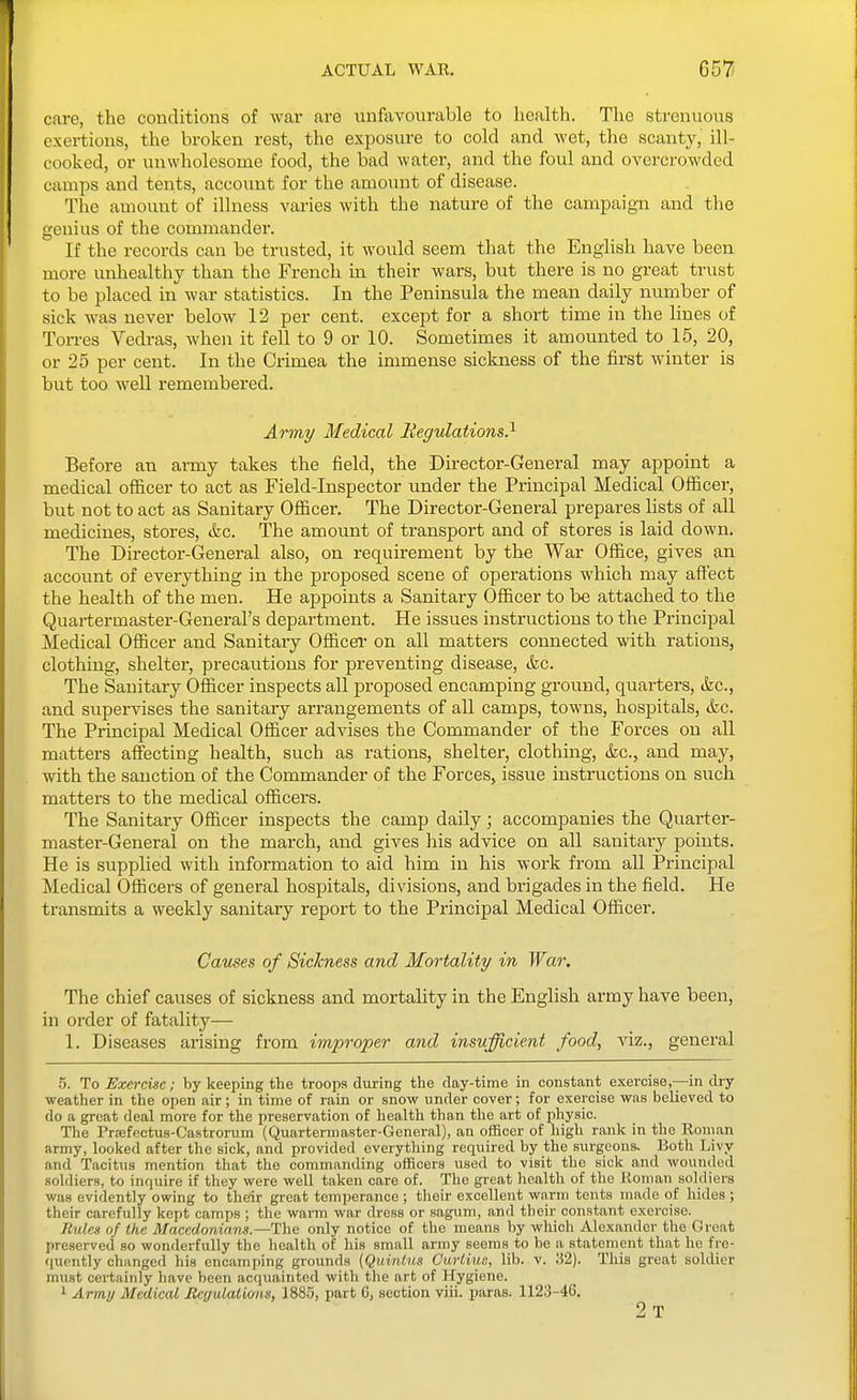 ACTUAL WAR. G57 care, the conditions of war are unfavourable to health. The strenuous exertions, the broken rest, the exposure to cold and Avet, tlie scanty, ill- cooked, or unwholesome food, the bad water, and the foul and overcrowded camps and tents, account for the amount of disease. The amount of illness varies with the nature of the campaign and the genius of the commander. If the records can be trusted, it would seem that the English have been more unhealthy than the French in their wars, but there is no great trust to be placed in war statistics. In the Peninsula the mean daily number of sick was never below 12 per cent, except for a short time in the lines of Torres Vedras, when it fell to 9 or 10. Sometimes it amounted to 15, 20, or 25 per cent. In the Crimea the immense sickness of the first winter is but too well remembered. Army Medical Regulations} Before an army takes the field, the Director-General may appoint a medical ofl&cer to act as Field-Inspector under the Principal Medical Olficer, but not to act as Sanitary Officer. The Director-General prepares lists of all medicines, stores, &c. The amount of transport and of stores is laid down. The Director-General also, on requirement by the War Ofiice, gives an account of everything in the proposed scene of operations which may afl'ect the health of the men. He appoints a Sanitary Officer to be attached to the Quartermaster-General's department. He issues instructions to the Principal Medical Ofiicer and Sanitary Officer on all matters connected with rations, clothing, shelter, precautions for preventing disease, &c. The Sanitary Ofl&cer inspects all proposed encamping ground, quarters, tkc, and supervises the sanitary arrangements of all camps, towns, hospitals, (kc. The Principal Medical Ofiicer advises the Commander of the Forces on all matters affecting health, such as rations, shelter, clothing, &c., and may, with the sanction of the Commander of the Forces, issue instructions on such matters to the medical officers. The Sanitary Officer inspects the camp daily; accompanies the Quarter- master-General on the march, and gives his advice on all sanitary points. He is supplied with information to aid him in his work from all Principal Medical Officers of general hospitals, divisions, and brigades in the field. He transmits a weekly sanitary report to the Principal Medical Officer. Causes of Sickness and Mortality in War. The chief causes of sickness and mortality in the English army have been, in order of fatality— 1. Diseases arising from improper and insufficient food, viz., general .5. To Exercise; by keeping the troops during the day-time in constant exercise,—in dry weather in the open air; in time of rain or snow under cover; for exercise was believed to do a great deal more for the preservation of health than the art of physic. The Prrefectus-Castrorum (Quartermaster-General), an officer of high rank in the Ronian army, looked after the sick, and provided everything required by the surgeons. Both Livy and Tacitus mention that the commanding officers iised to visit the sick and wounded soldiers, to inquire if they were well taken care of. The great liealth of the Roman soldiers was evidently owing to their great temperance; their excellent warm tents made of hides ; their carefully kept camps ; the warm war dress or sagum, and their constant exercise. Rulea of the Macedonians.—The only notice of the means by which Alexander the Great preserved so wonderfully the health of his small army seems to be a statement that he fre- quently changed his encamp>ing grounds (Quintus CurtiuR, lib. v. 32). This great soldier must cei-tainly have been acquainted with the art of Hygiene. 1 Army Medical ReyulaUoiis, 1885, part 6, section viii. paras. 1123-46. 2t