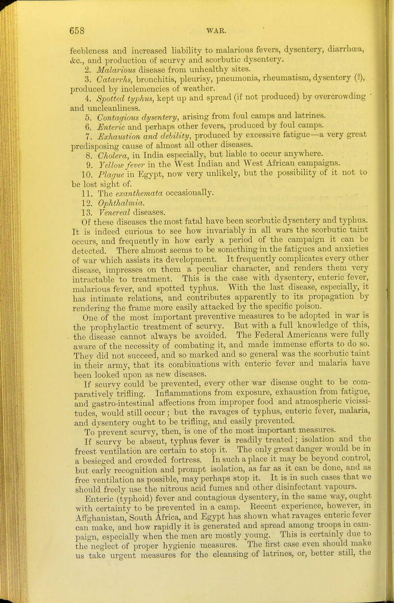feebleness and increased liability to malarious fevers, dysentery, diarrhoea, &c., and production of scurvy and scorbutic dysentery. 2. Malarious disease from unhealthy sites. 3. Catarrhs, bronchitis, pleurisy, pneumonia, rheumatism, dysentery (?), produced by inclemencies of weather. 4. Spotted ti/phus, kept up and spread (if not produced) by overcrowding ' and uncleanliness. 5. Contagious dysentery, arising from foul camps and latrines. 6. Enteric and perhaps other fevers, produced by foul camps. 7. Exhaustion and debility, produced by excessive fatigue—a very great predisposing cause of almost all other diseases. 8. Cholera, in India especially, but liable to occur anywhere. 9. Yellow fever in the West Indian and West African campaig-ns. 10. Plague in Egypt, now very unlikely, but the possibility of it not to be lost sight of. 11. The exanthemata occasionally. 12. Ophthalmia. 13. Venereal diseases. Of these diseases the most fatal have been scorbutic dysentery and typhus. It is indeed curious to see how invariably in aU wars the scorbutic taint occurs, and frequently in how early a period of the campaign it can be detected. There almost seems to be something in the fatigues and anxieties of war which assists its development. It frequently complicates every other disease, impresses on them a peculiar character, and renders them very intractable to treatment. This is the case with dysenteiy, enteric fever, malarious fever, and spotted typhus. With the last disease, especially, it has intimate relations, and contributes apparently to its propagation by rendering the frame more easily attacked by the specific poison. One of the most important preventive measures to be adopted in war is the prophylactic treatment of scurvy. But with a full knowledge of this, the disease cannot always be avoided. The Federal Americans were fully aware of the necessity of combating it, and made immense efforts to do so. They did not succeed, and so marked and so general was the scorbutic taint in their army, that its combinations with enteric fever and malaria have been looked upon as new diseases. If scurvy could be prevented, every other war disease ought to be com- paratively trifling. Inflammations from exposure, exhaustion from fatigue, and gastro-intestinal affections from improper food and atmospheric vicissi- tudes, would still occur; but the ravages of typhus, enteric fever, malaria, and dysentery ought to be trifling, and easily prevented. To prevent scurvy, then, is one of the most important measures. If scurvy be absent, typhus fever is readily treated; isolation and the freest ventilation are certain to stop it. The only great danger would be in a besieged and crowded fortress. In such a place it may be beyond control, but early recognition and prompt isolation, as far as it can be done, and as free ventilation as possible, may perhaps stop it. It is in such cases that we should freely use the nitrous acid fumes and other disinfectant vapours. Enteric (typhoid) fever and contagious dysentery, in the same way, ought with certainty to be prevented in a camp. Recent experience, however, in Affghanistan, South Africa, and Egypt has shown what ravages enteric fever can make, and how rapidly it is generated and spread among troops m cam- paign, especially when the men are mostly young. This is certainly due to the neglect of proper hygienic measures. The first case even should make us take urgent measures for the cleansing of latrines, or, better still, the