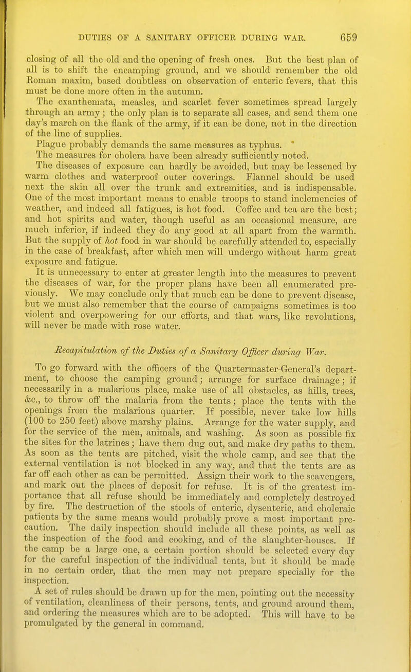 closing of all the old and the opening of fresh ones. But the best plan of all is to shift the encamping ground, and we should remember the old Eoman maxim, based doubtless on observation of enteric fevers, that this must be done more often in the autumn. The exanthemata, measles, and scarlet fever sometimes spread lai-gely through an army; the only plan is to separate all cases, and send them one day's march on the flank of the army, if it can be done, not in the direction of the line of supplies. Plague probably demands the same measures as typhus. ' The measures for cholera have been already sufficiently noted. The diseases of exposure can hardly be avoided, but may be lessened by warm clothes and waterproof outer coverings. Flannel should be used next the skin all over the trunk and extremities, and is indispensable. One of the most important means to enable troops to stand inclemencies of weather, and indeed all fatigues, is hot food. Coffee and tea are the best; and hot spirits and water, though useful as an occasional measure, are much inferior, if indeed they do any good at all apart from the warmth. But the supply of hot food in war should be carefully attended to, especially in the case of breakfast, after which men will undergo without harm great exposure and fatigue. It is unnecessary to enter at greater length into the measures to prevent the diseases of war, for the proper plans have been all enumerated pre- viously. We may conclude only that much can be done to prevent disease, but we must also remember that the course of campaigns sometimes is too violent and overpowering for our efforts, and that wars, like revolutions, will never be made with rose water. Recapitulation of the Duties of a Sanitary Officer during War. To go forward with the officers of the Quartermaster-General's depart- ment, to choose the camping ground; arrange for surface drainage; if necessarily in a malarious place, make use of all obstacles, as hills, trees, &c., to throw off the malaria from the tents; place the tents with the openings from the malarious quarter. If possible, never take low hills (100 to 2.50 feet) above marshy plains. Arrange for the water supply, and for the service of the men, animals, and washing. As soon as possible fix the sites for the latrines; have them dug out, and make dry paths to them. As soon as the tents are pitched, visit the whole camp, and see that the external ventilation is not blocked in any way, and that the tents are as far off each other as can be permitted. Assign their work to the scavengers, and mark out the places of deposit for refuse. It is of the greatest im- portance that all refuse should be immediately and completely destroyed by fire. The destruction of the stools of enteric, dysenteric, and choleraic patients by the same means would probably prove a most important pre- caution. The daily inspection should mclude all these points, as well as the inspection of the food and cooking, and of the slaughter-houses. If the camp be a large one, a certain portion should be selected every day for the careful inspection of the individual tents, but it should be made in no certain order, that the men may not prepare specially for the inspection. A set of rules should be drawn up for the men, pointing out the necessity of ventilation, cleanliness of their persons, tents, and ground around them, and ordering the measures which arc to be adopted. This will have to be promulgated by the general in command.