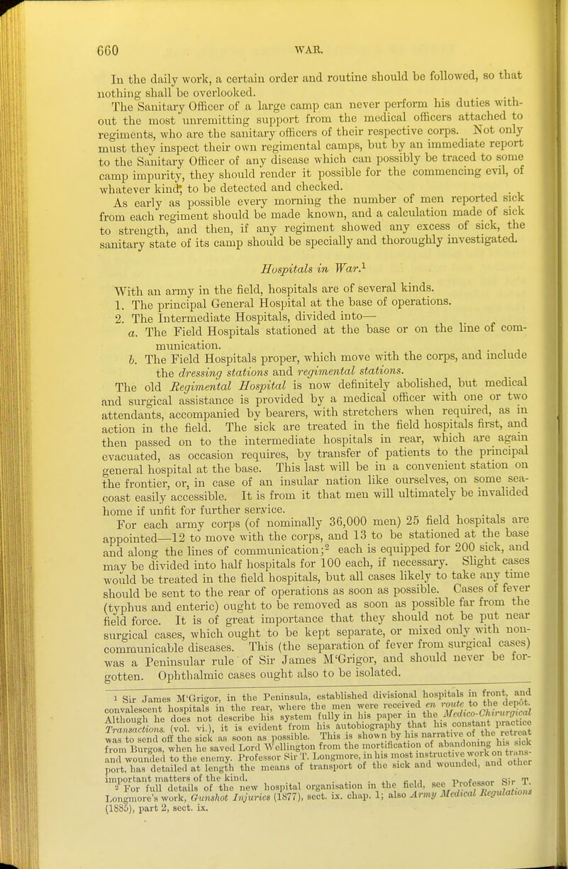 In the daily work, a certain order and routine should be followed, so that nothing shall be overlooked. The Sanitary Officer of a large camp can never perform his duties with- out the most unremitting support from the medical officers attached to regiments, who are the sanitary officers of their respective corps. Not only must they inspect their own regimental camps, but by an immediate report to the Sanitary Officer of any disease which can possibly be traced to some camp impurity, they should render it possible for the commencing evil, of whatever kind' to be detected and checked. _ As early as possible every morning the number of men reported sick from each regiment should be made known, and a calculation made of sick to strength, and then, if any regiment showed any excess of sick, the sanitary state of its camp should be specially and thoroughly investigated. Hospitals in War?- With an army in the field, hospitals are of several kinds. 1. The principal General Hospital at the base of operations. 2. The Intermediate Hospitals, divided into— a. The Field Hospitals stationed at the base or on the line of com- munication. J). The Field Hospitals proper, which move with the corps, and include the dressing stations and regimental stations. The old Regimental Hospital is now definitely abolished, but medical and surgical assistance is provided by a medical officer with one or two attendants, accompanied by bearers, with stretchers when required, as m action in the field. The sick are treated in the field hospitals first, and then passed on to the intermediate hospitals in rear, which are again evacuated, as occasion requires, by transfer of patients to the principal general hospital at the base. This last will be in a convenient station on the frontier, or, in case of an insular nation like ourselves, on some sea- coast easily accessible. It is from it that men will ultimately be invalided home if unfit for further service. For each army corps (of nominally 36,000 men) 25 field hospitals are appointed—12 to move with the corps, and 13 to be stationed at the base and along the lines of communication;2 each is equipped for 200 sick, and may be divided into half hospitals for 100 each, if necessary. Shght cases would be treated in the field hospitals, but all cases likely to take any time should be sent to the rear of operations as soon as possible. Cases of fever (typhus and enteric) ought to be removed as soon as possible far from the field force. It is of great importance that they should not be put near surgical cases, which ought to be kept separate, or mixed only with non- communicable diseases. This (the separation of fever from surgical cases) was a Peninsular rule of Sir James M'Grigor, and should never be for- gotten. Ophthalmic cases ought also to be isolated^ 1 Sir James M'Grigor, in tlie Peninsula, estoblished divisional hospitals in f^ot and convalescent hospitals in the rear, where the men were received «i '-7'| *° Although he does not describe his system fully m Ins paper J^^^ .ff^'f^tant Transactiom (vol. vi.), it is evident from his autobiography that his constant piactice Jirto senTofI the sick as soon as possible. This is sho^vn by his ^^^lis sk from Burgos, when he saved Lord Wellington from the mortification of 'ic'c and wounded to the enemy. Professor Wr T. Longmore, in lus most '^^^f work on t, ans port, has detailed at length the means of transport of the sick and wounded, and otlier important matters of the kind. . . c , 1 „„„ -p^^fooonr Sir T For full details of the new hospital organisation 111 the field, s«^,^'^°^fX«7aLH^ Longmore's work, Gumhot Injuries (1877), sect. ix. chap. 1; also Army Medical Regulations (1885), part 2, sect. ix.
