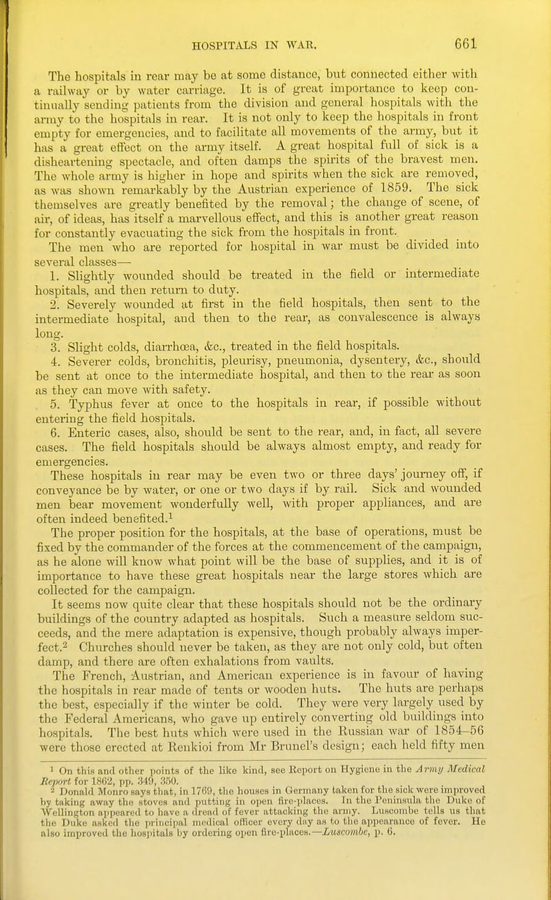 The hospitals in rear may be at some distance, but connected either with a railway or by water carriage. It is of great importance to keep con- tinually sending patients from the division and general hospitals with the army to the hospitals in rear. It is not only to keep the hospitals in front empty for emergencies, and to facilitate all movements of the army, but it has a great effect on the army itself. A great hospital full of sick is a disheartening spectacle, and often damps the spirits of the bravest men. The whole army is higher in hope and spirits when the sick are removed, as was shown remarkably by the Austrian experience of 1859. The sick themselves are greatly benefited by the removal; the change of scene, of air, of ideas, has itself a marvellous effect, and this is another great reason for constantly evacuating the sick from the hospitals in front. The men Avho are reported for hospital in war must be divided into several classes—■ 1. Slightly wounded shovild be treated in the field or intermediate hospitals, and then return to duty. 2. Severely wounded at first in the field hospitals, then sent to the intermediate hospital, and then to the rear, as convalescence is always long. 3. Slight colds, dian-hoea, (fee, treated in the field hospitals. 4. Severer colds, bronchitis, pleurisy, pneumonia, dysentery, &c., should be sent at once to the intermediate hospital, and then to the rear as soon as they can move with safety. 5. Typhus fever at once to the hospitals in rear, if possible without entering the field hospitals. 6. Enteric cases, also, should be sent to the rear, and, in fact, all severe cases. The field hospitals should be always almost empty, and ready for emergencies. These hospitals in rear may be even two or three days' journey off, if conveyance be by water, or one or two days if by rail. Sick and wounded men bear movement wonderfully well, with pi-oper appliances, and are often indeed benefited.^ The proper position for the hospitals, at the base of operations, must be fixed by the commander of the forces at the commencement of the campaign, as he alone will know what point will be the base of supplies, and it is of importance to have these great hospitals near the large stores which are collected for the campaign. It seems now quite clear that these hospitals should not be the ordinary buildings of the country adapted as hospitals. Such a measure seldom suc- ceeds, and the mere adaptation is expensive, though probably always imper- fect.2 Churches should never be taken, as they are not only cold, but often damp, and there are often exhalations from vaults. The French, Austrian, and American expei'ience is in favour of having the hospitals in rear made of tents or wooden huts. The huts are perhaps the best, especially if the winter be cold. They were very largely used by the Federal Americans, who gave up entirely converting old buildings into hospitals. The best huts which were used in the Russian war of 1854-56 were those erected at Renkioi from Mr Brunei's design; each held fifty men 1 On this and other points of the like kind, see Keport on Hygiene in the Ai-my Medical Report for 1862, pp. 349, :i50. 2 Donald Monro says that, in 1769, the houses in Germany taken for the sick were improved by taking away the stoves and putting in open fire-places. In the I'eninsula the Duke of ■Wellington appeared to have a dread of fever attacking the army. Luscombc tolls us that the Duke asked the principal medical officer every day as to the appearance of fever. He also improved the hosi)itals by ordering open fire-places.—Luscombc, p. G.