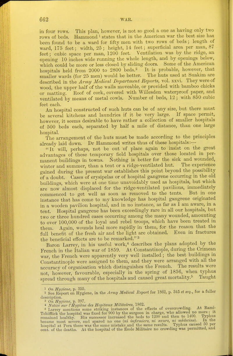 in four rows. This plan, however, is not so good a one as having only two rows of beds. Hammond i states that in the American war the best size has been foimd to be a ward for fifty men with two rows of beds; length of ward, 175 feet; width, 25; height, 14 feet; superficial area per man, 87 feet; cubic space per man, 1200 feet. Ventilation was by the ridge, an opening 10 inches wide running the whole length, and by openings below, which could be more or less closed by sliding doors. Some of the American hospitals held from 2000 to 2800 beds.2 It is probable, however, that smaller wards (for 25 men) would be better. The huts used at Suakim are described in the Army Medical Department Rejiorts, vol. xxvi. They were of wood, the upper half of the walls moveable, or provided with bamboo chicks or matting. Roof of cork, covered with Willesden waterproof paper, and ventilated by means of metal cowls. Number of beds, 12 ; with 850 cubic feet each. An hospital constructed of such huts can be of any size, but there must be several kitchens and laundries if it be very large. If space permit, however, it seems desirable to have rather a collection of smaller hospitals of 500 beds each, separated by half a mile of distance, than one large hospital. The arrangement of the huts must be made according to the principles already laid down. Dr Hammond writes thus of these hospitals :— It will, perhaps, not be out of place again to insist on the great advantages of these temporary field hospitals over those located in per- manent buildings in towns. Nothing is better for the sick and wounded, winter and summer, than a tent or a ridge-ventilated hut. The experience gained during the present war establishes this point beyond the possibility of a doubt. Cases of erysipelas or of hospital gangrene occurring in the old buildings, which were at one time unavoidably iised as hospitals, but which are now almost displaced for the ridge-ventilated pavilions, immediately commenced to get well as soon as removed to the tents. But in one instance that has come to my knowledge has hospital gangrene originated in a wooden pavilion hospital, and in no instance, as far as I am aware, in a tent. Hospital gangrene has been exceedingly rare in all our hospitals, but two or three hundred cases occurring among the many wounded, amounting to over 100,000 of the loyal and rebel troops, which have been treated in them. Again, wounds heal more rapidly in theui, for the reason that the full benefit of the fi-esh air and the light are obtained. Even in fractures the beneficial effects are to be remarked. ^ Baron Larrey, in his useful work,* describes the plans adopted by the French in the Italian war of 1859. At Constantinople, during the Crimean war, the French were apparently very well installed; the best buildings in Constantinople were assigned to them, and they were aiTanged with all the accuracy of organisation which distinguishes the French. The results were not, however, favourable, especially in the spring of 1856, when typlms spread through many of the hospitals and caused great mortality. Taught 1 On Himiene, p. 355. _ _ _ „, - . r r n 2 See Report on Hygiene, in the Army Medical Report for 1862, p. 345 et scq., for a fuUer description. 3 On Hygiene, p. 397. * Notice sur VHygiene des Hopitaux MiUtaires,lm2. B Larrey mentions some striking instances of tlie effects of overcrowding. At Kami- Tchifflick the hospital was fixed for 900 by the surgeon in charge, who allowed no niOTe ; it remained healthy. His successor increased the beds to 1200 and tlien to 1400. i^pUus became most severe, and spared no one (ni ii\firmiers, ni scenrs, ni medecxm). In the hospital at Pera tliere was the same mistake and the same results. Typhus caused 50 per cent, of the deaths. At the hospital of the Ecole Militaire no crowding was permitted, and