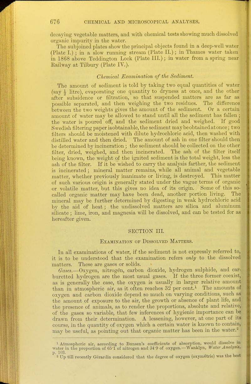 decaying vegetable matters, and with chemical tests showing much dissolved organic imparity in the water. The subjoined plates show the principal objects found in a deep-well water (Plate T.) ; in a slow running stream (Plate II.); in Thames water taken in 1868 above Teddington Lock (Plate III.); in water from a spring near Railway at Tilbury (Plate IV.). Chemical Examination of the Sediment. The amount of sediment is told by taking two equal quantities of water (say I litre), evaporating one quantity to dryness at once, and the other after subsidence or filtration, so that suspended matters are as far as possible separated, and then weighing the two residues. The difference between the two weights gives the amount of the sediment. Or a certain amount of water may be allowed to stand until all the sediment has fallen ; the water is poured off, and the sediment dried and weighed. If good Swedish filtering paper isobtainable, the sediment may be obtained at once; two filters should be moistened with dilute hydrochloric acid, then washed ydth. distilled water and then dried. The amount of ash in one filter should then be determined by incineration; the sediment should be collected on the other filter, dried, weighed, and then incinerated. The ash of the filter itself being known, the weight of the ig-nited sediment is the total weight, less the ash of the filter. If it be wished to carry the analysis farther, the sediment is incinerated; mineral matter remains, while all animal and vegetable matter, whether previously inanimate or living, is destroyed. This matter of such various origin is generally stated under the vague terms of organic or volatile matter, but this gives no idea of its origin. Some of this so- called organic matter may have been dead, another portion living. The mineral may be further determined by digesting in weak hydrochloric acid by the aid of heat; the undissolved matters are sihca and aluminum silicate ; lime, iron, and magnesia will be dissolved, and can be tested for as hereafter given. SECTION III. Examination of Dissolved Matters. In all examinations of water, if the sediment is not expressly refen-ed to, it is to be understood that the examination refers only to the dissolved matters. These are gases or solids. Gases.—Oxygen, nitrogen, carbon dioxide, hydrogen sulphide, and car- buretted hydrogen are the most usual gases. If the three former coexist, as is generally the case, the oxygen is usually in larger relative amount than in atmospheric air, as it often reaches 32 per cent.^ The amounts of oxygen and carbon dioxide depend so much on varying conditions, such as the amount of exposure to the air, the growth or absence of plant life, and the presence of animals, as to render the proportions, absolute and relative, of the gases so variable, that few inferences of hygienic importance can be drawn from their determination. A lessening, however, at one part of its course, in the quantity of oxygen which a certain water is known to cont-aiu, may be useful, as pointing out that organic matter has been in the water.^ 1 Atmospheric air, according to Bunseu's coefficients of absoii'tion, would dissolve jn water iu the proportion of 65-1 of nitrogen and 34-9 of oxygen.—Wanklyn, Water Analysts, p. 103. 2 Up tiU recently Gerardin considered that the degree of oxygen (oxyin6trie) was the best