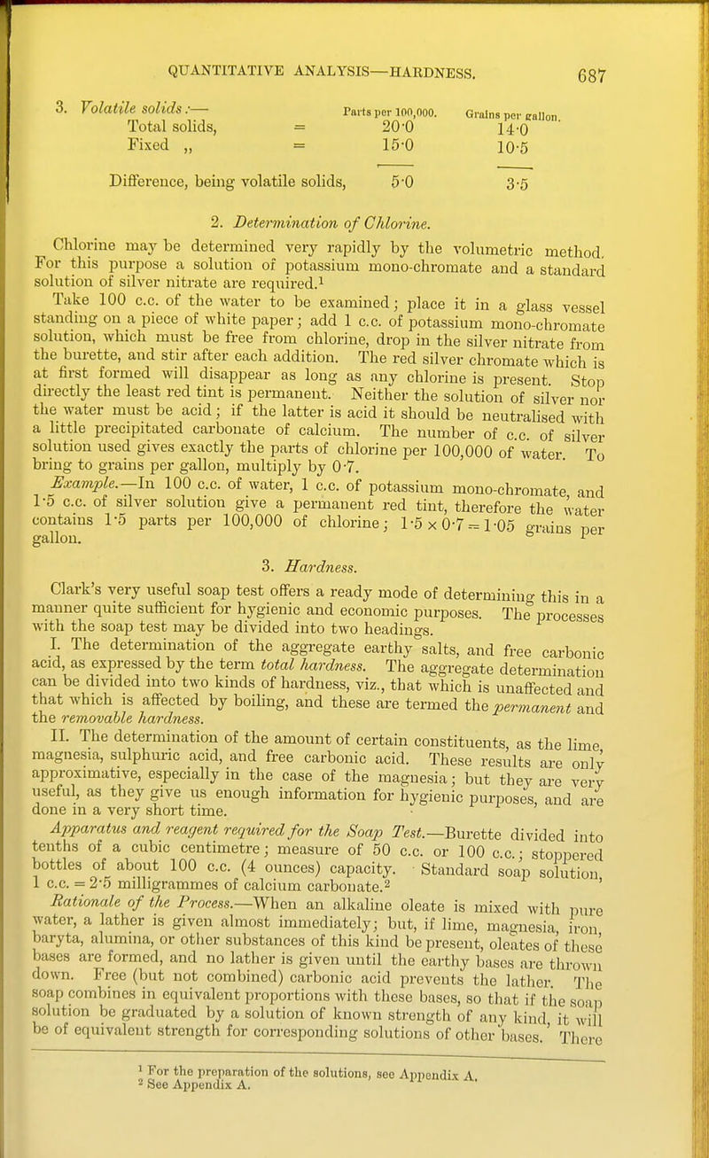 1 QUANTITATIVE ANALYSIS—HARDNESS, 687 3. Volatile solids .■— Paits per 100,000. Groins per eallon Total solids, = 20-0 u-q Fixed „ = 15-0 10-5 Difference, being volatile solids, 5*0 3-5 2. Determination of Chlorine. Chlorine may be determined very rapidly by the volumetric method. For this purpose a solution oi potassium mono-chromate and a standard solution of silver nitrate are required.^ Take 100 c.c. of the water to be examined; place it in a glass vessel standing on a piece of white paper; add 1 c.c. of potassium mono-chromate solution, which must be free from chlorine, drop in the silver nitrate from the burette, and stir after each addition. The red silver chromate which is at first formed will disappear as long as any chlorine is present Stop directly the least red tint is permanent. Neither the solution of silver nor the water must be acid; if the latter is acid it should be neutralised with a little precipitated carbonate of calcium. The number of c c of silver solution used gives exactly the parts of chlorine per 100,000 of water To bring to grains per gallon, multiply by 0-7. Example.—In 100 c.c. of water, 1 c.c. of potassium mono-chromate and 1-5 c.c. of silver solution give a permanent red tint, therefore the water contains 1-5 parts per 100,000 of chlorine; 1-5 x 0-7--= 1-06 grains ner gallon. ° ^ 3. Hardness. Clark's very useful soap test offers a ready mode of determining this in a manner quite sufficient for hygienic and economic purposes. The processes with the soap test may be divided into two headino-g. I. The determination of the aggregate earfchy%alts, and free carbonic acid, as expressed by the term total liardness. The aggregate determination can be divided into two kinds of hardness, viz., that which is unaffected and that which is affected by boiling, and these are termed the permanmt and the removable hardness. II. The determination of the amount of certain constituents as the lime magnesia, sulphuric acid, and free carbonic acid. These results are onlv approximative, especially in the case of the magnesia; but they are verv useful, as they give us enough information for hygienic purposes, and are done in a very short time. Apparatus and reagent required for the Soap Test.—BnvQtte divided into tenths of a cubic centimetre; measure of 50 c.c. or 100 c.c. • stoppered bottles of about 100 c.c. (4 ounces) capacity. Standard soap solution 1 c.c. = 2-5 milligrammes of calcium carbon ate. 2 ' Rationale of the Process.—When an alkaline oleate is mixed with pure water, a lather is given almost immediately; but, if lime, magnesia iron baryta, alumina, or other substances of this kind be present, oleates of these bases are formed, and no lather is given until the earthy bases are thrown down. Free (but not combined) carbonic acid prevents the lather. The soap combines in equivalent proportions with these bases, so that if the soap solution be graduated by a solution of known strength of any kind it ^'ill be of equivalent strength for corresponding solutions of other bases.' There ' For the preparation of the solutions, see Appendix A