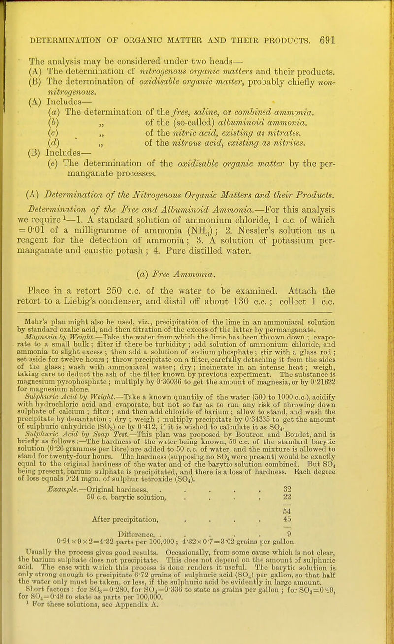 The analysis may be considei'ed under two heads— (A) The determination of nitrogenous organic matters and their products. (B) The determination of oxidisable organic matter, probably chiefly non- nitrogenous. (A) Includes— (a) The determination of the free, saline, or combined ammonia. (b) „ of the (so-called) albuminoid ammonia. (c) „ of the nitric acid, existing as nitrates. (d) „ of the nitrous acid, existing as nitrites. (B) Includes— (e) The determination of the oxidisable organic matter by the per- manganate processes. (A) Determination of the Nitrogenous Organic Matters and their Products. Determination of the Free and Albuminoid Ammonia.-—For this analysis we require^—1. A standard solution of ammonium chloride, 1 c.c. of which = O'Ol of a milligramme of ammonia (NHg); 2. Nessler's solution as a reagent for the detection of ammonia; 3. A solution of potassium per- manganate and caustic potash j 4. Pure distilled water. (ci) Free Ammonia. Place in a retort 250 c.c. of the water to be examined. Attach the retort to a Liebig's condenser, and distil off about 1.30 c.c.; collect 1 c.c. Mohr's plan might also be used, viz., precipitation of the lime in an ammoniacal solution by standard oxalic acid, and then titration of the excess of the latter by permanganate. Magnesia by Weight.—Take the water from which the lime has been thrown down ; evapo- rate to a small bulk ; filter if there be turbidity ; add solution of ammonium chloride, and ammonia to slight excess ; then add a solution of sodium phosphate ; stir with a glass rod ; set aside for twelve hours ; throw precipitate on a filter, carefuUy detaching it from the sides of the glass; wash with ammoniacal water; dry; incinerate in an intense heat; weigh, taking care to deduct the ash of the filter known by previous experiment. The substance is magnesium pyrophosiihate; multiply by 0 •36036 to get the amount of magnesia, or by 0'21622 for magnesium alone. Sulphuric Acid by Weight.—Take a known quantity of the water (500 to 1000 c.c), acidify with hydrochloric acid and evaporate, but not so far as to run any risk of throwing down sulphate of calcium ; filter ; and then add chloride of barium ; allow to stand, and wash the precipitate by decantation ; dry ; weigh ; multiply precipitate by 0 34335 to get the amount of sulphuric anhydride (SO3) or by 0 412, if it is wished to calculate it as SO4. Sulphuric Acid by Soap Test.—This plan was proposed by Boutron and Boiidet, and is briefly as follows :—The hardness of the water being known, 50 c.c. of the standard barytic solution (0'26 grammes per litre) are added to 50 c.c. of water, and the mixture is allowed to stand for twenty-four hours. The hardness (supposing no SO4 were present) would be exactly equal to the original hardness of the water and of the barj^tic solution combined. But S0^ being present, barium sulphate is precipitated, and there is a loss of hardness. Each degree of loss equals 0'24 mgm. of sulphur tetroxide (SO4). i/a;a?ripie.—Original hardness, ..... 32 50 c.c. barytic solution, .... 22 54 After precipitation, .... 4-5 Difference, ..... 9 0 -24 X 9 X 2=4 -32 parts per 100,000 ; 4 -32 x 0 7=3 '02 grains per gallon. Usually the process gives good results. Occasionally, from some cause which is not clear, the barium sulphate does not precipitate. This does not depend ou the amount of sulphuric acid. The ease with which tliis pi'ocess is done renders it useful. The barytic solution is only strong enough to precipitate 672 grains of sulphuric acid (SO4) per gallon, so that half the water only must be taken, or less, if the sulphuric acid be evidently in large amount. Short factors : for SO,=0-280, for SO4=0'33G to state as grains per gallon ; for SO3=0-40, for SO4=0-48 to state as parts per 100,000. ^ For these solutions, see Appendix A.