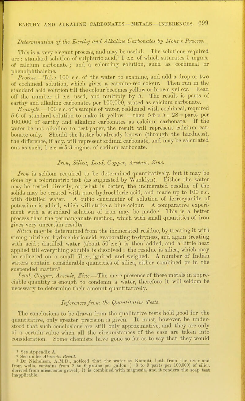 Determination of the Earthy and Alkaline Carbonates hy Mohr's Process. This is a very elegant process, and may be useful. The solutions required are : standard solution of sulpluiric acid,i 1 c.c. of which saturates 5 mgms. of calcium carbonate; and a colouring solution, such as cochineal or phenolphthaleine. Process.—Take 100 c.c. of the water to examine, and add a drop or two of cochineal solution, which gives a carmine-red colour. Then run in the standard acid solution till the colour becomes yellow or brown-yellow. Read off the number of c.c. used, and multiply by 5. The result is parts of earthy and alkaline carbonates per 100,000, stated as calcium carbonate. Example.—100 c.c. of a sample of water, reddened with cochineal, required 5-6 of standard solution to make it yellow :—then 5-6 x 5 = 28 = parts per 100,000 of earthy and alkaline carbonates as calcium carbonate. If the water be not alkaline to test-paper, the result will represent calcium car- bonate only. Should the latter be already known (through the hardness), the difference, if any, will represent sodium carbonate, and may be calculated out as such, 1 c.c. = 5'3 mgms. of sodium carbonate. Iron, Silica, Lead, Copper, Arsenic, Zinc. Iron is seldom required to be determined qiiantitatively, but it may be done by a colorimetric test (as suggested by Wanklyn). Either the water may be tested directly, or, what is better, the incinerated residue of the solids may be treated with pure hydrochloric acid, and made up to 100 c.c. with distilled water. A cubic centimeter of solution of ferrocyanide of potassium is added, which will strike a blue colour. A comparative experi- ment with a standard solution of iron may be made.^ This is a better process than the permanganate method, which with small quantities of iron gives very uncertain results. Silica may be determined from the incinerated residue, by treating it with strong nitric or hydrochloric acid, evaporating to dryness, and again treating with acid; distilled water (about 50 c.c.) is then added, and a little heat applied till everything soluble is dissolved ; the residue is silica, which may be collected on a small filter, ignited, and weighed. A number of Indian waters contain considerable quantities of silica, either combined or in the suspended matter.^ Lead, Copper, Arsenic, Zinc.—The mere presence of these metals in appre- ciable quantity is enough to condemn a water, therefore it will seldom be necessary to determine their amount quantitatively. Inferences from the Quantitative Tests. The conclusions to be drawn from the qiialitative tests hold good for the quantitative, only greater precision is given. It must, however, be under- stood that such conclusions are still only approximative, and they are only of a certain value when all the circumstances of the case are taken into consideration. Some chemists have gone so far as to say that they would ^ See Appendix A. 2 See under Alum in Bread. ^ Dr Nicholson, A.M.D., noticed that the water at Kampti, both from the river and from wellH, contains from 2 to 6 grains per gallon ( = 3 to 9 parts per 100,000) of silica derived from micaceous gravel; it is combined with magnesia, and it renders the soap test inapplicable.