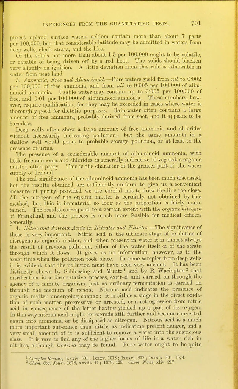 INFERENCES FROM THE QUANTITATIVE TESTS. VOl purest upland surface waters seldom contain more than about 7 parts per 100,000, but that considerable latitude may be admitted in waters from deep wells, chalk strata, and the like. Of the solids not more than about 1-5 per 100,000 ought to be volatile, or capable of being driven oft' by a red heat. The solids should blacken very slightly on ignition. A little deviation from this rule is admissible in water from peat land. 3. Avimonia, Free and Albuminoid.—Pure waters yield from nil to 0-002 per 100,000 of free ammonia, and from nil to 0-005 per 100,000 of albu- minoid ammonia. Usable water may contain up to 0-005 per 100,000 of free, and 0-01 per 100,000 of albuminoid ammonia. These numbers, how- ever, require qualification, for they may be exceeded in cases where water is thoroughly good for dietetic purposes. Rain-water often contains a large amount of free ammonia, probably derived from soot, and it appears to be harmless. Deep wells often show a large amount of free ammonia and chlorides without necessarily indicating pollution; but the same amounts in a shallow well would point to probable sewage pollution, or at least to the presence of urine. The presence of a considerable amount of albuminoid ammonia, with little free ammonia and chlorides, is generally indicative of vegetable organic matter, often peaty. This is the character of the greater part of the water supply of Ireland. The real significance of the albuminoid ammonia has been much discussed, but the results obtained are sufficiently uniform to give us a convenient measure of purity, provided we are careful not to draw the line too close. All the nitrogen of the organic matter is certainly not obtained by this method, but this is immaterial so long as the proportion is fairly main- tained. The results correspond to a certain extent with the organic nitrogen of Frankland, and the process is much more feasible for medical officers generally. 4. Nitric and Nitrous Acids in Nitrates and Nitrites.—The significance of these is very important. Nitric acid is the ultimate stage of oxidation of nitrogenous organic matter, and when present in water it is almost always the result of previous pollution, either of the water itself or of the strata through which it flows. It gives us no information, however, as to the exact time when the pollution took place. In some samples from deep wells it is evident that, the pollution must have been very ancient. It has been distinctly shown by Schloesing and Muntz ^ and by R. Warington ^ that nitrification is a fermentative process, excited and carried on through the agency of a minute organism, just as ordinary fermentation is carried on through the medium of torula. Nitrous acid indicates the presence of organic matter undergoing change : it is either a stage in the direct oxida- tion of such matter, progressive or arrested, or a retrogression from nitric acid in consequence of the latter having yielded up a part of its oxygen. In this way nitrous acid might retrograde still further and become converted again into ammonia, or be dissipated as nitrogen. Nitrous acid is a much more important substance than nitric, as indicating present danger, and a very small amount of it is sufficient to remove a water into the suspicious class. It is rare to find any of the higher forms of life in a water rich in nitrites, although bacteria may be found. Pure water ought to be quite 1 Comptes Rcndm, Ixxxiv. .301; Ixxxv. 1018 ; Ixxxvi. 802 ; Ixxxix. 801, 3074. ^ Chem. Soc. Jour., 1878, xxviii. ii; 1879, 429. Chem. News, xliv. 217.