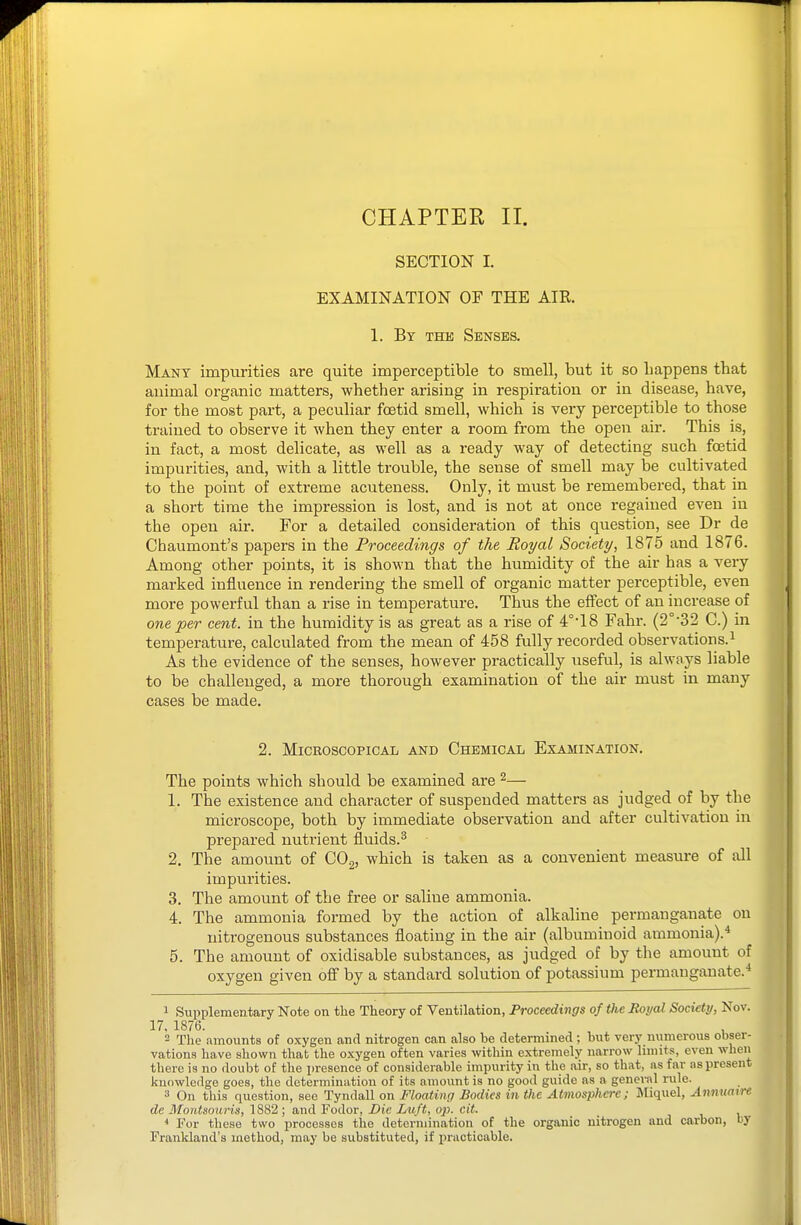 CHAPTER II. SECTION I. EXAMINATION OF THE AIR. 1. By the Senses. Many impurities are quite imperceptible to smell, but it so happens that animal organic matters, whether arising in respiration or in disease, have, for the most part, a peculiar foetid smell, which is very perceptible to those trained to observe it when they enter a room from the open air. This is, in fact, a most delicate, as well as a ready way of detecting such foetid impurities, and, with a little trouble, the sense of smell may be cultivated to the point of extreme acuteness. Only, it must be remembered, that in a short time the impression is lost, and is not at once regained even in the open air. For a detailed consideration of this question, see Dr de Chaumont's papers in the Proceedings of the Royal Society, 1875 and 1876. Among other points, it is shown that the humidity of the air has a very marked influence in rendering the smell of organic matter perceptible, even more powerful than a rise in temperature. Thus the effect of an increase of one per cent, in the humidity is as great as a rise of 4°'18 Fahr. (2°-32 C.) in temperature, calculated from the mean of 458 fully recorded observations.^ As the evidence of the senses, however practically useful, is always liable to be challenged, a more thorough examination of the air must in many cases be made. 2. Microscopical and Chemical Examination. The points which should be examined are ^— 1. The existence and character of suspended matters as judged of by the microscope, both by immediate observation and after cultivation in prepared nutrient fluids.^ 2. The amount of CO^, which is taken as a convenient measure of all impurities. 3. The amount of the free or saline ammonia. 4. The ammonia formed by the action of alkaline permanganate on nitrogenous substances floating in the air (albuminoid ammonia).* 5. The amount of oxidisable svibstances, as judged of by the amount of oxygen given off by a standard solution of potassium permanganate.* 1 Supplementary Note on tlie Theory of Ventilation, Proceedings of the Boycd Socuty, Nov. 17, 1876. , 2 The amounts of oxygen and nitrogen can also he determined ; hut very numerous obser- vations have shown that the oxygen often varies within extremely narrow limits, even when there is no doubt of the presence of considerable impurity in the air, so that, as far as present knowledge goes, the determination of its amount is no good guide as a general rule. 3 On this question, see Tyndall on Floating Bodies in the Atmosphere; Miquel, Annuaire de Mont.imiris, 1882 ; and Fodor, Die Luft, oxi. cit. For these two processes the determination of the organic nitrogen and carbon, by Frankland's method, may be substituted, if practicable.