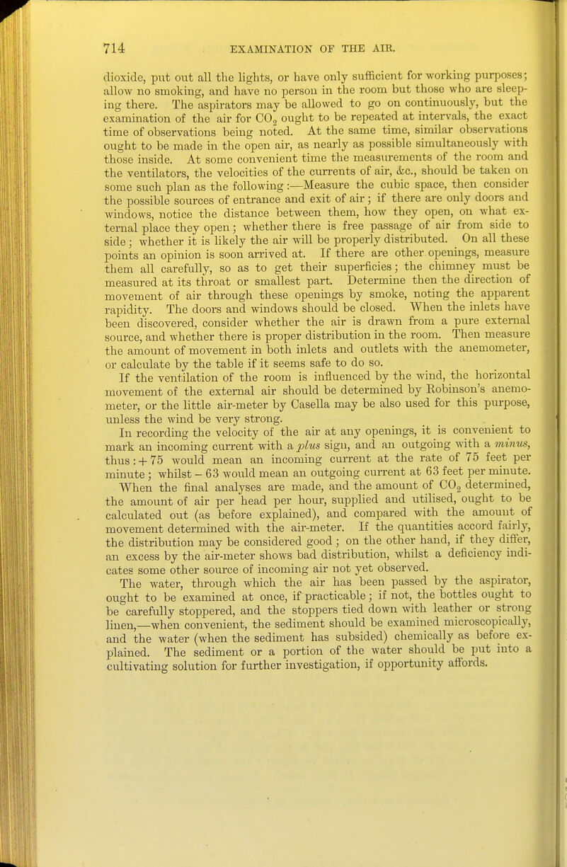 dioxide, put out all the lights, or have only sufficient for working purposes; allow no smoking, and have no person in the room but those who are sleep- ing there. The aspirators may be allowed to go on continuously, but the examination of the air for COg ought to be repeated at intervals, the exact time of observations being noted. At the same time, similar observations ought to be made in the open air, as nearly as possible simultaneously with those inside. At some convenient time the measurements of the room and the ventilators, the velocities of the currents of air, &c., should be taken on some such plan as the following -.—Measure the cubic space, then consider the possible sources of entrance and exit of air; if there are only doors and windows, notice the distance between them, how they open, on what ex- ternal place they open; whether there is free passage of air from side to side; whether it is hkely the air will be properly distributed. On all these points an opinion is soon arrived at. If there are other openings, measure them all carefully, so as to get their superficies; the chimney must be measured at its throat or smallest part. Determine then the direction of movement of air through these openings by smoke, noting the apparent rapidity. The doors and windows should be closed. When the inlets have been discovered, consider whether the air is drawn from a pure external source, and whether there is proper distribution in the room. Then measure the amount of movement in both inlets and outlets with the anemometer, or calculate by the table if it seems safe to do so. If the ventilation of the room is influenced by the wind, the horizontal movement of the external air should be determined by Robinson's anemo- meter, or the little air-meter by Casella may be also used for this pm-pose, unless the wind be very strong. In recording the velocity of the air at any openings, it is convenient to mark an incoming current with a plus sign, and an outgoing with a minus, thus:-t-75 would mean an incoming current at the rate of 75 feet per minute ; whilst - 63 would mean an outgoing current at 63 feet per minute. When the final analyses are made, and the amount of COg determined, the amount of air per head per hour, supplied and utilised, ought to be calculated out (as before explained), and compared with the amount of movement determmed with the air-meter. If the quantities accord fairly, the distribution may be considered good ; on the other hand, if they difter, an excess by the air-meter shows bad distribution, whilst a deficiency indi- cates some other source of incoming air not yet observed. The water, through which the air has been passed by the aspirator, ought to be examined at once, if practicable; if not, the bottles ought to be carefully stoppered, and the stoppers tied down with leather or strong linen,—when convenient, the sediment should be examined microscopically, and the water (when the sediment has subsided) chemically as before ex- plained. The sediment or a portion of the water should be put into a cultivating solution for further investigation, if opportunity affords.
