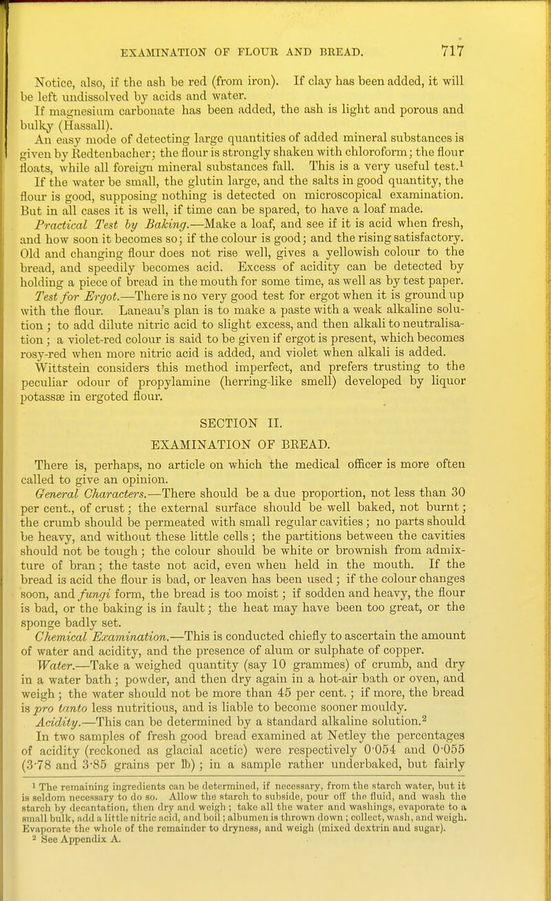 Notice, also, if the ash be red (from iron). If clay has been added, it will be left undissolved by acids and water. If magnesium carbonate has been added, the ash is light and porous and bulky (Hassall). An easy mode of detecting large quantities of added mineral substances is given by Redtenbacher; the flour is strongly shaken with chloroform; the flour floats, while all foreign mineral substances fall. This is a very useful test.^ If the water be small, the glutin large, and the salts in good quantity, the flour is good, supposing nothing is detected on microscopical examination. But in all cases it is well, if time can be spared, to have a loaf made. Practical Test hy Baking.—Make a loaf, and see if it is acid when fresh, and how soon it becomes so; if the colour is good; and the rising satisfactory. Old and changing flour does not rise well, gives a yellowish colour to the bread, and speedily becomes acid. Excess of acidity can be detected by holding a piece of bread in the mouth for some time, as well as by test paper. Test for Ergot.—There is no very good test for ergot when it is ground up with the flour. Laneau's plan is to make a paste with a weak alkaline solu- tion ; to add dilute nitric acid to slight excess, and then alkali to neutralisa- tion ; a violet-red colour is said to be given if ergot is present, which becomes rosy-red when more nitric acid is added, and violet when alkali is added. Wittstein considers this method imperfect, and prefers trusting to the peculiar odour of propylamine (herring-like smell) developed by liquor potassse in ergoted floui'. SECTION II. EXAMINATION OF BREAD. There is, perhaps, no article on which the medical officer is more often called to give an opinion. General Characters.—There should be a due proportion, not less than 30 per cent., of crust; the external surface should be well baked, not burnt; the crumb should be permeated with small regular cavities; no parts should be heavy, and without these little cells; the partitions between the cavities should not be tough ; the colour should be white or brownish fi-om admix- ture of bran; the taste not acid, even when held in the mouth. If the bread is acid the flour is bad, or leaven has been used; if the colour changes soon, and fungi form, the bread is too moist; if sodden and heavy, the flour is bad, or the baking is in fault; the heat may have been too great, or the sponge badly set. Chemical Examination.—This is conducted chiefly to ascertain the amount of water and acidity, and the presence of alum or sulphate of copper. Water.—Take a weighed quantity (say 10 grammes) of crumb, and dry in a water bath ; powder, and then dry again in a hot-air bath or oven, and weigh ; the water should not be more than 45 per cent.; if more, the bread is pro tanto less mitritious, and is liable to become sooner mouldy. Acidity.—This can be determined by a standard alkaline solution.^ In two samples of fresh good bread examined at Netley the percentages of acidity (reckoned as glacial acetic) were respectively 0-054 and 0-055 (3-78 and 3-85 grains per lb); in a sample rather underbaked, but fairly 1 The remaining ingredients can be determined, if necessary, from the starch water, but it is seldom necessary to do so. Allow the starch to subside, pour off tho fluid, and wash the starch by decantation, then dry and weigh ; take all the water and washings, evaporate to a small bulk, add a little nitric acid, and boil; albumen is thrown down ; collect, wash, and weigh. Evaporate the whole of the remainder to dryness, and weigh (mixed dextrin and sugar). 2 See Appendix A.