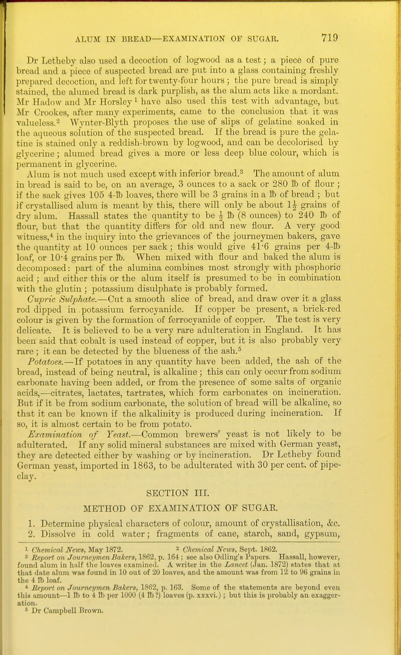 Dr Letheby also used a decoction of logwood as a test; a piece of pure bread and a piece of suspected bread are put into a glass containing freshly prepared decoction, and left for twenty-four hours; the pure bread is simply stained, the alumed bread is dark purplish, as the alum acts like a mordant. Mr Hadow and Mr Horsley^ have also used this test with advantage, but Mr Crookes, after many experiments, came to the conclusion that it was valueless.- Wynter-Blyth proposes the use of slips of gelatine soaked in the aqueous solution of the suspected bread. If the bread is pure the gela- tine is stained only a reddish-brown by logwood, and can be decolorised by glycerine; alumed bread gives a more or less deep blue colour, which is permanent in glycerine. Alum is uot much used except with inferior bread.^ The amount of alum in bread is said to be, on an average, 3 ounces to a sack or 280 lb of flour ; if the sack gives 105 4-lh loaves, there will be 3 grains in a K) of bread ; but if crystallised alum is meant by this, there will only be about 1| grains of dry alum. Hassall states the quantity to be J lb (8 ounces) to 240 lb of flour, but that the quantity differs for old and new flour. A very good witness,* in the inquiry into the grievances of the journeymen bakers, gave the quantity at 10 ounces per sack; this would give 41-6 grains per 4-Bj loaf, or 104 grains per lb. When mixed with flour and baked the alum is decomposed: part of the alumina combines most strongly with phosphoric acid ; and either this or the alum itself is presumed to be in combination with the glutin ; potassium disulphate is probably formed. Ciipric Sidphate.—Cut a smooth slice of bread, and draw over it a glass rod dipped in potassium ferrocyanide. If copper be present, a brick-red colour is given by the formation of ferrocyanide of copper. The test is very delicate. It is believed to be a very rare adulteration in England. It has been said that cobalt is used instead of copper, but it is also probably very rare ; it can be detected by the blueness of the ash.^ Potatoes.—If potatoes in any quantity have been added, the ash of the bread, instead of being neutral, is alkaline ; this can only occur from sodium carbonate having been added, or from the presence of some salts of organic acids,^—citrates, lactates, tartrates, which form carbonates on incineration. But if it be from sodium carbonate, the solution of bread will be alkaline, so that it can be known if the alkalinity is produced during incineration. If so, it is almost certain to be from potato. Examination of Yeast.-—Common brewers' yeast is not likely to be adulterated. If any solid mineral substances are mixed with German yeast, they are detected either by washing or by incineration. Dr Letheby found German yeast, imported in 1863, to be adulterated with 30 per cent, of pipe- clay. SECTION nr. METHOD OF EXAMINATION OF SUGAR. 1. Determine physical characters of colour, amount of ciystallisation, &c. 2. Dissolve in cold water; fragments of cane, starch, sand, gypsum, 1 Chemical News, May 1872. 2 Chemical Neius, Sept. 1862. 3 Report on Journeymen Bakers, 1862, p. 164 ; see also Odling's Papers. Hassall, however, found alum in half the loaves examined. A writer in the Lancet (Jan. 1872) states that at that date alum was found in 10 out of 20 loaves, and the amount was from 12 to 96 grains in the 4 lb loaf. Repm-l on Joui-neymen Bakers, 1862, p. 163. Some of the statements are beyond even this amount—1 lb to 4 lb per 1000 (4 lb ?) loaves (p. xxxvi.); but this is probably an exagger- ation.  Dr Campbell Brown.