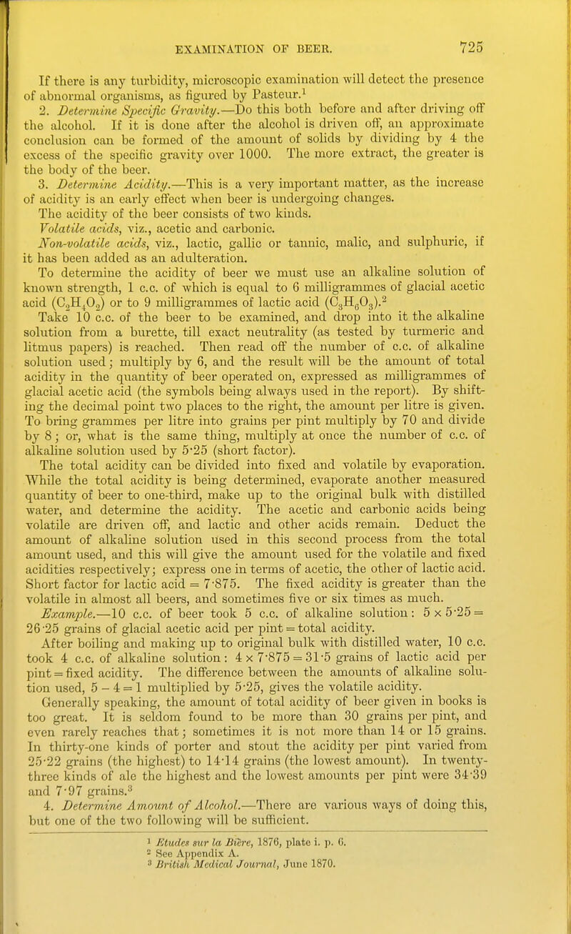 If there is any turbidity, microscopic examination will detect the presence of abnormal organisms, as figured by Pasteur.^ 2. Determine Specific Gravity—Do this both before and after driving off the alcohol. If it is done after the alcohol is driven off, an approximate conclusion can be formed of the amount of solids by dividing by 4 the excess of the specific gravity over 1000. The more extract, the greater is the body of the beer. 3. Determine Acidity.—This is a very important matter, as the increase of acidity is an early effect when beer is undergoing changes. The acidity of the beer consists of two kinds. Volatile acids, viz., acetic and carbonic. Non-volatile acids, viz., lactic, gallic or tannic, malic, and sulphuric, if it has been added as an adulteration. To determine the acidity of beer we must use an alkaline solution of known strength, 1 c.c. of which is equal to 6 milligrammes of glacial acetic acid (CgH^Oj) or to 9 milligrammes of lactic acid {Q.^^O^.'^ Take 10 c.c. of the beer to be examined, and drop into it the alkaline solution from a burette, till exact neutrality (as tested by turmeric and litmus papers) is reached. Then read off the number of c.c. of alkaline solution used; multiply by 6, and the result will be the amount of total acidity in the quantity of beer operated on, expressed as milligrammes of glacial acetic acid (the symbols being always used in the report). By shift- ing the decimal point two places to the right, the amoimt per litre is given. To bring grammes per litre into grains per pint multiply by 70 and divide by 8; or, what is the same thing, multiply at once the number of c.c. of alkaline solution used by 5'25 (short factor). The total acidity can be divided into fixed and volatile by evaporation. While the total acidity is being determined, evaporate another measured quantity of beer to one-third, make up to the original bulk with distilled water, and determine the acidity. The acetic and carbonic acids being volatile are driven off, and lactic and other acids remain. Deduct the amoimt of alkaline solution used in this second process from the total amount used, and this will give the amount used for the volatile and fixed acidities respectively; express one in terms of acetic, the other of lactic acid. Short factor for lactic acid = 7-875. The fixed acidity is greater than the volatile in almost all beers, and sometimes five or six times as much. Example.—10 c.c. of beer took 5 c.c. of alkaline solution: 5x5-25 = 26-25 grains of glacial acetic acid per pint = total acidity. After boiling and making up to original bulk with distilled water, 10 c.c. took 4 c.c. of alkaline solution: 4x 7-875 = 31-5 grains of lactic acid per pint = fixed acidity. The difference between the amounts of alkaline solu- tion used, 5-4 = 1 multiplied by 5-25, gives the volatile acidity. Generally speaking, the amount of total acidity of beer given in books is too great. It is seldom found to be more than 30 grains per pint, and even rarely reaches that; sometimes it is not more than 14 or 15 grains. In thirty-one kinds of porter and stout the acidity per pint varied from 25-22 grains (the highest) to 14-14 grains (the lowest amount). In twenty- three kinds of ale the highest and the lowest amounts per pint were 34-39 and 7-97 grains.^ 4. Determine Amount of Alcohol.—There are various ways of doing this, but one of the two following- will be sufficient. 1 Etudes mr la Biere, 1876, plate i. p. G.  See Appendix A. 3 British Medical Journal, June 1870.