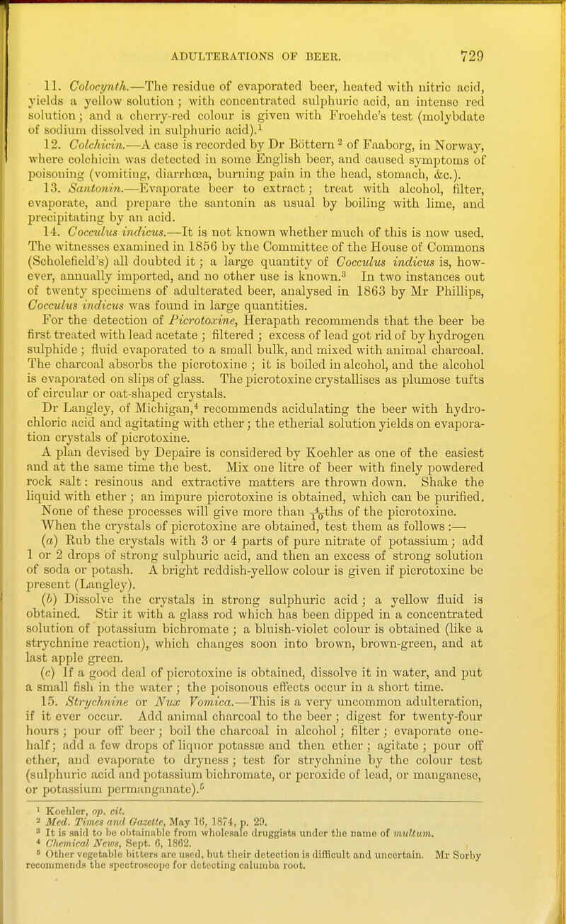 11. Colocynth.—The residue of evaporated beer, heated with nitric acid, yields a yellow solution ; with concentrated suljihuric acid, an intense red sohition; and a cheny-red colour is given with Froehde's test (naolybdate of sodium dissolved in sulphuric acid).^ 12. Colchicin.—A case is recorded by Dr Bottern ^ of Faaborg, in Norway, where colchicin was detected in some English beer, and caused symptoms of poisoning (vomiting, diarrhosa, burning pain in the head, stomach, &c.). 13. Santonin.—Evaporate beer to extract; treat with alcohol, filter, evaporate, and prepare the santonin as usual by boiling with lime, and precipitating by an acid. 14. Cocculus indicus.—It is not known whether much of this is now used. The witnesses examined in 1856 by the Committee of the House of Commons (Scholefield's) all doubted it; a large quantity of Cocculus indicus is, how- ever, annually imported, and no other use is known.^ In two instances out of twenty specimens of adulterated beer, analysed in 1863 by Mr Phillips, Cocculus indicus Avas found in large quantities. For the detection of Picrotoxine, Herapath recommends that the beer be first treated with lead acetate ; filtered ; excess of lead got rid of by hydrogen sulphide ; fluid evaporated to a small bulk, and mixed with animal charcoal. The charcoal absorbs the picrotoxine ; it is boiled in alcohol, and the alcohol is evaporated on slips of glass. The picrotoxine crystallises as plumose tufts of circular or oat-shaped crystals. Dr Langley, of Michigan,* recommends acidulating the beer with, hydro- chloric acid and agitating with ether ; the etherial solution yields on evapora- tion crystals of picrotoxine. A plan devised by Depaire is considered by Koehler as one of the easiest and at the same time the best. Mix one litre of beer with finely powdered rock salt: resinoiis and extractive matters are thrown down. Shake the liquid with ether ; an impure picrotoxine is obtained, which can be purified. None of these processes will give more than j^ths of the picrotoxine. When the crystals of picrotoxine are obtained, test them as follows ;— {a) Eub the crystals with 3 or 4 parts of pure nitrate of potassium; add 1 or 2 drops of strong sulphuric acid, and then an excess of strong solution of soda or potash. A bright reddish-yellow colour is given if picrotoxine be present (Langley). {h) Dissolve the crystals in strong sulphuric acid ; a yellow fluid is obtained. Stir it with a glass rod which has been dipped in a concentrated solution of potassium bichromate ; a bluish-violet colour is obtained (like a strychnine reaction), which changes soon into brown, brown-green, and at last apple green. (c) If a good deal of picrotoxine is obtained, dissolve it in water, and put a small fish in the water ; the poisonous effects occur in a short time. 15. Strychnine or Nux Vomica.—This is a very uncommon adulteration, if it ever occur. Add animal charcoal to the beer ; digest for twenty-four hours ; pour off beer; boil the charcoal in alcohol; filter; evaporate one- half ; add a few drops of liquor potassse and then ether; agitate ; pour off ether, and evaporate to dryness ; test for strychnine by the colour test (sulphuric acid and potassium bichromate, or peroxide of lead, or manganese, or potassium permanganate).'^ ' Koehler, op. cil. 2 Med. Times and Oazelte, May 16, 1874, p. 29. It is said to be ohtainable from wholesalo druggists under the name of multum, ■* Chemical News, Sept. 6, 1862. s Other vegetable bitters are used, but their detection is difficult and uncertain. Mr Sorby recommends the spectroscope for detecting calumba root.