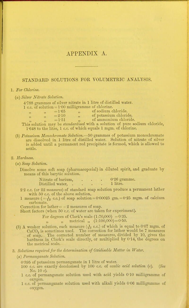 APPENDIX A. STANDAED SOLUTIONS FOR VOLUMETRIC ANALYSIS. 1. For Chlorine. (a) Silver Nitrate Solution. 4'788 grammes of silver nitrate in 1 litre of distilled water. 1 c.c. of solution = 1'00 milligramme of chlorine. J, „ =l-65 „ of sodium chloride. J, =2'10 „ of potassium chloride. =151 „ of ammonium chloride. This solution may be standardised with a solution of pure sodium chloride, 1-648 to the litre, 1 c.c. of which equals 1 mgm. of chloriue. (6) Potassium Monochromate Solution.-—50 grammes of potassium monochromate are dissolved in 1 litre of distilled water. Solution of nitrate of silver is added until a permanent red precipitate is formed, which is allowed to settle. 2. Hardness. (a) Soap Solution. Dissolve some soft soap (pharmacopcfiial) in diluted spirit, and graduate by- means of this barytic solution. Nitrate of barium, . . . 0-26 gramme. Distilled water, .... 1 litre. 2-2 c.c. (or 22 measures) of standard soap solution produce a permanent lather with 50 c.c. of the above solution. 1 measure (r=Jj c.c.) of soap solution = 0'00025 gm. =0-25 mgm. of calcium carbonate. Correction for lather = - 2 measures of soap. Short factors (when 50 c.c. of water are taken for experiment). For degrees of Clark's scale (1:70,000) =0-35. „ „ metrical „ (1:100,000) = 0-50. (&) A weaker solution, each measure (^ c.c.) of which is equal to 0-07 mgm. of CaCOg is sometimes used. The correction for lather would be 7 measures of soap. The corrected number of measures, divided by 10, gives the hardness in Clark's scale directly, or multiplied by 0'14, the degrees on the metrical scale. 3. Solutions required for the determination of Otidisable Matter in Water, {a) Permanganate Solution. 0'.^95 of potassium permanganate in 1 litre of water. 100 c.c. are exactly decolorised by 100 c.c. of oxalic acid solution (c). {See No. 10 c). 1 c.c. of permanganate solution used with acid yields 010 milligramme of oxygen. 1 c.c. of permanganate solution used with alkali yields 0'06 milligramme of oxygen.