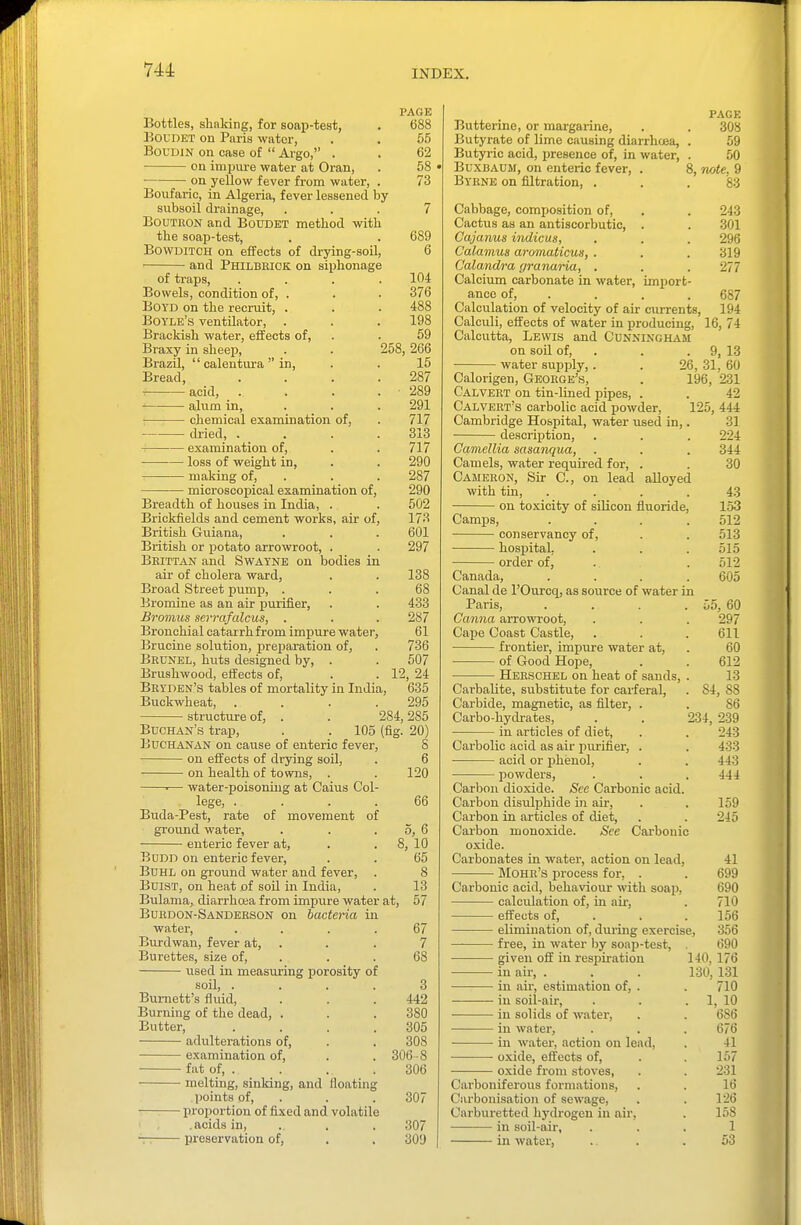 PAGE Bottles, shaldng, for soap-test, . 688 KOUDET on Paris water, . . 55 BoUDiN on case of  Argo, . . 62 • on inipm-e water at Oran, . 58 • ■ on yellow fever from water, . 73 Boiifaric, in Algeria, fever lessened by subsoil drainage, ... 7 BouTKON and Boudet method with the soap-test, . . 689 BowuiTCH on effects of drying-soil, 6 and Philbkiok on siphonage of traps, .... 104 Bowels, condition of, . . . 376 Boyd on the recruit, . . . 488 Boyle's ventilator, . . . 198 Brackish water, effects of, . . 59 Braxy in sheep, . . 258, 266 BrazU,  calentura in, . . 15 Bread, . . . .287 acid, _ . . . . 289 alum in, . . . 291 : chemical examination of, . 717 di-ied, . _ . . .313 examination of, . . 717 loss of weight in, . . 290 making of, . . . 287 microscoj)ical examination of, 290 Breadth of houses in India, . . 502 Brickfields and cement works, air of, 173 British Guiana, . . . 601 British or potato arrowroot, . . 297 Bhutan and Swayne on bodies in air of cholera ward, . . 138 Broad Street pump, ... 68 Bromine as an air purifier, . . 433 Bromus serrafalcus, . . . 287 Bronchial catarrhfrom impure water, 61 Brucine solution, preparation of, . 736 Brunel, huts designed by, . . 507 Brushwood, effects of, . . 12, 24 Bryden's tables of mortality in India, 635 Buckwheat, . . . .295 structure of, . . 284,285 Buohan's trap, . . 105 (fig. 20) Buchanan on cause of enteric fever, S on effects of drying soil, . 6 on health of towns, . . 120 ■— water-poisoning at Caius Col- lege, .... 66 Buda-Pest, rate of movement of ground water, . . . 5, 6 enteric fever at, . . 8, 10 BoDn on enteric fever, . . 65 Buhl on ground water and fever, . 8 BuiST, on heat of soU in India, . 13 Bulama, diarrhcea from impure water at, 57 Bukdon-Sandeeson on bacteria in water, .... 67 Burdwan, fever at, . . . 7 Burettes, size of, . . . 68 used in measuring porosity of soil, .... 3 Burnett's fluid, . . .442 Burning of the dead, . . . 380 Butter, .... 305 adulterations of, . . 308 examination of, . . 306 -8 fat of, . . . . 306 melting, sinking, and floating points of, . . . 307 proportion of fixed and volatile .acids in, . . . 307 -r: preservation of, . . 309 page Butterine, or margarine, . . 308 Butyrate of lime causing diarrhoea, . 59 Butyric acid, presence of, in water, . 50 Buxbaum, on enteric fever, . 8, note, 9 Byene on filtration, . . .83 Cabbage, composition of, . . 243 Cactus as an antiscorbutic, . . 301 Cajanus indicus, . . . 296 Calamus aromaticus, . . . 319 Calandra granaria, . . . 277 Calcium carbonate in water, import- ance of, . . . . 687 Calculation of velocity of air currents, 194 Calculi, effects of water in producing, 16, 74 Calcutta, Lewis and Cunningham on soil of, . . . 9, 13 water supply,. . 26, 31, 60 Calorigen, Geoege's, . 196, 231 Calvert on tin-lined pipes, . . 42 Calvert's carbolic acid powder, 125, 444 Cambridge Hospital, water used in,. 31 description, . . . 224 Camellia sasanqua, . . . 344 Camels, water required for, . . 30 Cameron, Sir C, on lead alloyed with tin, .... 43 on toxicity of silicon fluoride, 153 Camps, .... 512 conservancy of, . . 513 hospital. . . . 515 • order of, . . 512 Canada, .... 605 Canal de I'Ourcq, as source of water in Paris, . . . . 55, 60 Canna arrowroot, . . . 297 Cape Coast Castle, . . . 611 frontier, impure water at, . 60 of Good Hope, . . 612 • Herschel on heat of sands, . 13 Carbalite, substitute for carferal, . 84, 88 Carbide, magnetic, as filter, . . 86 Carbo-hydrates, . . 234, 239 in articles of diet, . . 243 Carbolic acid as air purifier, . . 433 • acid or jihenol, . . 443 powders, . . .444 Carbon dioxide. See Carbonic acid. Carbon disulphide in air, . . 159 Carbon in articles of diet, . . 245 Carbon monoxide. See Carbonic oxide. Carbonates in water, action on lead, 41 Mohe's process for, . . 699 Carbonic acid, behaviour with soap, 690 calculation of, in air, . 710 effects of, . . . 156 elimination of, during exercise, 356 free, in water by soap-test, 690 given off in respiration 140, 176 in air, . . . 130, 131 in air, estimation of, . . 710 in soil-air, . . . 1, 10 in solids of water, . . 686 in water, . . . 676 in water, action on lead, . 41 ■ oxide, effects of, . . 157 oxide from stoves, . . 231 Carboniferous formations, . . 16 Carbonisation of sewage, . . 126 Carburetted hydrogen in air, . 158 in soil-au', ... 1 in water, ... 53