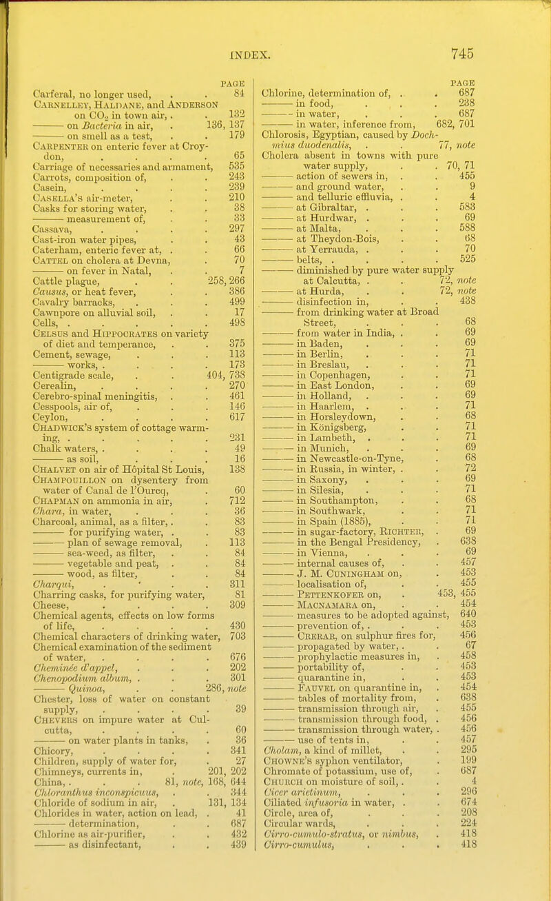 PAGE Carferal, no longer used, . . 81 CAl{^'JiLLEY, Haldane, and Anderson on CO.) in town aii-,. 132 on Bacteria in air, . 136, 137 on smell as a test, . . 179 Oaupentek on enteric fever at Croy- don, .... 65 Carriage of necessaries and aiinament, 535 Carrots, composition of, . . 243 Casein, . . . .239 Casella's air-meter, . . 210 Casks for storing water, . . 38 measurement of, . . 33 Cassava, . . . .297 Cast-ii'on water pipes, . . 43 Caterham, enteric fever at, . . 66 Cattel on cholera at Devna, . 70 on fever in Natal, . . 7 Cattle plague, . . 258,266 Causus, or heat fever, . . 386 Cavaliy barracks, . . . 499 Cawnpore on alluvial soil, . . 17 CeUs, 498 Celsds and Hippocrates on variety of diet and temperance, . . 375 Cement, sewage, . . . 113 works, .... 173 Centigrade scale, . . 404, 738 Cerealin, . . . .270 Cerebro-spinal meningitis, . . 461 Cesspools, air of, . . .146 Ceylon, . . . .617 Chabwick's system of cottage warm- ing, 231 Chalk waters, .... 49 as soil, ... 16 Chalvet on air of Hopital St Louis, 138 Champouillon on dysentery from water of Canal de I'Om-cq, . 60 Chapman on ammonia in air, . 712 Chara, in water, ... 36 Charcoal, animal, as a filter,. . 83 for purifying watei', . . 83 plan of sewage removal, . 113 sea-weed, as filter, . . 84 vegetable and peat, . . 84 ■ wood, as filter, . . 84 Charqui, .  . . 311 Charring casks, for purifying water, 81 Cheese, .... 309 Chemical agents, effects on low forms of life, . . . .430 Chemical charactei's of drinking water, 703 Chemical examination of the sediment of water, .... 676 CheminAe d'appel, . . . 202 Ghmopodium, album, . . , 301 Quinoa, . . 286, note Chester, loss of water on constant sxipply, .... 39 Chevers on impure water at Cul- cutta, . . . . 60 on water plants in tanks, . 36 Chicory, .... 341 Cliildren, supply of water for, . 27 Chimneys, currents in, . 201, 202 China,. . . 81, 7iote, 168, 644 Chloranthm inconspicuus, . . 344 Chloride of sodium in air, . 131, 134 Chlorides in water, action on lead, . 41 . determination, . . 687 Chlorine as air-purifier, . . 432 as disinfectant, . , 439 PAGE Chlorine, determination of, . . 687 in food, . . .238 in water, . . . 687 in water, inference from, 682, 701 Chlorosis, Egyptian, caused by Doch- viius duodeTudis, . . 77, note Cholera absent in towns with pure water supply, . . 70, 71 action of sewers in, . . 455 and ground water, . . 9 and telluric efiluvia, . . 4 at Gibraltar, . . . 583 at Hurdwar, ... 69 at Malta, . . .588 at Theydon-Bois, . . 68 at Yerrauda, ... 70 belts, . . . .525 diminished by pure water supply at Calcutta, . . 72, Tiote at Hurda, . . 72, note disinfection in, from drinking water at Broad Street, from water in India, . in Baden, in Beilin, in Breslau, in Copenhagen, in East London, in Holland, in Haarlem, . in Horsleydown, in Konigsberg, in Lambeth, in Munich, in Newcastle-on-Tyne, in Russia, in winter, . in Saxony, in SUesia, in Soutliauipton, in Soutliwark, in Spain (1885), in sugar-factory, RiCHTER, in the Bengal Presidency, in Vienna, internal causes of, J. M. CUNINGHAM on, localisation of, Pettenkofeb on, Macnamaea on, measures to be adopted again prevention of, . Crerae, on sulphur fires for, propagated by water, . prophylactic measures in, portability of, quarantine in, Fauvel on quarantine in, tables of mortality from, transmission through air, transmission through food, — transmission through water, use of tents in, Cholam, a Icind of millet, Chowne'h syphon ventilator, Chromato of potassium, use of, Church on moisture of soil,. Ciccr arietinum, Ciliated infusoria in water, . Circle, area of. Circular wards, Cirro-cumido-stratus, or nimbus, Cirro-cumulus, 438 68 69 69 71 71 71 69 69 71 68 71 71 69 68 72 69 71 68 71 71 69 638 69 457 453 455 453, 455 454 640 453 456 67 458 453 453 454 638 455 4.56 456 457 295 199 687 4 296 674 208 224 418 418 St,