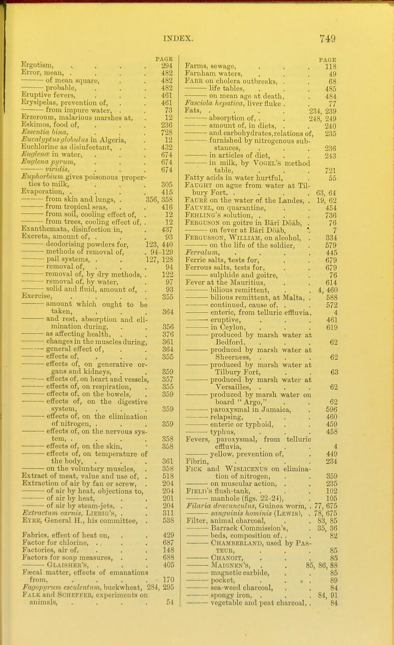 PAGE Ergotism, . ... 294 Error, mean, .... 482 •— of mean square, . . 482 probable, . . . 482 Ei-uptive fevers, . . . 461 Erysipelas, prevention of, . . 461 from impure water, . . 73 Erzeroum, malarious marshes at, . 12 Eskimos, food of, . . . 236 Essentia bina, . . . 728 Eucalyptus (jlohulus in Algeria, . 12 Euohlorine as disinfectant, . . 432 jEitfflencv in water, . . . 674 Euglena pyrum, . . . 674 viridis, . . . 674 Eupliorhium gives poisonous proper- ties to milk, . . . 305 Evaporation, . . . .415 from skin and lungs, . 356, 358 ■ from tropical seas, . . 416 from soil, cooling effect of, . 12 from trees, cooling effect of, . 12 Exanthemata, disinfection in, . 437 Excreta, amomit of, . . . 93 deodorising powders for, 123, 440 methods of removal of, . 94-129 pail systems, . . 127, 128 removal of, . . . 94 removal of, by dry methods, . 122 removal of, by water, . 97 solid and fluid, amount of, . 93 Exercise, . . . .355 amoimt which ought to be taken, . . .364 and rest, absorption and eli- mination during, . . 356 as affecting health, . . 376 changes in the muscles during, 361 general effect of, . . 364 effects of, . . . 355 effects of, on generative or- gans and kidneys, . . 359 effects of, on heart and vessels, 357 effects of, on respiration, . 355 effects of, on the bowels, . 359 effects of, on the digestive system, . . . 359 effects of, on the elimination of nitrogen, . . . 359 effects of, on the nervous sys- tem, . . . .358 • •— effects of, on the skin, • 358 effects of, on temperature of the body, . . .361 on the voluntary muscles, . 358 Extract of meat, v.alue and use of, . 518 Extraction of air by fan or screw, . 204 • of air by heat, objections to, 204 of air by heat, . . 201 of air by steam-jets, . . 204 Extractum carnis, Liebig's, . . 311 Eyke, General H., his committee, . 538 Fabrics, effect of heat on, . . 429 Factor for chlorine, .. . . 687 Factories, air of, . . .148 Factors for soap measures, . . 688 • Glaisher's, . . . 405 Fjecal matter, effects of emanations from, .... 170 Fagopyrum esculentum, buckwheat, 284, 295 Falk and Sciiefper, experiments on animals, . . . .54 PAGE Farms, sewage, . . . 118 Farnham waters, ... 49 Fare on cholera outbreaks, . . 68 life tables, . . .485 on mean age at death, . 484 Fasciola kepatica, liver fluke . . 77 Fats, .... 234, 239 absoi-ption of, . . 248, 249 amount of, in diets, . . 240 and carbohydi-atos, relations of, 235 furnished by nitrogenous sub- stances, . . . 236 • in articles of diet, . . 243 in milk, by Vogel's method table, . . . 721 Fatty acids in water hurtful, . 55 Faught on ague from water at Til- bin-y Fort, .... 63, 64 Faure on the water of the Landes, . 19, 62 Fauvel, on quarantine, . . 454 Fehung's .solution, . . . 736 Ferguson on goitre in Bari Doab, . 76 • on fever at Bari Doab, '. 7 Fergusson, William, on alcohol, . 334 on the life of the soldier, . 579 Ferralum, .... 445 Ferric salts, tests for, . . 679 Ferrous salts, tests for, . . 679 sulphide and goitre, . 76 Fever at the Mauritius, . . 614 bilious remittent, . . 4, 460 bilious remittent, at Malta, . 588 continued, cause of, . . 572 enteric, from telluric effluvia, 4 eruptive, . . . 461 in Ceylon, . . .619 produced by marsh water at Bedford, ... 62 produced by marsh water at Sheerness, . . .62 produced by marsh water at Tilbury Fort, . . 63 • produced by marsh watei- at Versailles, ... 62 produced by marsh water on board Argo, . . 62 • I'aroxysmal in Jamaica, . 596 relapsing, . . . 460 enteric or typhoid, . . 459 typhus, . . . 458 Fevers, paroxysmal, from telluric effluvia, ... 4 yellow, prevention of, . 449 Fibrin, . . . .234 FiCK and Wislicenus on elimina- tion of nitrogen, . . 359 on muscular action, . . 235 Field's flush-tank, . . . 102 manhole (figs. 22-24), . 105 Filaria dracunculus, Guinea worm, . 77, 675 sanguinis hoininis (Lewis), . 78, 675 Filter, animal charcoal, . . 83, 85 Barrack Commission's, . 35, 36 beds, composition of, . . 82 Chamberlano, used by Pas- teur, . . .85 Chanoit, ... 85 Maignen's, . . 85, 86,88 magnetic carbide, . . 85 pocket, . ... 89 — sea-weed charcoal, . . 84 spongy iron, . . .84, 91 vegetable and peat charcoal, . 84