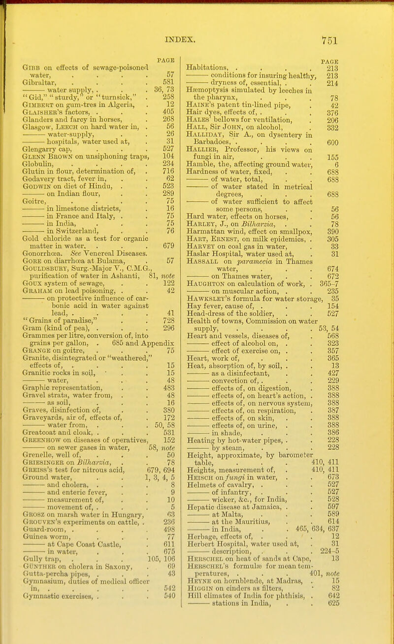 PAGE GiBB on effects of sewage-poisoned water, .... 57 Gibraltar, . . . .681 water supply, . . .36, 73  Gid,  sturdy,'^ or tnrnsick, . 258 GiMBKUT ou gum-tres in Algeria, . 12 Glaisher'8 factors, . . . 405 Glanders and farcy in horses, . 268 Glasgow, Leech on hard water Ln, . 56 water-supply, . . 26 hospitals, water used at, . 31 Glengarry cap, . . . 527 Glenn Brown on unsiphoning trails, 104 Globulin, . . . .234 Glutin in flour, determination of, . 716 Godavery tract, fever in, . . 62 Godwin on diet of Hindu, . . 523 on Indian flour, . . 289 Goitre, .... 75 in limestone districts, . 16 in France and Italy, . . 75 in India, ... 75 in Smtzerland, . . 76 Gold chloride as a test for organic matter in water. . . . 679 Gonorrhoea. See Venereal Diseases. Gore on diarrhoea at Bulama, . 57 GOULDSBURT, Surg.-Major V., C.M.G., piuification of water in Ashanti, 81, note Goux system of sewage, . . 122 Graham on lead poisoning, . . 42 on protective influence of car- bonic acid in water against lead, .... 41  Grains of paradise, . . 728 Gram (kind of pea), . . . 296 Grammes per litre, conversion of, into grains per gaUon, . 685 and Appendix Grange on goitre, ... 75 Granite, disintegrated or weathered, effects of, . . . ,15 Granitic rocks in soil, ' . .15 water, ... 48 Graphic representation, . . 483 Gravel strata, water from, . . 48 • as soil, ... 16 Graves, disinfection of, . . 380 Graveyards, air of, effects of, . 172 water from, . . . 50, 58 Greatcoat and cloak, . . . 531 Gbeenhow on diseases of operatives, 152 on sewer gases in water, 58, note GreneUe, well of, . . . 50 Griesingeb on Bilharzia, . . 78 GREias's test for nitrous acid, 679, 694 Ground water, . . 1, 3, 4, 5 and cholera, ... 8 and enteric fever, . . 9 measurement of, . . 10 movement of, . . . 5 Grosz on marsh water in Hungary, 63 Grouven's experiments on cattle, . 236 Guard-room, .... 498 Guinea worm, ... 77 at Cape Coast Castle, . 611 in water, . . . 675 Gully trap, . . . 10.5, 106 GuNTHER on cholera in Saxony, . 69 Gutta-percha pipes, ... 43 Gymnasium, duties of medical officer in 542 Gymnastic exercises, . . . 540 PAGE Habitations, .... 213 conditions for insuring healthy, 213 di-yiieas of, essential, . . 214 Htemoptysis simulated by leeches m the pharynx, • . . 78 Haine's patent tin-lined pipe, . 42 Hair dyes, effects of, . . . 376 Hales bellows for ventilation, . 206 Hall, Sir John, on alcohol, . 332 Halliday, Sir A., on dysentery in Barbadoes, . . . . 600 Hallier, Professor, his views on fungi in air, . . . 155 Hamble, the, affecting ground water, 6 Hardness of water, fixed, . . 688 of water, total, . . 688 of water stated in metrical degrees, . . . 688 of water sufficient to affect some persons, . . 56 Hard water, effects on horses, . 56 Habley, J., on Bilharzia, . . 78 Harmattan wind, effect on smallpox, 390 Hart, Ernest, on milk epidemics, . 305 Harvey on coal gas in water, . 33 Haslar Hospital, water used at, . 31 Hassall on paramecia in Thames water, . . . 674 on Thames water, . . 672 Hadghton on calculation of work, . 365-7 on muscular action, . . 235 Hawksley's formula for water storage, 35 Hay fever, cause of, . . . 154 Head-dress of the soldier, . . 527 Health of towns. Commission on water supply, . . . . 53, 54 Heart and vessels, diseases of, . 568 effect of alcohol on, . . 323 effect of exercise on, . . 357 Heart, work of, . . . 365 Heat, absorption of, by soil, . . 13 as a disinfectant, . . 427 convection of,. . . 229 effects of, on digestion, . 388 effects of, on heart's action, . 388 — effects of, on nervous system, 388 effects of, on respiration, . 387 effects of, on skin, . . 388 effects of, on urine, . . 388 ■ ■ in shade, . . . 386 Heating by hot-water pipes, . . 228 by steam, . . . 228 Height, approximate, by barometer table, . . . 410, 411 Heights, measurement of, . 410, 411 Heisch on fungi in water, . . 673 Helmets of cavalry, . . . 527 of infantry, . . . 527 wicker, &c., for India, . 528 Hepatic disease at Jamaica, . . 597 at Malta, . . .589 at the Mauiitius, . . 614 in India, . . 465, 634, 637 Herbage, effects of, . . ' . 12 Herbert Hospital, water used at, . 31 description, . . . 224-5 Hkbschel on heat of sands at Cape, 13 Herschkl's formula; for mean tem- peratures, . . . 401, note Heyne on hornblende, at Madras, . 15 HiGGiN on cinders as filters, • 82 Hill climates of India for phthisis, . 642 stations in India, . . 625