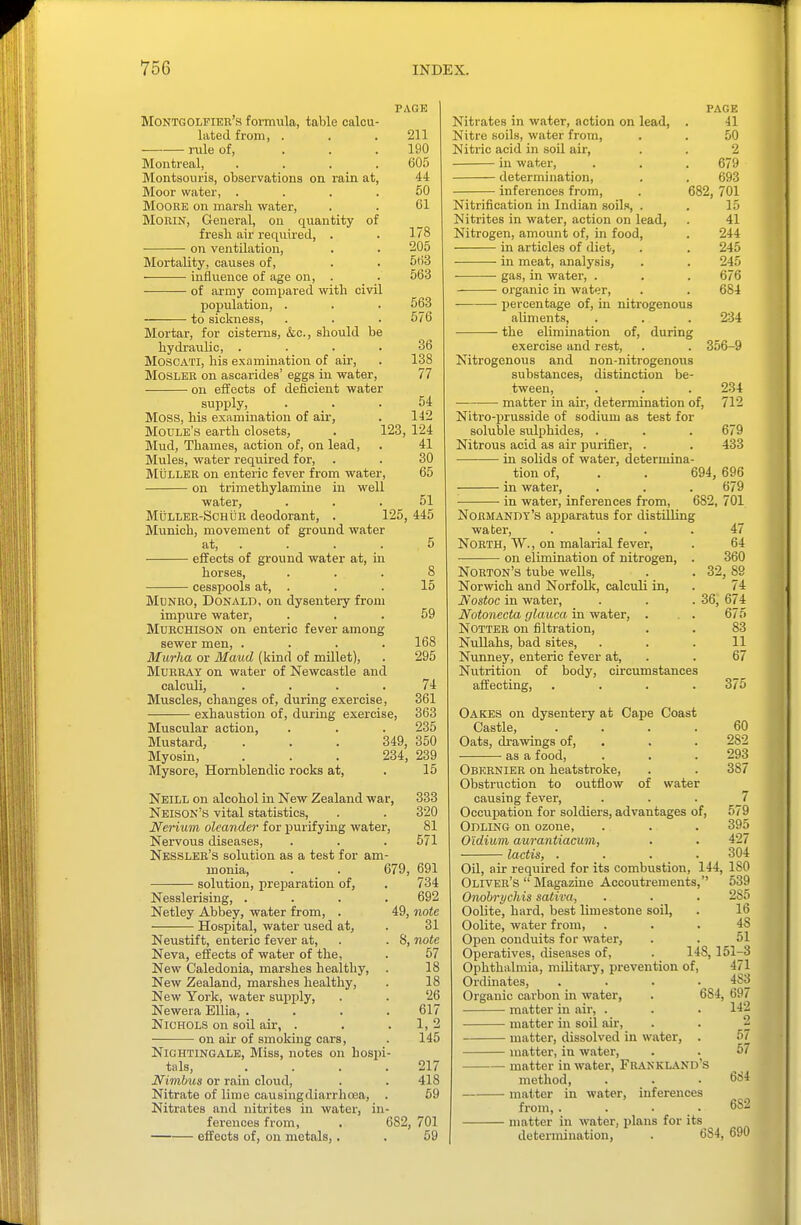 PAGE MoNTGOLFrEii's formula, table calcu- lated from, . . .211 rule of, . . .190 Montreal, .... 605 Montsouris, observations on rain at, 44 Moor water, .... 50 MooRK on marsh water, . . 61 MORIN, General, on quantity of fresh air reciuired, . . 178 on ventilation, . . 205 Mortality, causes of, . . 563 influence of age on, . 563 of army com^jared with civil population, . . . 563 to sickness, . . . 576 M^ortar, for cisterns, &c., should be hydravilic, .... 36 MoscATi, his examination of air, . 138 MOSLEB on asca.rides' eggs in water, 77 on effects of deficient water supply, . _ . . 54 Moss, his examination of air, . 142 Moule's earth closets, . 123, 124 Mud, Thames, action of, on lead, . 41 Mules, water required for, . . 30 MiiLLEK on enteric fever from water, 65 on trimethylamine in well water, ... 51 MuLLEK-ScHtiR deodorant, . 125, 445 Munich, movement of ground water at, . . . . 5 effects of ground water at, in horses, ... 8 cesspools at, . . . 15 McNRO, Donald, on dysentery from impure water, ... 59 MURCHISON on enteric fever among sewer men, .... 168 ilfar/ia or ilfawrf (kind of millet), . 295 MuBE.'VT on water of Newcastle and calculi, .... 74 Muscles, changes of, during exercise, 361 exhaustion of, during exercise, 363 Muscular action, . . . 235 Mustard, . . . 349, 350 Myosin, . . . 234, 239 Mysore, Homblendic rocks at, . 15 Neill on alcohol in New Zealand war, 333 Neison's vital statistics, . . 320 Nerium oleander for purifying water, 81 Nervous diseases, . . . 571 Nesslee's solution as a test for am- monia, . _ . 679, 691 solution, preparation of, . 734 Nesslerising, .... 692 Netley Abbey, water from, . 49, note Hospital, water used at, . 31 Neustift, enteric fever at, . . S, note Neva, effects of water of the, . 57 New Caledonia, marshes healthy, . 18 New Zealand, marshes healthy, . 18 New York, water sujiply, . . 26 Newera EUia, .... 617 Nichols on soil air, . . . 1, 2 — on air of smoking cars, . 145 Nightingale, Miss, notes on hospi- tals, . . . .217 Nimbus or rain cloud, . . 418 Nitrate of lime causingdiarrhoea, . 59 Nitrates and nitrites in water, in- ferences from, . 682, 701 effects of, on metals,. . 59 PAGE Nitrates in water, action on lead, . 41 Nitre soils, water from, . . 50 Nitric acid in soil air, . . 2 in water, . . . 679 determination, . . 693 inferences from, . 682, 701 Nitrification in Indian soils, . . 15 Nitrites in water, action on lead, . 41 Nitrogen, amount of, in food, . 244 in articles of diet, . . 245 in meat, analysis, . . 245 gas, in water, . . . 676 organic in water, . . 684 percentage of, in nitrogenous aliments, the elimination of, during exercise and rest, Nitrogenous and non-nitrogenous substances, distinction be- tween, matter in air, determination of. 234 356-9 234 712 Nitro-prusside of sodium as test for soluble sulphides, . . . 679 Nitrous acid as air purifier, . . 433 in solids of water, determina- tion of, . . 694, 696 in water, . . . 679 in water, inferences from, 682, 701 Normandy's apparatus for distilling water, .... North, W., on malarial fever, on elimination of nitrogen, . Norton's tube wells, Norwich and Norfolk, calculi in, Nostoc in water, Notonecta glauca in water, NOTTEE on filtration. Nullahs, bad sites, Nunney, enteric fever at, Nutrition of body, circumstances affecting, .... 47 64 360 32, 89 74 674 675 83 11 67 375 36. Oakes on dysentery at Cape Coast Castle, .... 60 Oats, drawings of, . . . 282 as a food, . . . 293 Obeenier on heatstroke, . . 387 Obstruction to outflow of water causing fever, . . . _7 Occupation for soldiers, advantages of, 579 Odling on ozone, . . . 395 O'idiuin aurantiaaim, . . 427 lactis, .... 304 Oil, air required for its combustion, 144, 180 Oliveb's  Magazine Accoutrements, 539 Onohrychis saliva, . . . 285 Oolite, hard, best limestone soil, . 16 Oolite, water from, ... 48 Open conduits for water, . . 51 Operatives, diseases of, . 148,151-3 Ophthalmia, military, prevention of, 471 Ordinates, .... 483 Organic carbon in water, . 684, 697 matter in air, . . . 142 matter in soil air, . . 2 matter, dissolved in water, . 67 matter, in water, . . 57 matter in water, Frankland's method, . . .684 matter in water, inferences from, . . . .682 matter in water, plans for its determination, . 684, 690