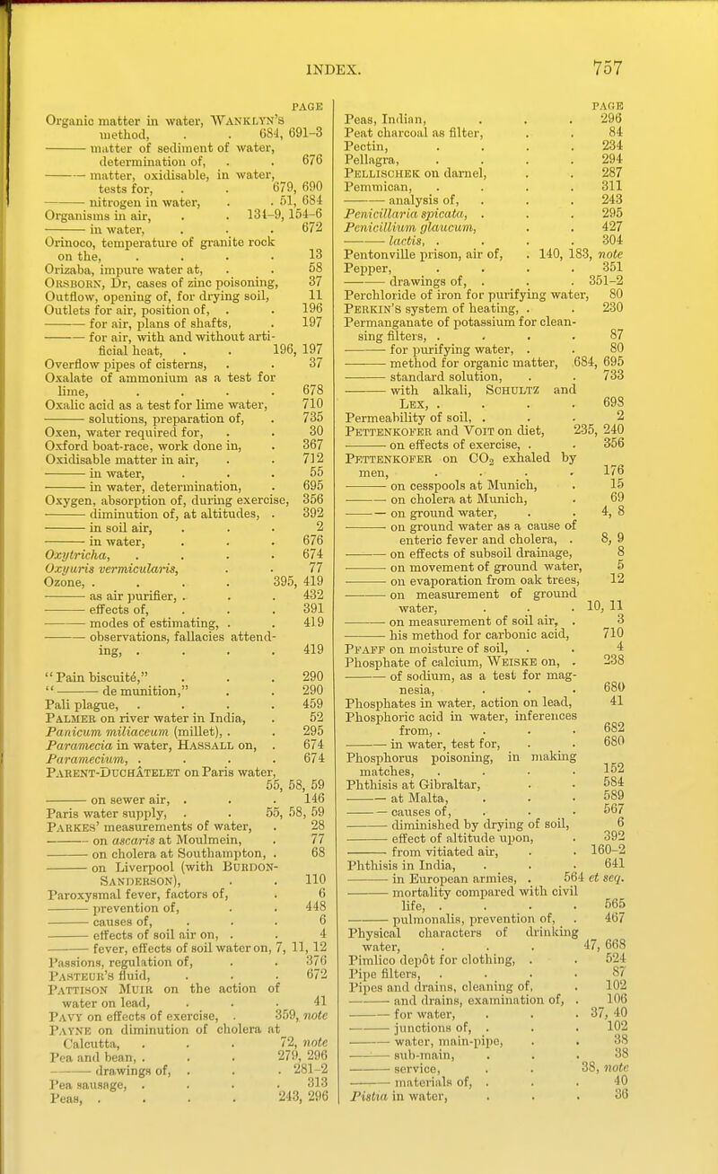 PAGE Organic matter in water, Wanklyn's method, . . G8-i, 691-3 matter of sediment of water, determination of, . . 676 matter, oxidisable, in water, tests for, . . 679, 690 nitrogen in water, . . 51, 684 Organisms in air, . . 134-9, 154-6 in water. Orinoco, temperature of granite rock on the, .... Orizaba, impure water at, . . Orsboen, Dr, cases of zinc poisoning. Outflow, opening of, for drying soil. Outlets for air, position of, for air, plans of shafts, for air, with and without arti- ficial heat, . . 196, Overflow pipes of cisterns. Oxalate of ammonium as a test for lime, .... Oxalic acid as a test for lime water, solutions, preparation of, 672 13 58 37 11 196 197 197 37 Oxen, water required for, Oxford boat-race, work done in, Oxidisable matter in air, in water, in water, determination. Oxygen, absorption of, during exercise, diminution of, at altitudes, . in soil air, in water, Oxytricha, .... Oxyuris vermiculaiHs, Ozone, . as air purifier, . • effects of, . modes of estimating, . observations, fallacies attend- ing, .... 710 735 30 367 712 55 695 356 392 2 '. 676 674 77 395, 419 432 391 419 419  Pain biscuits, . . .290  de munition, , . 290 Pali plague, .... 459 Palmer on river water in India, . 52 Panicum miliaceum (mUlet), . . 295 Paramecia in water, Hassall on, . 674 Paramecium, .... 674 Pahent-Duchatelet on Paris water, 55 on sewer air. Paris water supply. Parkes' measurements of water, on ascaris at Moulmein, on cholera at Soutliampton on Liverpool (with BuHDON Sanderson), Paroxysmal fever, factors of, prevention of, causes of, effects of soil air on, . fever, effects of soil water on, Passions, regulation of, Pahteur's fluid, Pattison Muir on the action of water on lead, Pavy on effects of exercise, . 359, Payne on diminution of cholera at 58, 59 146 55, 58, 59 28 77 68 110 6 448 6 4 11,12 376 672 41 Twte Calcutta, Pea and bean, . drawings of. Pea sausage, . Peas, . 72, note 279, 296 . 281-2 313 243, 296 Peas, Indian, Peat charcoal as filter. Pectin, Pellagra, Pellisohek on darnel, Pemmican, analysis of, PenidUaria spicata, . PcniciUium glaucum, lactis, . PentonviUe prison, air of, Pepper, drawings of. PAGE 296 84 234 294 287 311 243 295 427 .304 140, 183, note 351 . 351-2 Perchloride of iron for purifying water, Perkin's system of heating, . Permanganate of potassium for clean- sing filters, .... for purifying water, . method for organic matter, 684, standard solution, with alkali, Schdltz and Lex, .... Permeability of soil, . Pettenkofer and Voit on diet, on effects of exercise, . Pkttenkofeb on COo exhaled 80 230 87 80 695 733 698 2 235, 240 356 by on cesspools at Munich, on cholera at Munich, on ground water, on ground water as a cause of enteric fever and cholera, . on effects of subsoil drainage, on movement of ground water, on evaporation from oak trees, on measurement of ground water, . . _ • on measurement of soil air, . ■ his method for carbonic acid. 10, Pfapf on moisture of soil. Phosphate of calcium, Weiske on, . of sodium, as a test for mag- nesia, Phosphates in water, action on lead. Phosphoric acid in water, inferences from, .... in water, test for, . _ . Phosphorus poisoning, in making matches, .... Phthisis at Gibraltar, at Malta, causes of, . . • diminished by drying of soil, effect of altitude upon, from vitiated air. 176 15 69 4, 8 8, 9 8 5 12 11 3 710 4 238 680 41 682 680 152 584 589 567 392 160-2 Phthisis in India, . . .641 in European armies, . 564 et seq. mortality compared with civil life, . . . .565 pulmonaUs, prevention of, . 467 Physical characters of drinking water, ... 47, 668 Pimlico dep6t for clothing, . . 524 Pipe filters, . . • • 87 Pipes and drains, cleaning of, . 102 and drains, examination of, . __106 ■ for water, . . .37, 40 junctions of, . . . 102 water, main-pipe, . . 38 — sub-main, ... 38 service, . . 38, note materials of, . . . 40 Pistta in water, ... 36