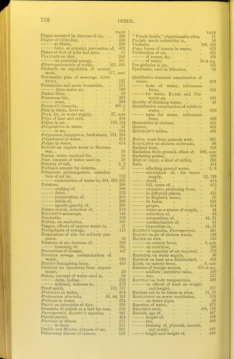 PAGE Plagiie arrested by cli-yness of air, . 390 Plague at Cribraltar, . . . 583 at Malta, . . .588 bubo, or oriental, prevention of, 459 Plains at foot of hills bad sites, . 11 Playi^aik on diet, . . . 240 ■ on potential energy, . . 247 Pleuro-piieumonia of cattle, . 257, 265 Plutarch, on regulation of mental work, . . . 377, note Pneumatic plan of sewerage, Lieb- nuk's, .... 127 Pneumonia and acute bronchitis, . 571 from sewer air, . . 166 Pocket filter, .... 89 Poisonous flsh, . . . 263 meat, .... 264 Poisson's formula, . . . 480-1 Pola in Istria, fever at, . . 7 Polk, Dr, on water sujjply, . 27, note Poles of heat and cold, . . 404 Pollen in air, . . . 136,154 Polygastrica in water, . . 57 in air, .... 134 Polygonum fagopyrum, buckwheat, 284, 295 Polyphemus in water, . . 675 Polyps in water, . . . 674 PONCKT on impure water in Mexican war, ..... 58 Ponies, water requii-ed for, . . 30 Poor, amount of water used by, . 28 Porosity of soil, . . . 2, 3 Portland cement for cisterns, . 37 Potassium permanganate, examina- tion of air by, . . . 712 examination of water by, 684, 693, 695 Potatoes, . . . .299 cooking of, . . . 300 dried, . . . .313 l^reservation of, . . 300 solids of, . . . 300 specific gravity of, . . 300 Potato starch, detection of, . . 278 Pouchet's aeroscope, . . 145 Poudrette, .... 122 Power, on scarlatina, . . 305 Prague, effects of impure water in, . 57 Precipitants of sewage, . . 113 Preparation of site for military pur- poses, . . . . 24 Pressure of air, Increase of, . . 393 lessening of, . . . 391 Prevention of disease, . . 447 Previous sewage contamination of water, .... 682 Peioe's fumigating lamp, . . 435 Peingle on dysentery from impure water, .... 59 Prison, amount of water used in, . 28 diets, Indian, . . . 523 military, sickness in, . . 578 Proof sijirit, . . . 727, 737 Protococci in water, . . . 674 Protococcus pluvialis, . 36, 44, 135 Protozoa in water. . . . 674 Peout on principles of diet, . . 233 Prussiate of potash as a test for iron, 679 Psorospermia, Kainey's capsules, . 261 Psychrometer, . . . 404 Puccinia in wheat, . . . 271 in flour, . . . 275 Puebla and Me.'cico, dryness of air^ 392 Pulmonary disease of miners, ' 152 | PAGE  Punch-bowls, objectionable sites, 11 Punjab, sands unhealthy in, . . 16 Punkahs, . . . 206, 505 Pu2m forms of insects in water, . 675 Purification of air, . . . 431 of rooms, &c., . . . 434 of water, . . 79 et sea. Pus globules in air, . . . 155 Pyrolusite, used in filtration, . 84 Qualitative chemical examination of water, .... 678 tests of water, inferences from, . . .681 ■ for water, Kubel and TiE- MANN on, . . . 681 Quality of drinking water, . . 43 Quantitative examination of solids in water, . . .683 tests for water, inferences from, . . .699 Quarantine in cholera, . . 453 Quebec, .... 605 Quetelet's tables, . . . 488 Babies, meat from animals with, . 267 Raucliffe on cholera outbreaks, . 68 Radiant heat, . . . 228 Radiation from ground, effect of, 386, note Radiating grates, . . . 229 Mcigl or raggy, a kind of millet, . 295 Rain, ..... 414 affecting ground water, . 5, 6 calculation of, for water supply, . . 32, 739 cloud, . . . .418 fall, cause of, . . . 415 excessive, producing fever, . 7 in different places, . . 415 in England, mean, . . 33 In India, . . . 623 • gauges, . . . 414 water as a source of supply, . 44 collection of, . . . 32 — composition of, . . 44, 51 contamination of, . . 51 impurities in, . . . 44, 51 Rainey's capsules, Psorospermia, . 261 Rainey on air of cholera wards, . 138 Ranke on diet, . . . 240 • on enteric fever, . . 8, note on nutrition, . . . 236 on quantity of air required, . 178 Rankine, on water supply, . . 30 R.4.NS0M on heat as a disinfectant, . 429 Rath, on enteric fever, . . 8, 'iiotc Rations of foreign armies, . 519 ei seq. soldiers', nutritive value, . 516 war, .... 517 Ratteay on body temperature, . 386 on effects of heat on weight and height, . . . 387 Ravines not to be taken as sites, . 11, 18 Rawlinson on sewer ventilation, . 110 on water pipes, . . 43 Reaction of water, . . . 678 RliAUMUE scale, . . 404, 738 Recruit, age of, . . .487 height of, . . . 488 the, . . . .486 training of, physical, mental, and moral, . . . 489 height and weight of, . 488