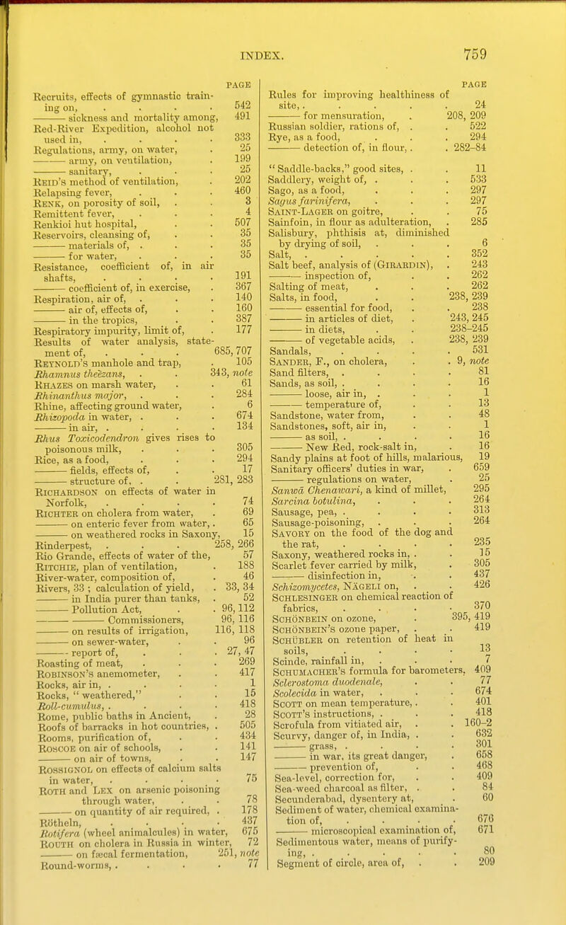 Eecruits, efiEects of gymnastic train- ing on, . . . sickness and mortality among, Red-River Expedition, alcohol not used in, . Regulations, army, on water, • army, on ventilation, sanitary, Reid's method of ventilation, Relapsing fever, Renk, on porosity of soil, Remittent fever, Renkioi hut hospital. Reservoirs, cleansing of, materials of, . for water, Resistance, coefficient of, in shafts, coefficient of, in exercise, Respiration, air of air of, effects of, in the tropics. Respiratory impixrity, limit of. Results of water analysis, ment of, . Retnold's manhole and trap, Bhamnus theezans, Rhazes on marsh water, Ehinanthus major, Rhine, aiiecting ground water, Rhizopoda in water, . - in air. state Bhus Toxicodendron gives rises to poisonous milk, Rice, as a food, fields, effects of, structure of, . . _ 281, Richardson on effects of water in Norfolk, Richter on cholera from water, on enteric fever from water, - on weathered rocks in Saxony, PAGE 542 491 333 25 199 25 202 460 3 4 507 35 35 35 191 367 140 160 387 177 685, 707 105 343, note 61 284 6 674 134 305 294 17 283 74 69 65 15 Rinderpest, Rio Grande, effects of water of the, Ritchie, plan of ventilation, River-water, composition of. Rivers, 33 ; calculation of yield, in India purer than tanks, Pollution Act, Commissioners, - on results of irrigation, • on sewer-water, report of. Roasting of meat, Robinson's anemometer, Rocks, air in, . Rocks,  weathered, Boll-cumulus, . Rome, public baths in Ancient, Roofs of barracks in hot countries, . Rooms, purification of, ROSCOE on air of schools, on air of towns, RossignoIj on effects of calcium salts in water, . . • _ • Roth and Lex on arsenic poisoning through water, on quantity of air required, . Rotheln, .... Kotifera (wheel animalcules) in water, ROUTH on cholera in Russia in winter, 258, 266 57 188 46 33, 34 52 96,112 96,116 116, 118 96 . 27,47 269 417 1 15 418 28 505 434 141 147 75 78 178 437 675 72 PAGE Rules for improving healthiness of site,. .... 24 for mensuration, , 208, 209 Russian soldier, rations of, . . 522 Rye, as a food, . . . 294 detection of, in flour,. . 282-84  Saddle-backs, good sites, . . 11 Saddlery, weight of, . . . 533 Sago, as a food, . . . 297 Sayus farinifera, . . . 297 Saint-Lager on goitre, . . 75 Sainfoin, in flour as adulteration, . 285 Salisbury, phthisis at, diminished by drying of soil, ... 6 Salt, 352 Salt beef, analysis of (Girardin), . 243 inspection of, . . 262 Salting of meat, . . .262 Salts, in food, . . 238,239 essential for food, . . 238 in articles of diet, . 243, 245 in diets, . . 238-245 of vegetable acids, . 238, 239 Sandals, . . . .531 Sander, F., on cholera, . . 9, note Sand fllters, .... 81 Sands, as soil, .... 16 loose, air in, . . . 1 temperature of, . . 13 Sandstone, water from, . . 48 Sandstones, soft, air in, . . 1 as soil, . . . . 16 New Red, rock-salt in, . 16 Sandy plains at foot of hiUs, malarious, 19 Sanitary officers' duties in war, . 659 regulations on water, . 25 Sanwd Chenawari, a kind of miUet, 295 Sarcina hotulina, . ■ • 264 Sausage, pea, .... 313 Sausage-poisoning, . . . 264 Savory on the food of the dog and the rat, .... 235 Saxony, weathered rocks in, . . 15 Scarlet fever carried by milk, . 305 disinfection in, . . 437 Schizomycetes, Nageli on, . _ . 426 ScHLESiNGER on chemical reaction of fabrics, .... 370 ScHONBEiN on ozone, . 395,419 Schonbein's ozone paper, . . 419 ScHUBLER on retention of heat in soils, . . • • 13 Scinde, rainfall in, . . ' trL Schumacher's formvila for barometers, 409 Sclerostoma duodenale, . . 77 Scolecida in water, . . • 674 Scott on mean temperature,. . 401 Scott's instructions, . . . 418 Scrofula from vitiated air, . . 160-2 Scurvy, danger of, in India, . . 632 grass, .... 301 in war, its great danger, . 658 prevention of, . . 468 Sea-level, correction for, . . 409 Sea-weed charcoal as filter, . . 84 Secunderabad, dysentery at, . 60 ■ on ftecal fermentation. Round-worms, 251, note 77 Sediment of water, chemical examina- tion of, . • • microscopical examination of, Sedimentous water, means of pui-ify- ing, ..... Segment of circle, area of, 676 671 80 209