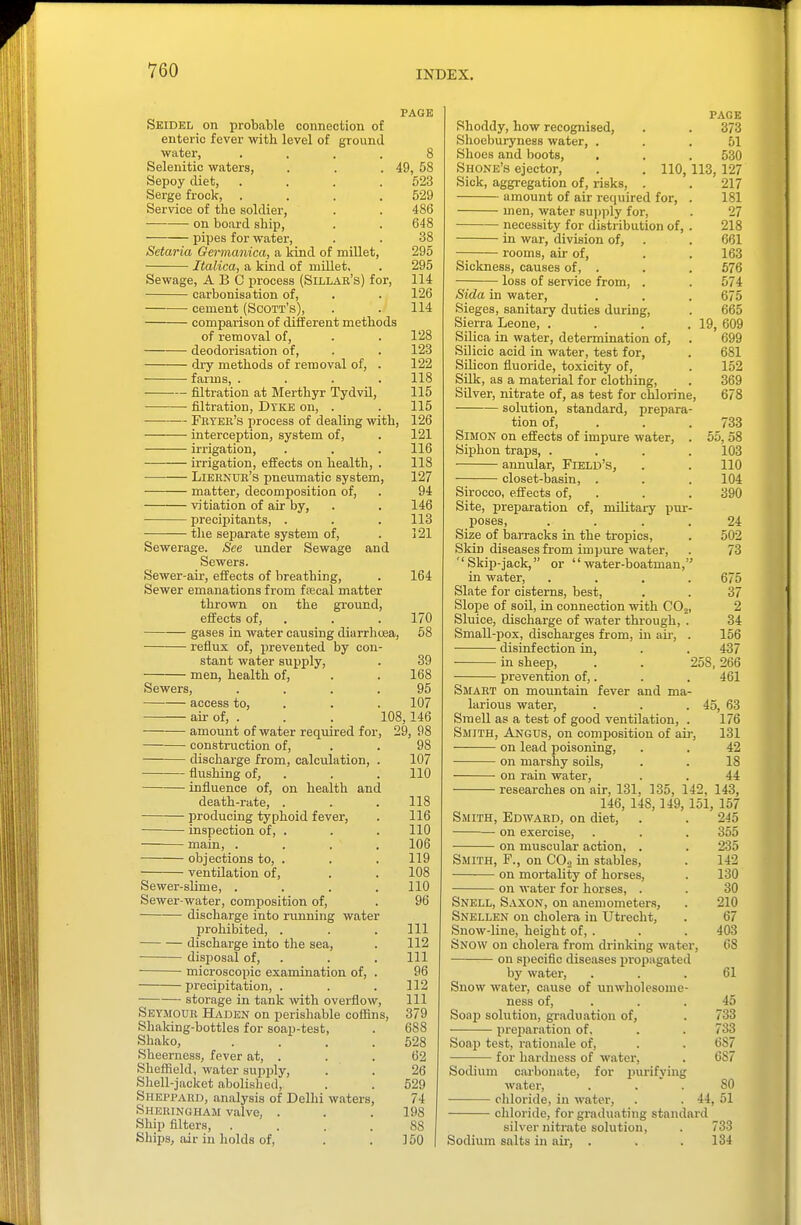 PAGE 8 49, 58 623 529 486 648 38 295 295 114 126 114 Skidel on probable connection of enteric fever with level of ground water, .... Selenitic waters, Sepoy diet, .... Serge frock, .... Service of the soldier, on board ship, pipes for water, Setaria Germanica, a kind of millet, Italica, a kind of millet. Sewage, ABC process (Sillar's) for, carbonisation of, cement (Scott's), comparison of different methods of removal of, . . 128 deodorisation of, . . 123 dry methods of removal of, . 122 farms, .... 118 filtration at Merthyr Tydvil, 115 filtration, Dyke on, . . 115 Feyer's process of dealing with, 126 interception, system of, . 121 ii'rigation, . . . 116 irrigation, effects on health, . 118 Lieenue's pneumatic system, 127 matter, decomposition of, . 94 vitiation of air by, . . 146 precipitants, . . . 113 tlie separate system of, . 121 Sewerage. See under Sewage and Sewers. Sewer-air, effects of breathing, . 164 Sewer emanations from frecal matter thrown on the ground, effects of, . . .170 gases in water causing diarrhcsa, 58 reflux of, prevented by con- stant water supply, . 39 men, health of, . . 168 Sewers, .... 95 access to, . . . 107 ail- of, . . . 108,146 amount of water required for, 29, 98 construction of, . . 98 discharge from, calculation, . 107 flushing of, . . . 110 influence of, on health and death-rate, . . . 118 producing typhoid fever, . 116 inspection of, . . . 110 main, .... 106 objections to, . . . 119 ventilation of, . . 108 Sewer-slime, .... 110 Sewer-water, composition of, . 96 discharge into running water prohibited, . . . Ill discharge into the sea, . 112 disposal of, . . . Ill microscopic examination of, . 96 precipitation, . . . 112 storage in tank with overflow, 111 Seymour Hadkn on perishable coffins, 379 Shaking-bottles for soap-test, . 688 Shako, . . . .528 Sheerness, fever at, . . . 62 Sheffield, water supply, . . 26 Sliell-jacket abolished, . . 529 Sheppard, analysis of Delhi waters, 74 Sheringham valve, . . .198 Ship filters, .... 88 Ships, iur in holds of, . . 150 Shoddy, how recognised, Shoeburyness water, . Shoes and boots, . Shone's ejector. Sick, aggregation of, risks. amount of air required for, men, water supply for, necessity for distribution of, in war, division of, rooms, air of. PAGE 373 51 530 110,113, 127 217 181 27 218 661 163 676 574 675 665 19, 609 699 681 152 369 678 733 55, 58 103 110 104 390 Sickness, causes of, loss of service from, . Sida in water. Sieges, sanitary duties during. Sierra Leone, .... Silica in water, determination of, Silicic acid in water, test for, Silicon fluoride, toxicity of. Silk, as a material for clothing. Silver, nitrate of, as test for chlorine, solution, standard, prepara- tion of, . Simon on effects of impirre water, . Siphon traps, .... annular. Field's, closet-basin, . Sirocco, effects of, . Site, preparation of, mUitai-y pur- poses, .... 24 Size of barracks in the tropics, . 502 Skin diseases from impure water, . 73 Skip-jack, or water-boatman, in water, .... 675 Slate for cisterns, best, . . 37 Slope of soil, in connection with COj, 2 Sluice, discharge of water through, . 34 Small-pox, discharges from, in air, . 156 disinfection in, . . 437 in sheep, . . 258,266 prevention of,. . . 461 Smart on mountain fever and ma- larious water, . . .45, 63 Smell as a test of good ventilation, . 176 Smith, Angus, on composition of air, 131 on lead poisoning, . . 42 on marshy soils, . . 18 on rain water, . . 44 researches on air, 131, 135, 142, 143, 146, 148, 149, 151, 157 Smith, Edward, on diet, . . 245 on exercise, . . . 355 on muscular action, . . 235 Smith, F., on CO., in stables, . 142 on mortality of horses, . 130 on water for horses, . . 30 Snell, Saxon, on anemometers, . 210 Snellen on cholera in Utrecht, . 67 Snow-line, height of, . . . 403 Snow on cholera from drinking water, 68 on specific diseases propagated by water, ... 61 Snow water, cause of unwholesome- ness of, . . . 45 Soap solution, graduation of, . 733 prejiaration of. . . 733 Soap test, rationale of, . . 687 for hardness of water, . 687 Sodium carbonate, for jnirifying water, ... 80 chloride, in water, . . 44, 51 chloride, for graduating standard silver nitrate solution, . 733 Sodium salts in aii-, . . .134