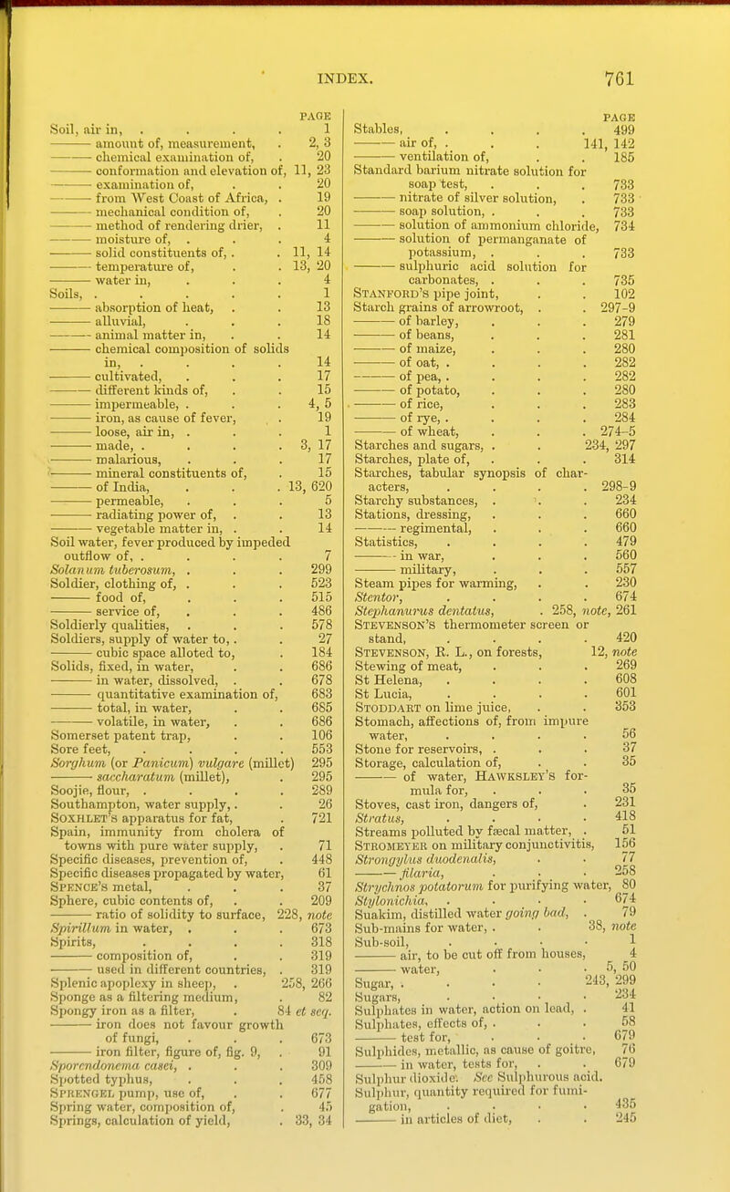 Soil, air in, . amount of, measurement, chemical examination of, • conformation and elevation of examination of, from West Coast of Africa, mechanical condition of, method of rendering drier, moisture of, solid constituents of, . temperatm-e of, water in. Soils, .... ■ absorption of heat, ■ alluvial, animal matter in, chemical composition of solids in, . cultivated, different Irinds of, impermeable, . iron, as cause of fever, loose, air in, . made, . malarious, ? mineral constituents of, ■ of India, permeable, radiating power of, vegetable matter in, . Soil water, fever produced by impeded outflow of, . Solarium tuberosum, Soldier, clothing of, food of, service of. Soldierly qualities, Soldiers, supply of water to,. cubic space alloted to, Solids, fixed, in water, in water, dissolved, . . 678 quantitative examination of, 683 total, in water, . . 685 • volatile, in water, . . 686 Somerset patent trap, . . 106 Sore feet, .... 553 Sorghum (or Panicum) vulgare (millet) 295 saccharatum (millet), . 295 Soojie, flour, . . . .289 Southampton, water supply,. . 26 Soxhlet's apparatus for fat, . 721 Spain, immunity from cholera of towns with pure water supply. Specific diseases, prevention of. Specific diseases propagated by water. Spenoe's metal. Sphere, cubic contents of, ratio of solidity to surface. Spirillum in water. Spirits, composition of, used in different countries, PAGE 1 2,3 20 11 23 20 19 20 11 4 14 20 4 1 13 18 14 14 17 15 4,5 19 1 3, 17 17 15 13, 620 5 13 14 7 299 523 515 486 578 27 184 Splenic apoplexy in sheep Sponge as a filtering medium. Spongy iron as a filter, iron does not favour growth of fungi, iron filter, figure of, fig. 9, Sporcndoncma casci, . Sjiotted typhus, Spkkngel pump, use of, Spring water, composition of, Springs, calculation of yield, 71 448 61 37 209 228, note 673 318 319 319 266 82 8i et seq. 258, 33, 673 91 309 458 677 45 , 34 Stables, air of, ventilation of, PAGE 499 141, 142 185 Standard barium nitrate solution for soap test, . . . 733 ■ nitrate of silver solution, . 733 ■ soap solution, . , . 733 solution of ammonium chloride, 734 solution of permanganate of potassium, . . . 733 sulphuric acid solution for carbonates, . Stani'ord's pipe joint, Starch gi'ains of arrowroot, of barley, of beans, of maize, of oat, . of pea, . of potato, of rice, • of rye, . of wheat, Starches and sugars, . Starches, plate of. Starches, tabular synopsis acters. Starchy substances, . Stations, dressing, regimental. Statistics, in war, military, 735 102 . 297-9 279 281 280 282 282 280 283 284 . 274-5 234, 297 314 of char- . 298-9 234 660 660 479 560 557 Steam pipes for warming, . . 230 Stcntor, .... 674 Stephanurus dentaius, . 258, note, 261 Stevenson's thermometer screen or stand 420 Stevenson, R. L., on forests, 12, note Stewing of meat, St Helena, .... St Lucia, .... Stoddaet on lime jiiice, Stomach, affections of, from impure water, .... Stone for reservoirs, . Storage, calculation of, of water, Hawkslet's for- mula for, Stoves, cast iron, dangers of. Stratus, . . . • Streams polluted by ftecal matter, . Steomeyer on military conjunctivitis, Strongylus duodenalis, Jilaria, Strychnos potatorum for purifying water Slylonichia, .... Suakim, distilled water going had, . Sub-mains for water, . . 38, Sub-soil, .... air, to be cut off from houses, water. Sugar, . . ■ • Sugars, . . • Sulphates m water, action on lead. Sulphates, efl'ects of, . test for. Sulphides, metallic, as cause of goitre, in water, tests for. Sulphur dioxide: Sec Sulphurous acid. Sulphur, quantity required for fumi- gation, .... in articles of diet, 269 608 601 353 56 37 35 35 231 418 51 156 77 258 , 80 674 79 note 1 4 5, 50 243, 299 234 41 58 679 76 679 435 245