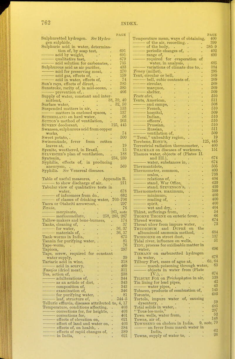 Sulphuretted hydrogen. See Hydro gen sulphide. Sulphiiric acid in water, determina tion of, by soap test, acid by weight, qualitative test, acid solution for carbonates, Sulphiirous acid as air purifier, acid for preserving meat, acid gas, effects of, ■ acid in water, effects of. PAGE 691 691 679 73.5 433 270 159 74 385 385 466 38, 39, 40 32, 50 133 Sun's rays, effects of direct. Sunstroke, rarity of, in mid-ocean, prevention of,. Supply of water, constant and inter mittent, . . Surface water. Suspended matters in air, matters in enclosed spaces, . 137 Sutherland on hard water, . 56 Sutton's method of ventilation, . 203 StJvEKN deodorant, . . 125, 445 Swansea, sulphurous acid from copper works, .... 74 Sweet potato, .... 300 Swinemiinde, fever from rotten leaves at, . . . .19 Syenite, weathered, in Brazil, . 15 Sylvester's plan of ventilation, . 188 Syntonin, ... 234, 239 Syphilis, effects of, in laroducing aneurysm, .... 569 Syphilis. See Venereal diseases. Table of useful measures, . Appendix B. to show discharge of air, . 211 Tabular view of qualitative tests in water, ■ of inferences from do., of classes of drinking water, Tacca or Otaheiti arrowroot, Tcenia, marginata, ■ mediocanellata, 258, Tallow-makers and bone-burners, Tanks, cleaning of, ■ for water, materials of. Tank-worms in India, Tannin for purifying water, . Tape-worm, Tapioca, Taps, screw, required for constant water sujiply, Tartaric acid in wine, acid in scurvy. 678 682 703-706 297 76 note 267 174 37 36, 37 36, 37 675 261, 260 Tasajos (dried meat), Tea, action of, adulterations of, as an article of diet, . composition of, examination of, for purifying water, . leaf, structure of, Telluric effluvia, diseases attributed Temperature, conditions affecting, corrections for, for heights, corrections for, effects of elevation on, effect of land and water on, effects of, on health, . effects of rapid changes of, in India, , 81 76 297 39 318 469 311 238 344 343 343 346 81 44-5 to, 4,17 403 403 401 621 403 384 389 621 PAGE Temperature mean, ways of obtaining, 400 of the air, recording. . . 399 of the body, . . . 385-9 • periodic changes of, . . 402 range of, . . . 400 required for evaporation of water, in analysis, . variations of climate due to, . Tenay (millet). Tent, circular or bell, bell, cubic contents of, circular, marquee, shelter, Tcnte ahri, Tents, American, and camps, French, hospital, Indian, officers', ■ Prussian, Russian, ventilation of,  Terai, unhealthy region, . Terebene, Bond's, . . 125 Terrestrial radiation thermometer, . Thackrah on diseases of workmen, Thames water, objects of (Plates II. and III.), . ■ water, substances in, Thermantidote, Thermometer, common, • scales, . relations of, stand. War Oifice, stand, Stevenson's, Thermometers, maximum, • minimum, reading of, • spii'it. . wet and dry, . Thirst, sufferings from, Thorne Thoene on enteric fever, . Thread worms, Throat ulcer from impure water, Thudichum and DuPEE on the albuminoid ammonia method, TiCHBOENE on street dust, . Tidal river, influence on wells. Tidy, process for oxidisable matter in water, .... TiEjrANN on carburetted hydrogen in water, .... Tilbury Fort, cases of ague at, . 6 ■ marsh-poisoning through water, objects in water from (Plate IV.),. . .... TiLBUEY Fox on Trichophyton in air. Tin lining for lead pipes, water pipes. 685 384 295 509 209 609 509 509 610 511 508 510 509 510 510 510 511 509 19 445 400 151 674 674 505 400 738 404 420 420 399 400 400 400 404 54 66 674 73 684 137 51 696 678 i, 64 63 674 138 42 43 145 605 Tobacco, products of combustion of, Toronto, . . . • Tortoln, impure water of, causing dysentery, . . . ■ Total solids in water,.  Tous-les-mois, Town wells, water from. Towns, air of, ... TowNSEND on cholera in India, 9, note, /O on fever from marsh water in India, ... 62 Towns, sui)ply of water to, . . 6 69 685 297 52 148