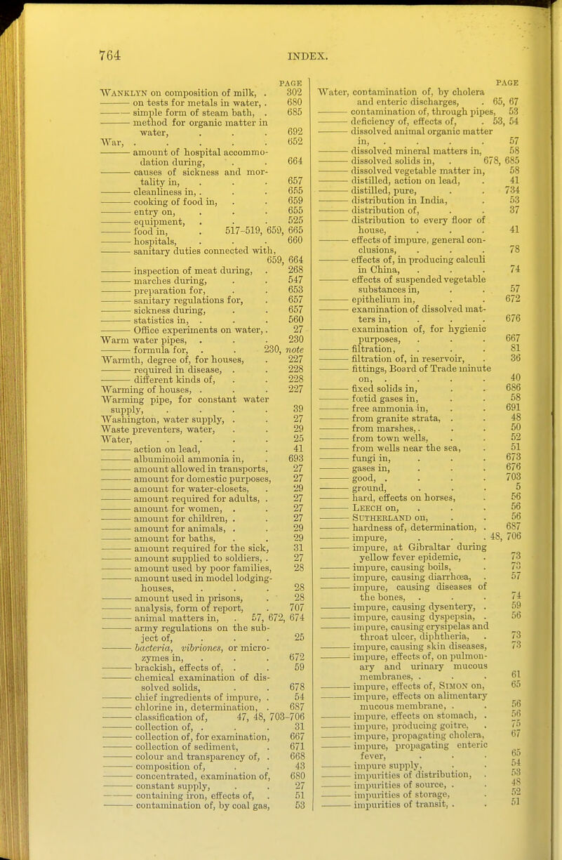 PACK Wanklyn on comijosition of milk, . 302 on tests for metals in water, . 680 simple form of steam bath, . 685 method for organic matter in water, . . . 692 War, 652 amount of hospital accommo- dation during, ' . . 664 causes of sickness and mor- tality in, . . ■ 657 cleanliness in,. . . 655 cooking of food in, . • 659 entry on, 655 equipment, . . • 525 food in, . 517-519, 659, 665 hospitals, . . • 660 sanitary duties connected with, 659, 664 inspection of meat dm-ing, . 268 marches during, . . 547 • preparation for, . . 653 sanitary regulations for, . 657 • sickness during, . . 657 ■ statistics in, . . . 560 • Office experiments on water,. 27 Warm water pipes, . . . 230 • formula for, . . 230, note Warmth, degree of, for houses, . 227 required in disease, . . 228 different kinds of, . . 228 Warming of houses, . . . 227 Warming pipe, for constant water supply, .... 39 Washington, water supply, . . 27 Waste preventers, water, . . 29 Water, . . . .25 action on lead, . . 41 albuminoid ammonia in, . 693 amount allowed in transports, 27 amount for domestic jjurposes, 27 aaiount for water-closets, . '29 amount required for adults, . 27 amount for women, . . 27 amount for children, . . 27 amount for animals, . . 29 amount for baths, . . 29 amount required for the sick, 31 amoimt supplied to soldiers, . 27 amount used by poor families, 28 amount used in model lodging- houses, ... 28 amount used in prisons, . 28 analysis, form of report, . 707 animal matters in, . £7, 672, 674 army regulations on the sub- ject of, . . . 25 bacteria, vibrioncs, or micro- zymes in, . . . 672 brackish, effects of, . . 59 chemical examination of dis- solved solids, . . 678 chief ingredients of impure, . 54 chlorine in, determination, . 687 classification of, 47, 48, 703-706 collection of, . . . 31 collection of, for examination, 667 collection of sediment, . 671 colour and transparency of, . 668 composition of, . . 43 concentrated, examination of, 680 constant supply, . . 27 containing iron, effects of, . 51 contamination of, by coal gas, 53 PAGE Water, contamination of, by cholera and enteric discharges, . 65, 67 contamination of, through pipes, 53 deficiency of, effects of, . 53, 54 dissolved animal organic matter — dissolved mineral matters in, — dissolved solids in, — dissolved vegetable matter in — distilled, action on lead, — distilled, pure, — distribution in India, — distribution of, — distribution to every floor of house, — effects of impure, general con- clusions, — effects of, in x>roducing calculi in China, — effects of suspended vegetable substances in, — epithelium in, — examination of dissolved mat- ters in, — examination of, for hygienii purposes, — filtration, — filtration of, in reservoir, — fittings. Board of Trade minute on, — fixed solids in, — foetid gases in, — free ammonia in, — from granite strata, . — from marshes,. — from town wells, — from wells near the sea, — fungi in, — gases in, — good, . — ground, — hard, effects on horses, — Leech on, — SUTHEELAND on, — hardness of, determination, — impure, — impure, at Gibraltar diiring yellow fever epidemic, — impure, causing boils, — impure, causing diai-rhcea, — impure, causing diseases of the bones, — impure, causing dysentery, — impure, causing dyspepsia, — impure, causing erysipelas and throat ulcer, diphtheria, — impure, causing skin diseases — impure, effects of, on pulmon ary and urinary mucous membranes, . — impure, effects of, SiMOX on, — impure, effects on alimentary mucous membrane, . — impure, effects on stomach, — impure, ])roducing goitre, — impure, propagating cholera, — impure, propagating enteric fever, — impure sujjply, — impurities of distribution, — impurities of source, . — impurities of storage, — imiiurities of transit, . 48,