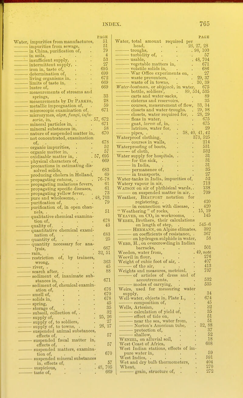 Water, impurities from manufaotxxres, ■ impurities from sewage, in China, purification of, iu soils, insvifficient supply, intermittent supiJly, . iron in, taste of, ■ determination of, living organisms in, . limits of taste in, lustre of, measurements of streams and springs, measurements by Dr Pabkes metallic impregnation of, microscopic examination of, microzymes, algce, fungi, infu soria, in, . • mineral particles in, . • mineral substances in, nature of suspended matter in, not concentrated, examination of, organic impurities, oi'ganic matter in, oxidisable matter in, . physical characters of, precautions in estimating dis solved solids, producing cholera in Holland propagating entozoa, . propagating malarious fevers, propagating specific diseases, propagating yellow fever, pure and wholesome, . purification of, purification of, in open chan- nels, .... qualitative chemical examina- tion of, . quality of, . _ . quantitative chemical exami- nation of, . quantity of, . quantity necessary for ana- lysis, rain, .... restriction of, by trainers, wrong, river, .... search after, . sediment of, inanimate sub- stances in, . sediment of, chemical examin- ation of, . smell of, . . . solids in, . spring, ■ storage of, . subsoil, collection of, . supply of, . supply of, to soldiers, supply of, to towns, . suspended animal substances, effects of, . suspended fjecal matter in, effects of, . . • suspended matters, examina- tion of, . suspended mineral substances in, effects of, suspicious, taste of, . . . PAGE 51 51 79 4 53 27 695 699 672 669 669 33 28 59 671 57, 672 671 58 , 670 678 52 57 57, 695 669 683 i-78 61 61 73 703 79 48, 32 51 678 43 683 25 667 , 51 363 45 671 676 670 678 45 35 32 5, 26 27 6. 27 Water, total amount head, troiighs, turbidity of, . usable, vegetable matters in PAGE required per 26, 27, 28 . 98, 100 48, 57 57 670 57 , 705 669 57 48, 704 671 volatile solids in, . . 686 —— War Office experiments on, . 27 waste jjreventers, . . 29,37 waste of in towns, . . 30, 39 Water-boatman, or skipjack, in water, 675 bottle, soldiers', . 89, 534, 535 carts and water-sacks, . 89 cisterns and reservoirs, . 35 ■ courses, measurement of flow, 33, 34 closets and water-troughs, . 29, 98 closets, water required for, . 28, 29 fleas in water. . . 675 gnat, larvce of, in, . . 675 latrines, water for, . . 29 pipes, . . .38, 40,^41,42 Waterproof clothing, . 373, 525 courses in walls, . . 214 Waterproofing of boots, . . 531 of cloth, . . .532 Water supply for hospitals, . . 31 for the sick, ... 31 in India, ... 31 permanence of, . . 35 in transports, . . 27 Water-tanks in India, impurities of, 52 Watery vapour in air, . . 713 Watson on air of phthisical wards,. 138 on suspended matter in air, . 709 Weather, Beaufobt notation for registering, . . . 420 in connection with disease, . 420  Weathering of rocks, . . 15,19 Weaver, on COo in workrooms, . 145 Weber, Brothers, their calculations on length of step, . . 545-6 Hermann, on Alpine climates, 392 on coefficients of resistance, . 367 on hydrogen sulphide in water, 58 Webb, H. , on overcrowding in Indian barracks, . . . 501 Weedon, water from, . . 49, note Weevil in flour, . . . 276 Weight of cubic foot of air, . . 407 of the air, . . . 413 Weights and measures, metrical, . 737 of articles of dress and of accoutrements, . . 532 modes of carrying, . . 535 Weirs, used for measuring water supply, .... 34 Well-water, objects in, Plate I., . 674 composition of, . . 45 Wells, Artesian, ... 32 calculation of 3nleld of, . 35 effect of tide on, . . 51 near the sea, water from, . 51 Norton's American tube, . 32, 88 protection of, . . 37 shallow, ... 52 Wknzel, on alluvial soil, . . 18 West Coast of Africa, . . 608 West Indian stations, effects of im- pure water in, . . . 59 West Indies, .... 591 Wet and dry bulb thermometers, . 404 Wlieat, . . . .270 grain, structure of, . . 272