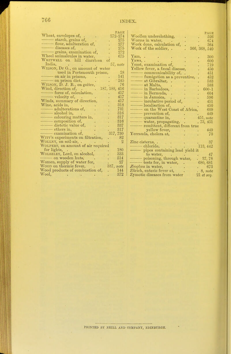 Wlieat, envelopes of, . starch, grains of, flour, adulteration of, diseases of, grains, examination of, Wheel animalcules in water Whitwkll on hill diarrhoea of India, Wilson, Dr G., on amount of water used in Portsmouth prison, on air in prisonS; on prison diet. PAGK 272-274 275 277 275 272 675 57, note AViLSON, D. J. B., on goitre. Wind, direction of, . .187 force of, calculation, velocity of, Winds, summary of direction. Wine, acids in, adulterations of, ■ alcohol in, colouring matters in, • composition of, ■ dietetic value of, ethers in, examination of, Witt's experiments on filtration, WoLLNY, on soil-air, . WoLPERT, on amount of air required for lights, . WoLSELEY, Lord, on alcohol, on wooden huts. 28 141 • 245 76 188, 416 417 417 417 318 731 316 317 316 337 317 317, 730 82 Women, supply of water for, Wood on thermic fever, Wood products of combustion of, Wool, 180 333 514 27 387, note 144 372 Woollen underclothing. Worms in water. Work done, calculation of, Work of the soldier, . PARE 526 674 364 366, 368, 540 Yam, .... Yaws, .... Yeast, examination of. Yellow fever, a f;ecal disease, communicability of, . fumigation as a preventive, at Gibraltar, . at Malta, in Barbadoes, in Bermuda, . in Jamaica, incubative period of, ■ localisation of, on the West Coast of Africa. prevention of, quarantine in, • water, propagating, . remittent, different from true yellow fever, Yerrauda, cholera at, 300 600 719 450 451 452 583 588 600-1 604 596 451 450 609 449 451, n^ote 73, 451 449 70 Zinc cisterns, ... . . 37 chloride, . . 113, 442 pipes containing lead yield it to water, ... 47 ■ poisoning, through water, . 37, 78 tests for, in water, . 680, 681 Zooglma in water, . . . 673 Ziirich, enteric fever at, . .8, note Zymotic diseases from water 21 et seq. PRINTED BY NBILL AND COJIPAKY, EDINBURGH.