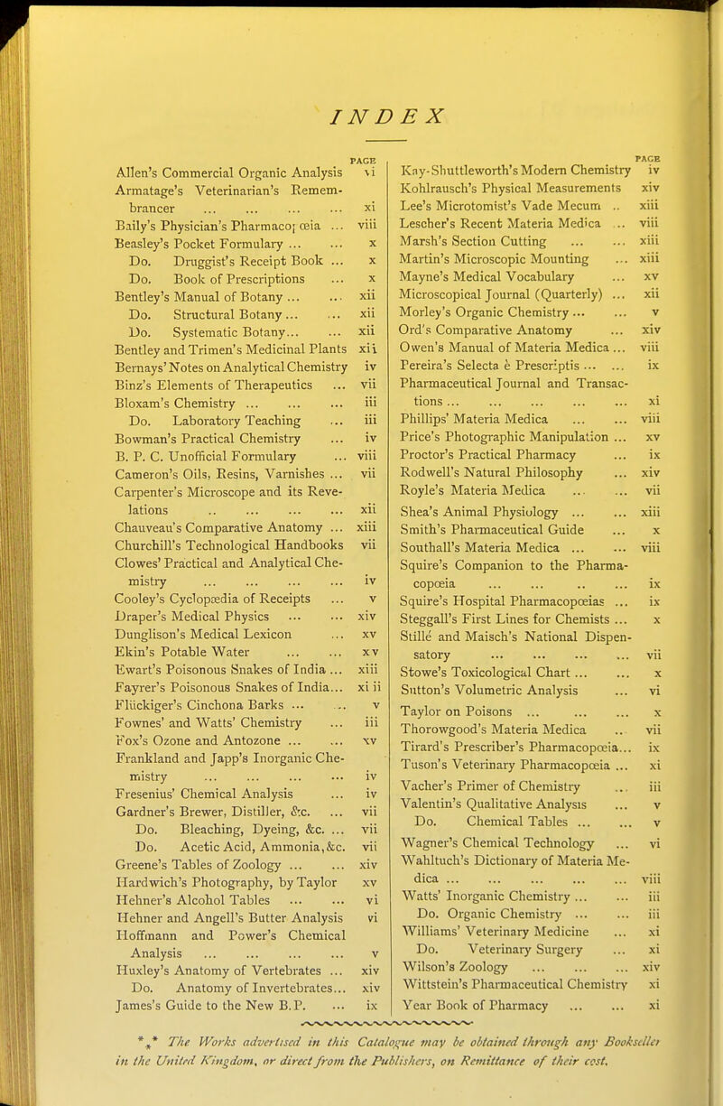 PAGE Allen's Commercial Organic Analysis \i Armatage's Veterinarian's Remem- brancer ... ... ... ... xi Baily's Physician's Pharmaco; oeia ... viii Beasley's Pocket Formulaiy x Do. Druggist's Receipt Book ... x Do. Book of Prescriptions ... x Bentley's Manual of Botany xii Do. Structural Botany... ... xii Do. Systematic Botany xii Bentley and Trimen's Medicinal Plants xii Bemays' Notes on Analytical Chemistry iv Binz's Elements of Therapeutics ... vii Bloxam's Chemistry ... ... ... iii Do. Laboratory Teaching ... iii Bowman's Practical Chemistry ... iv B. P. C. Unofficial Formulary ... viii Cameron's Oils, Eesins, Varnishes ... vii Carpenter's Microscope and its Reve- lations .. ... ... ... xii Chauveau's Comparative Anatomy ... xiii Churchill's Technological Handbooks vii Clowes' Practical and Analytical Che- mistry ... ... ... ... iv Cooley's Cyclopaedia of Receipts ... v Draper's Medical Physics ... ••• xiv Dunglison's Medical Lexicon ... xv Ekin's Potable Water xv Ewart's Poisonous Snakes of India ... xiii Fayrer's Poisonous Snakes of India... xi ii Fliickiger's Cinchona Barks ... .. v Fownes' and Watts' Chemistry ... iii Fox's Ozone and Antozone xv Frankland and Japp's Inorganic Che- mistry ... ... ... ... iv Fresenius' Chemical Analysis ... iv Gardner's Brewer, Distiller, &c. ... vii Do. Bleaching, Dyeing, &c. ... vii Do. Acetic Acid, Ammonia,&c. vii Greene's Tables of Zoology ... ... xiv Hardwich's Photography, by Taylor xv Hehner's Alcohol Tables ... ... vi Hehner and Angell's Butter Analysis vi Hoffmann and Power's Chemical Analysis ... ... ... ... v Huxley's Anatomy of Vertebrates ... xiv Do. Anatomy of Invertebrates... xiv James's Guide to the New B.P. ••• ix PACE Kay- Shuttleworth's Modem Chemistry iv Kohlrausch's Physical Measurements xiv Lee's Microtomist's Vade Mecum .. xiii Lescher's Recent Materia Med'ca ... viii Marsh's Section Cutting xiii Martin's Microscopic Mounting ... xiii Mayne's Medical Vocabulary ... xv Microscopical Journal (Quarterly) ... xii Morley's Organic Chemistry... ... v Ord's Comparative Anatomy ... xiv Owen's Manual of Materia Medica ... viii Pereira's Selecta e Prescriptis ix Pharmaceutical Journal and Transac- tions ... ... ... ... ... xi Phillips' Materia Medica viii Price's Photogi-aphic Manipulation ... xv Proctor's Practical Pharmacy ... ix Rodwell's Natural Philosophy ... xiv Royle's Materia Medica ... ... vii Shea's Animal Physiology ... ... xiii Smith's Phaimaceutical Guide ... x Southall's Materia Medica viii Squire's Companion to the Pharma- copceia ... ... .. ... ix Squire's Hospital Pharmacopoeias ... ix Steggall's First Lines for Chemists ... x Stille and Maisch's National Dispen- satory ... ... ... ... vii Stowe's Toxicological Chart ... ... x Sutton's Volumetric Analysis ... vi Taylor on Poisons ... ... ... x Thorowgood's Materia Medica .. vii Tirard's Prescriber's Pharmacopoeia... ix Tuson's Veterinary Pharmacopoeia ... xi Vacher's Primer of Chemistiy ... iii Valentin's Qualitative Analysis ... v Do. Chemical Tables ... ... v Wagner's Chemical Technology ... vi Wahltuch's Dictionary of Materia Me- dica ... ... ... ... ... viii Watts' Inorganic Chemistry ... ... iii Do. Organic Chemistry ... ... iii Williams' Veterinary Medicine ... xi Do. Veterinary Surgery ... xi Wilson's Zoology ... ... ... xiv Wittstein's Phannaceutical Chemistiy xi Year Book of Pharmacy ... ... xi The. Works advertised in this Catalogue may be obtained through any BooksclUt in the Urtitrd lO'ngdom, or direct from the Publishers, on Remittance of their cost.