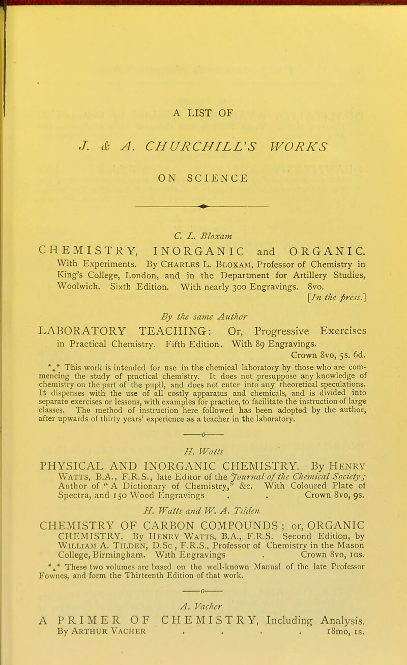 J. A IJST OF & A. CHURCHILVS ON SCIENCE WORKS C. L. Bloxam CHEMISTRY, INORGANIC and ORGANIC. With Experiments. By Charles L. Bloxam, Professor of Chemistry in King's College, London, and in the Department for Artillery Studies, Woolwich. Sixth Edition. With nearly 300 Engravings. 8vo. [/« the press?\ By the same Author LABORATORY TEACHING: Or, Progressive Exercises in Practical Chemistry. Fifth Edition. With 89 Engravings. Crown Svo, 5 s. 6d. *^* This work is intended for use in the chemical laboratory by those who are com- mencing the study of practical chemistry. It does not presuppose any knowledge of chemistry on the part of the pupil, and does not enter into any theoretical speculations. It dispenses with the use of all costly apparatus and chemicals, and is divided into separate exercises or lessons, with examples for practice, to facilitate the instruction of large classes. The method of instruction here followed has been adopted by the author, after upwards of thirty years' experience as a teacher in the laboratory. 0 H. Walts PHYSICAL AND INORGANIC CHEMISTRY. By Henry Watts, B.A., F.R.S., late Editor of the Journal of the Chemical Society; Author of A Dictionary of Chemistry, &c. With Coloured Plate of Spectra, and 150 Wood Engravings . . Crown Svo, 9s. H. Watts and W. A. Tiiden CHEMISTRY OF CARBON COMPOUNDS ; or, ORGANIC CHEMISTRY. By Henry Watts. B.A., F.R.S. Second Edition, by William A. Tilden, D.Sc , F.R.S., Professor of Chemistry in the Mason College, Birmingham. With Engravings . Crown Svo, los. *»* These two volumes are based on the well-known Manual of the late Professor Fownes, and form the Thirteenth Edition of that work. 0 A. Vachcr A PRIMER OF CHEMISTRY, Including Analysis. By Arthur Vacher .... iSmo, is.