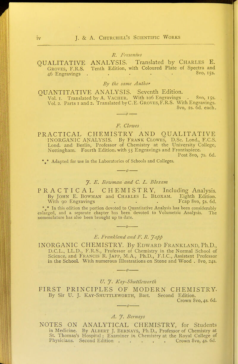 R. Fi'esenhis QUALITATIVE ANALYSIS. Translated by Charles E. Groves, F.R.S. Tenth Edition, with Coloured Plate of Spectra and 46 Engravings . . • • • 8vo, 15s. By the same Author QUANTITATIVE ANALYSIS. Seventh Edition. Vol.1. Translated by A. VaCHER. With 106 Engravings . 8^0,155. Vol.2. Parts I and 2. Translated by C.E. GROVES, F.R.S. With Engravings. 8vo, 2s. 6d. each. F. Clowes PRACTICAL CHEMISTRY AND QUALITATIVE INORGANIC ANALYSIS. By Frank Clowes, D.Sc. Lond., F.C.S. Lond. and Berlin, Professor of Chemistry at the University College, Nottingham. Fourth Edition, with 55 Engravings and Frontispiece. Post 8vo, 7s. 6d. *^* Adapted for use in the Laboratories of Schools and Colleges. y. E. Bowman and C. L. Bloxam PRACTICAL CHEMISTRY, Including Analysis. By John E. Bowman and Charles L. Bloxam. Eighth Edition. With 90 Engravings . . . Fcap 8vo, 5s. 6d. In this edition the portion devoted to Quantitative Analysis has been considerably enlarged, and a separate chapter has been devoted to Volumetric Analysis. The nomenclature has also been brought up to date. 0 E. Frankland and F. R. Japp INORGANIC CHEMISTRY. By Edward Frankland, Ph.D., D.C.L., LL.D., F.R.S., Professor of Chemistry in the Normal School of Science, and Francis R. Japp, M.A., Ph.D., F.I.C., Assistant Professor in the School. With numerous Illustrations on Stone and Wood . 8vo, 24s. o U. J. Kay-Shuttleworth FIRST PRINCIPLES OF MODERN CHEMISTRY. By Sir U. J. Kay-Shuttleworth, Bart. Second Edition. Crown 8vo, 4s. 6d. 0 A. J. Bcrnays NOTES ON ANALYTICAL CHEMISTRY, for Students in Medicine. By Albert J. Bernays, Ph.D., Professor of Chemistry at St. Thomas's Hospital ; Examiner in Chemistry at the Royal College of Physicians. Second Edition Crown 8vo, 4s. 6d.
