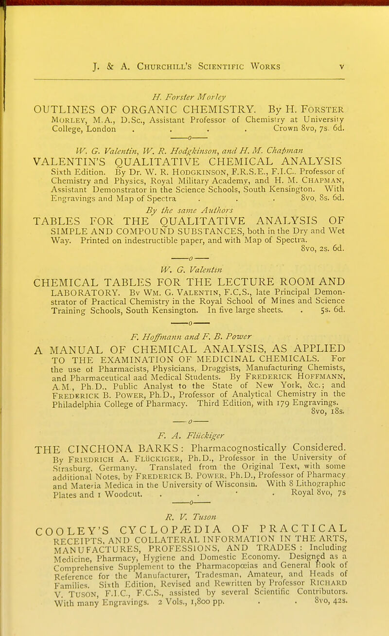 //. Forsier Morley OUTLINES OF ORGANIC CHEMISTRY. By H. Forster Morley, M.A., D.Sc, Assistant Professor of Chemisiry at University College, London .... Crown 8vo, 7s. 6d. 0 VV. G. Valentin, W. R. Hodgkinson, and H. M. Chai)man VALENTIN'S QUALITATIVE CHEMICAL ANALYSIS Sixth Edition. By Dr. W. R. HODGKINSON, F.R.S.E., F.I.C.. Professor of Chemistry and Physics, Royal Military Academy, and H. M. Chapman, Assistant Demonstrator in the Science Schools, South Kensington. With Engravings and Map of Spectra . . . 8vo, 8s. 6d. By the same Authors TABLES FOR THE QUALITATIVE ANALYSIS OF SIMPLE AND COMPOUND SUBSTANCES, both in the Dry and Wet Way. Printed on indestructible paper, and with Map of Spectra. 8vo, 25. 6d. W. G. Valentin CHEMICAL TABLES FOR THE LECTURE ROOM AND LABORATORY. Bv Wm. G. Valentin, F.C.S., late Principal Demon- strator of Practical Chemistry in the Royal School of Mines and Science Training Schools, South Kensington. In five large sheets. . 5s. 6d. F. Hoffma^in and F. B. Power A MANUAL OF CHEMICAL ANALYSIS. AS APPLIED TO THE EXAMINATION OF MEDICINAL CHEMICALS. For the use ot Pharmacists, Physicians, Druggists, Manufacturing Chemists, and Pharmaceutical aad Medical Students. By Frederick Hoffmann, AM., Ph.D.. Public Analyst to the State of New York, &c.; and Frederick B. Power, Ph.D., Professor of Analytical Chemistry in the Philadelphia College of Pharmacy. Third Edition, with 179 Engravings. ^ 8vo, 18s. F. A. Fliickiger THE CINCHONA BARKS: Pharmacognostically Considered. By FriedricH a. FLliCKlGER, Ph.D., Professor in the University of Strasburg, Germany. Translated from the Original Text, with some additional Notes, by Frederick B. Power. Ph.D., Professor of Pharmacy and Materia Medica in the University of Wisconsin. With 8 Lithographic Plates and i Woodcut. . . ' • Royal 8vo, 7s 0 R. V. Tuson COOLEY'S CYCLOP./EDIA OF PRACTICAL RECEIPTS, AND COLLATERAL INFORMATION IN THE ARTS, MANUFACTURES, PROFESSIONS, AND TRADES Including Medicine, Pharmacy, Hygiene and Domestic Economy. Designed as a Comprehensive Supplement to the Pharmacopoeias and General Hook of Reference for the Manufacturer, Tradesman, Amateur, and Heads of Families. Sixth Edition, Revised and Rewritten by Professor RICHARD V. Tuson, F.I.C, F.C.S., assisted by several Scientific Contributors. With many Engravings. 2 Vols., 1,800 pp. . . 8vo, 42s.