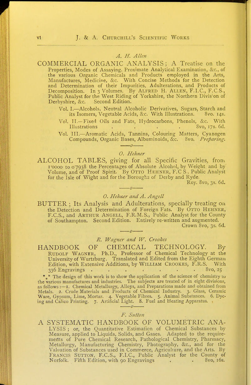 vl A. H. Allen COMMERCIAL ORGANIC ANALYSIS ; A Treatise on the Properties, Modes of Assaying. Proximate Analytical Examination, &c., of the various Organic Chemicals and Products employed in the Arts, Manufactures, Medicine, &c. With Concise Methods for the Detection and Determination of their Impurities, Adulterations, and Products of Decomposition. In 3 Volumes. By Alfred H. Allen, F.I.C, F.C.S., Public Analyst for the West Riding of Yorkshire, the Northern Divis-on of Derbyshire, &c. Second Edition. Vol. I.—Alcohols, Neutral Alcoholic Derivatives, Sugars, Starch and its Isomers, Vegetable Acids, &c. With Illustrations. 8vo. 14s. Vol. II.—Fixed Oils and Fats, Hydrocarbons, Phenols, &c. With Illustrations .... 8vo, 17s. 6d. Vol. III.—Aromatic Acids, Tannins, Colouring Matters, Cyanogen Compounds, Organic Bases, Albuminoids, &c. 8vo. Preparing. 0. Hehner ALCOHOL TABLES, giving for all Specific Gravities, froni I'oooo to 07938 the Percentages of Absolute Alcohol, by Weight and by Volume, and of Proof Spirit. By Otto Hehner, F.C S., Public Analyst for the Isle of Wight and for the Boroughs of Derby and Ryde. Roy. 8vo, 3 s. 6d. 0 O. Hehner and A. Angell BUTTER ; Its Analysis and Adulterations, specially treating on the Detection and Determination of Foreign Fats. By Otto Hehner, F.C.S., and Arthur Angell, F.R.M.S., Public Analyst for the County of Southampton. Second Edition. Entirely re-written and augmented. Crown 8vo, 3s. 6d. 0 R. Wagner and W. Crookes HANDBOOK OF CHEMICAL TECHNOLOGY. By Rudolf Wagner, Ph.D., Professor of Chemical Technology at the University of Wurtzburg. Translated and Edited from the Eighth German Edition, with Extensive Additions, by William Crookes, F.R.S. With 336 Engravings ....... 8vo, 25 *^ * The design of this work is to show the application of the science of chemistry 10 the various manufactures and industries. The subjects are treated of in eight divisions, as follows :—I. Chemical Metallurgy, Alloys, and Preparations made and obtained from Metals. 2. Crude Materials and Products of Chemical Industry. 3. Glass, Ceramic Ware, Gypsum, Lime, Mortar. 4. Vegetable Fibres. 5. Animal Substances. 6. Dye- ing and Calico Printing. 7. Artificial Light. 8. Fuel and Heating Apparatus. , o F. Sutton A SYSTEMATIC HANDBOOK OF VOLUMETRIC ANA- LYSIS ; or, the Quantitative Estimation of Chemical Substances by Measure, applied to Liquids, Solids, and Gases. Adapted to the require- mertts of Pure Chemical Research, Pathological Chemistry, Pharmacy, Metallurgy, Manufacturing Chemistry, Photography, &c., and for the Valuation of Substances used in Commerce, Agriculture, and the Arts. By Francis Sutton, F.C.S., F.I.C, Public Analyst for the County of Norfolk. Fifth Edition, with 90 Engravings . . 8vo, i6s.
