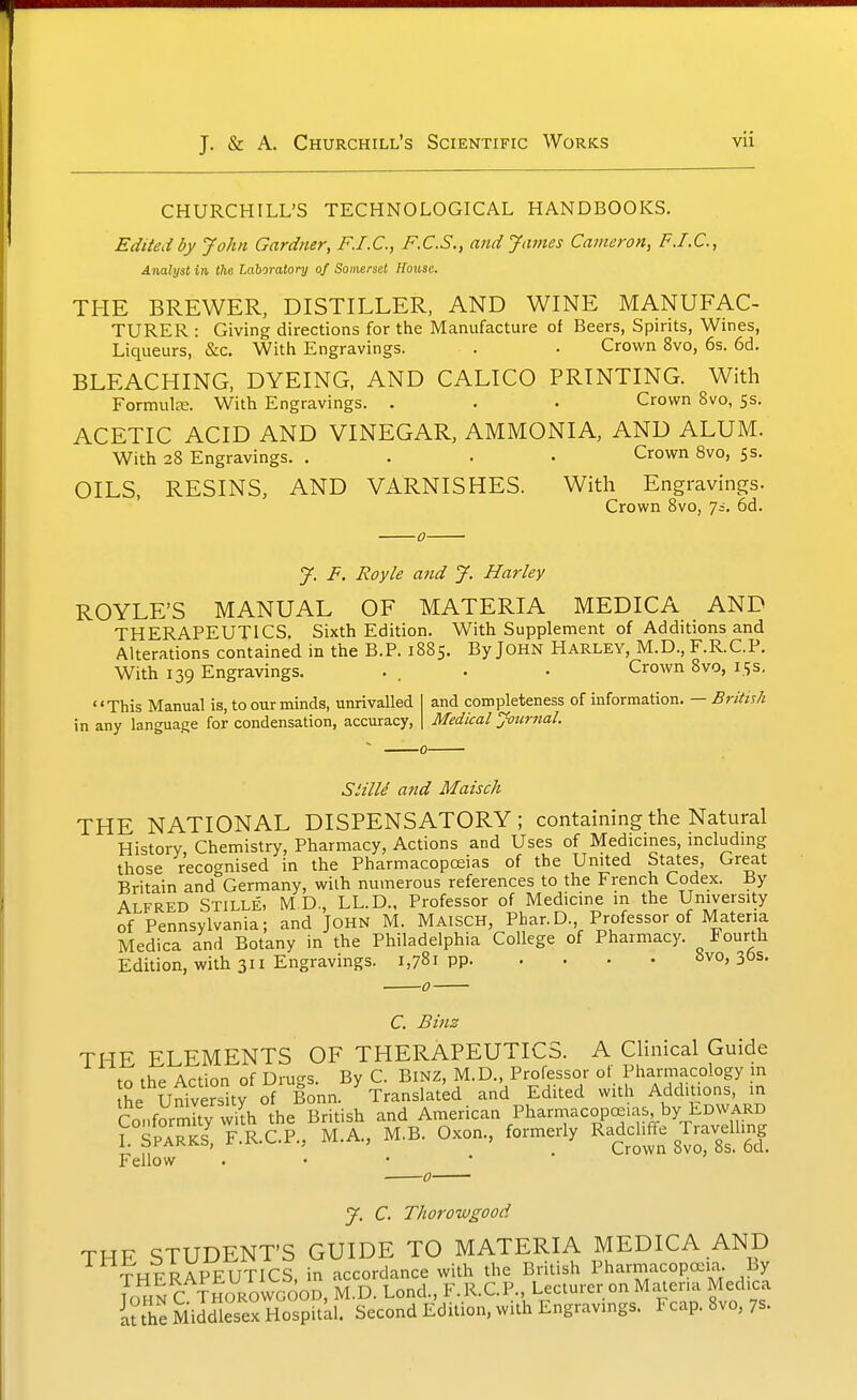 CHURCHILL'S TECHNOLOGICAL HANDBOOKS. Edited by John Gardner, F.I.C, F.C.S., and James Cameron, F.I.C, Analyst in the laboratory of Somerset House. THE BREWER, DISTILLER, AND WINE MANUFAC- TURER : Giving directions for the Manufacture of Beers, Spirits, Wines, Liqueurs, &c. With Engravings. . • Crown 8vo, 6s. 6d. BLEACHING, DYEING, AND CALICO PRINTING. With Formute. With Engravings. . • • Crown 8vo, 5s. ACETIC ACID AND VINEGAR, AMMONIA, AND ALUM. With 28 Engravings. .... Crown 8vo, 5s. OILS, RESINS, AND VARNISHES. Witli Engravings. Crown 8vo, 7;. 6d. -0- J. F. Royle and J. Harley ROYLE'S MANUAL OF MATERIA MEDICA AND THERAPEUTICS. Sixth Edition. With Supplement of Additions and Alterations contained in the B.P. 1885. By JOHN Harley, M.D., F.R.C.P. With 139 Engravings. . . • • Crown 8vo, 15s. «' This Manual is, to our minds, unrivalled and completeness of information. — British in any language for condensation, accuracy. Medical Journal. StilU and Maisch THE NATIONAL DISPENSATORY; containing the Natural History Chemistry, Pharmacy, Actions and Uses of Medicmes, mcludmg those recognised in the Pharmacopoeias of the United States, Great Britain and Germany, with numerous references to the French Codex. By ALFRED Stille, M D., LL.D.. Professor of Medicine in the University of Pennsylvania; and JOHN M. MaisCH, Phar.D., Professor of Materia Medica and Botany in the Philadelphia College of Pharmacy. Fourth Edition, with 311 Engravings. 1,781 PP 8vo, 3&s. C. Binz THE ELEMENTS OF THERAPEUTICS. A Clinical Guide to the Action of Drugs. By C. BiNZ, M.D., Professor of Pharmacology m he University of Bonn. Translated and Edited with Additions, in Conformity wilh the British and American PharmacopcE.as by EDWARD rSPARKs; F.R.C.P., M.A., M.B. Oxon., formerly Radclrffe Travdling Fellow . • • • ■ ' J. C. Thoroivgood THE STUDENT'S GUIDE TO MATERIA MEDICA AND THERAPEUTICS, in accordance with the British PharmacopaDia. By 7o^nC THOROWGOOD, M.D. Loncl, F.R.C.P., Lecturer on Materia Medica luhe Middlesex Hospitkl. Second Edition, with Engravings. I cap. 8vo, 7s.