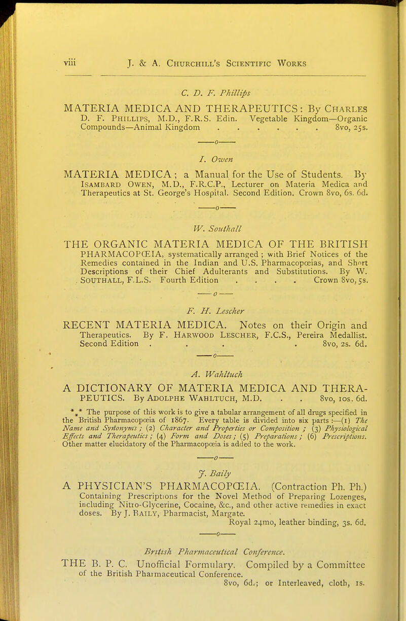 C. D. F. Phillips MA.TERIA MEDICAAND THERAPEUTICS: By Charles D. F. Phillips, M.D., F.R.S. Edin. Vegetable Kingdom—Organic Compounds—Animal Kingdom 8vo, 25s. 0 /. Owen MATERIA MEDICA ; a Manual for the Use of Students. By ISAMBARD Owen, M.D., F.R.C.P., Lecturer on Materia Medica and Therapeutics at St. George's Hospital. Second Edition. Crown 8vo, 6s. 6d. W. Soiithall THE ORGANIC MATERIA MEDICA OF THE BRITISH PHARMACOPCEIA, systematically arranged ; with Brief Notices of the Remedies contained in the Indian and U.S. Pharmacopoeias, and Short Descriptions of their Chief Adulterants and Substitutions. By W. . SOUTHALL, F.L.S. Fourth Edition .... Crown 8vo, 55. F. H. Lescher RECENT MATERIA MEDICA. Notes on their Origin and Therapeutics. By F. Harwood Lescher, F.C.S., Pereira Medallist. Second Edition ... . Svo, 2s. 6d. A. Wahltiich A DICTIONARY OF MATERIA MEDICA AND THERA- PEUTICS. By Adolphe Wahltuch, M.D. . . Bvo, los. 6d. *^* The purpose of this work is to give a tabular arrangement of all drugs specified in the British Pharmacopoeia of 1867. Every table is divided into six parts :—(i) T/u Name and Syrlonyms ; (2) Character and Properties or Composition ; (3) Physiological Effects and Therapeutics; (4) Form and Doses; (5) Preparations; (6) Prescriptions. Other matter elucidatory of the Pharmacopoeia is added to the work. 0 y. Baily A PHYSICIAN'S PHARMACOPCEIA. (Contraction Ph. Ph.) Containing Prescriptions for the Novel Method of Preparing Lozenges, including Nitro-Glycerine, Cocaine, &c., and other active remedies in exact doses. ByJ. Raily, Pharmacist, Margate. Royal 24mo, leather binding, 3s. 6d. British Pharmaceutical Conference. THE B. P. C. Unofficial Formulary. Compiled by a Committee of the British Pharmaceutical Conference. Svo, 6d.; or Interleaved, cloth, is.