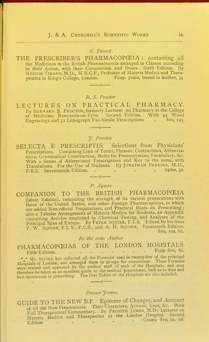 A^. Tirard THE PRESCRIBER'S PHARMACOPOEIA : containing all the Medicines in the British Pharmacopoeia arranged in Classes according to their Action, with their Composition and Doses. Sixth Edition. By Nestor Tirard, M.D., M.R.C.P., Professor of Materia Medicaand Thera- peutics in King's College, London. Fcap. 32mo, bound in leather, 3s. o B. S. Proctor LECTURES ON PRACTICAL PHARMACY. By Barnard S. Proctor, formerly Lecturer on Pharmacy at the College of Medicine, Newcastle-on-Tyne. Second Edition. With 44 Wood Engravings and 32 Lithograph Fac-Simile Prescriptions . 8vo, i4s_ ' 0 J. Pereira SELECTA % PRESCRIPTIS. Selections from Physicians' Prescriptions. Containing Lists of Terms, Phrases, Contractions, Abbrevia- tions, Grammatical Construction, Rules for Pronunciation, Vocabulary, &c. With a Series of Abbreviated Prescriptions and Key to the same, with Translations. For the Use of Students. By Jonathan Pereira, M.D., F.R.S. Seventeenth Edition. .... 24mo, 5s, 0 P. Squire COMPANION TO  THE BRITISH PHARMACOPOEIA (latest Edition), comparing the strength of its various preparations with those of the United States, and other Foreign Pharmacopoeias, to which are added Non-official Preparations, and Practical Hints on Prescribmg; also a Tabular Arrangement of Materia Medica for Students, an Appendix containing Articles employed in Chemical Testing, and Analyses of the Principal Spas of Europe. By Peter Squire, F.L.S. Edited by his Sons P W Squire, F.L.S., F.C.S., and A. H. Squire. Fourteenth Edition. 8yo, ICS. 6d. By the same Author PHARMACOPCEIAS OF THE LONDON HOSPITALS. Fifth Edition Fcap Bvo, 6s. ♦ * Mr Squire has collected all the Formulae used in twenty-five of the principal Holpitals'of London, and arranged them in groups for comparison. These Formulae were revised and approved by the medical staff of each of the Hospitals and may therefore be taken as an excellent guide to the medical practitioner, both as to dose and bermenstruum in prescribing. The Diet Tables of the Hospitals are also mcluded. Prosser James. GUIDE TO THE NEW B.P. Epitome of Changes, and Account of all the New Preparations. Their Characters, Actions Uses, &c. With Fun Therapeutical Commentary. By Prosser James, M.D Lecturer on Materia M^edica and Therapeutics at the London Ho^spital.^ Second Edition . . • • ' ' 