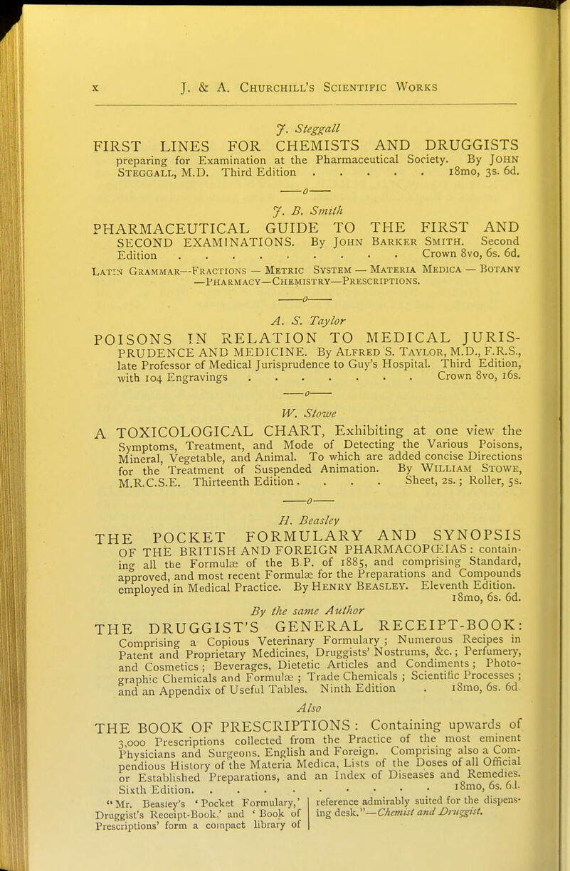 y. Steggall FIRST LINES FOR CHEMISTS AND DRUGGISTS preparing for Examination at the Pharmaceutical Society. By John Steggall, M.D. Third Edition i8mo, 3s. 6d. J. B. Smith PHARMACEUTICAL GUIDE TO THE FIRST AND SECOND EXAMINATIONS. By John Barker Smith. Second Edition Crown 8vo, 6s. 6d. Latin Grammar—Fractions — Metric System — Materia Medica — Botany —Pharmacy—Chemistry—Prescriptions. A. S. Taylor POISONS IN RELATION TO MEDICAL JURIS- PRUDENCE AND MEDICINE. By Alfred S. Taylor, M.D., F.R.S., late Professor of Medical Jurisprudence to Guy's Hospital. Third Edition, with 104 Engravings Crown 8vo, i6s. W. Stowe A TOXICOLOGICAL CHART, Exhibiting at one view the Symptoms, Treatment, and Mode of Detecting the Various Poisons, Mineral, Vegetable, and Animal. To which are added concise Directions for the' Treatment of Suspended Animation. By William Stowe, M.R.C.S.E. Thirteenth Edition. . . . Sheet, 2s.; Roller, 5s. U. Beasley THE POCKET FORMULARY AND SYNOPSIS OF THE BRITISH AND FOREIGN PHARMACOPCEIAS : contain- ing all the Formute of the B P. of 1885, and comprising Standard, approved, and most recent Formula for the Preparations and Compounds employed in Medical Practice. By Henry Beasley. Eleventh Edition. i8mo, 6s. 6d. By the same Author THE DRUGGIST'S GENERAL RECEIPT-BOOK: Comprising a Copious Veterinary Formulary ; Numerous Recipes in Patent and Proprietary Medicines, Druggists' Nostrums, &c.; Perfumery, and Cosmetics ; Beverages, Dietetic Articles and Condiments ; Photo- graphic Chemicals and FormulsE ; Trade Chemicals ; Scientific Processes ; and an Appendix of Useful Tables. Ninth Edition . iSmo, 6s. 6d. Also THE BOOK OF PRESCRIPTIONS : Containing upwards of 3000 Prescriptions collected from the Practice of the most eminent Physicians and Surgeons. Enghsh and Foreign. Comprising also a Com- pendious History of the Materia Medica, Lists of the Doses of all Official or Established Preparations, and an Index of Diseases and Remedies. Sixth Edition iSmo, 6s. 61 Mr. Beasiey's 'Pocket Formulary,' Druggist's Receipt-Book,' and ' Book of Prescriptions' form a compact library of reference admirably suited for the dispens- ing desk.—Chanist and Druggist.