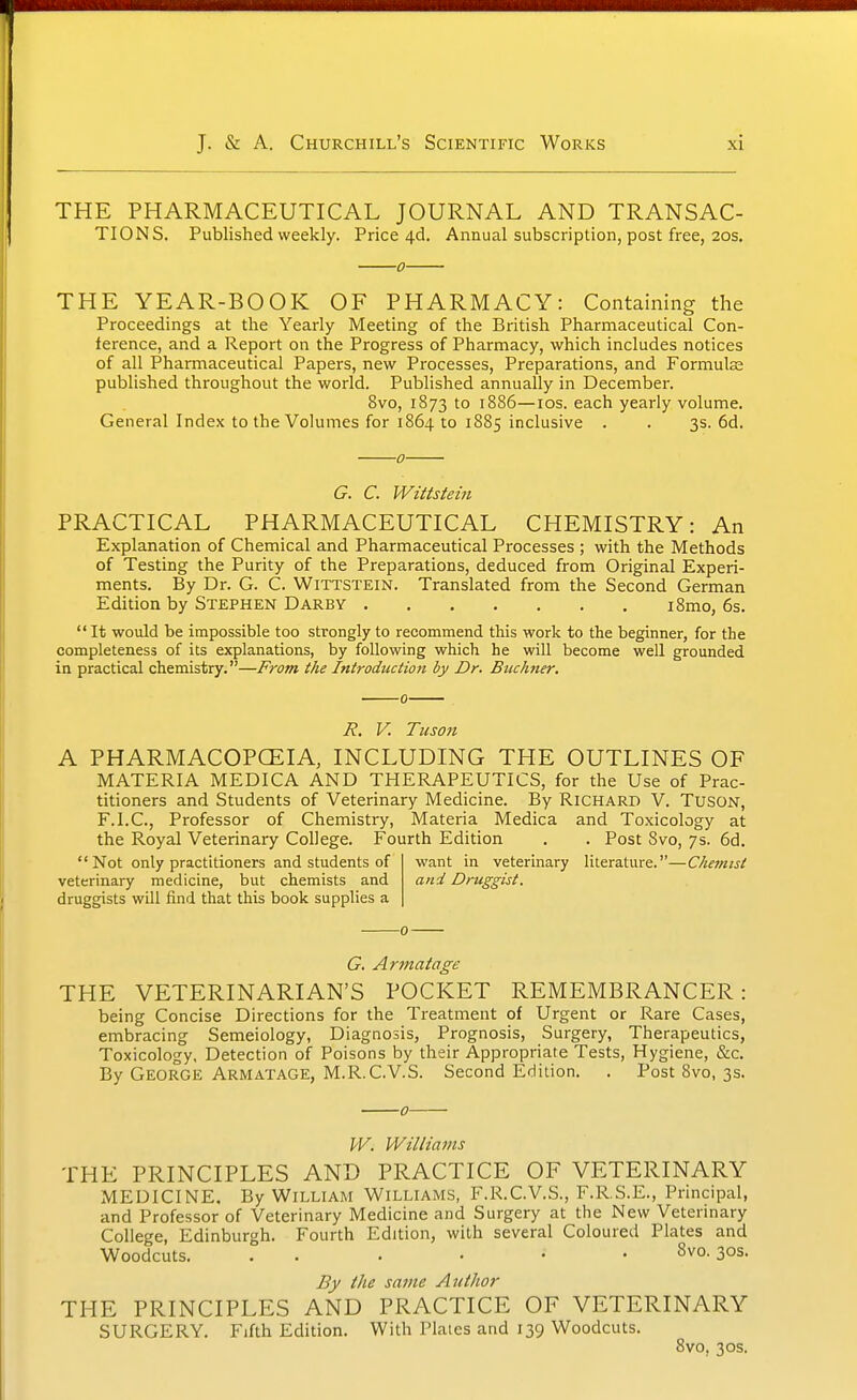 THE PHARMACEUTICAL JOURNAL AND TRANSAC- TIONS. Published weekly. Price 4d. Annual subscription, post free, 20s. 0 THE YEAR-BOOK OF PHARMACY: Containing the Proceedings at the Yearly Meeting of the British Pharmaceutical Con- ference, and a Report on the Progress of Pharmacy, which includes notices of all Pharmaceutical Papers, new Processes, Preparations, and Formulas published throughout the world. Published annually in December. 8vo, 1873 to 1886—los. each yearly volume. General Index to the Volumes for 1864 to 1885 inclusive . . 3s. 6d. ■0- G. C. Wittstein PRACTICAL PHARMACEUTICAL CHEMISTRY: An Explanation of Chemical and Pharmaceutical Processes ; with the Methods of Testing the Purity of the Preparations, deduced from Original Experi- ments. By Dr. G. C. WiTTSTEiN. Translated from the Second German Edition by Stephen Darby i8mo, 6s. It would be impossible too strongly to recommend this work to the beginner, for the completeness of its explanations, by following which he will become well grounded in practical chemistry.—From the Introduction by Dr. Buchner. R, V. Tuson A PHARMACOPCEIA, INCLUDING THE OUTLINES OF MATERIA MEDICA AND THERAPEUTICS, for the Use of Prac- titioners and Students of Veterinary Medicine. By Richard V. TusON, F.I.C., Professor of Chemistry, Materia Medica and Toxicology at the Royal Veterinary College. Fourth Edition . . Post 8vo, 7s. 6d. Not only practitioners and students of veterinary medicine, but chemists and druggists will find that this book supplies a want in veterinary literature.—Chemist and Druggist. G. Armatage THE VETERINARIAN'S POCKET REMEMBRANCER: being Concise Directions for the Treatment of Urgent or Rare Cases, embracing Semeiology, Diagnosis, Prognosis, Surgery, Therapeutics, Toxicology, Detection of Poisons by their Appropriate Tests, Hygiene, &c. By George Armatage, M.R.C.VS. Second Edition. . Post 8vo, 3s. 0- W. Willianis THE PRINCIPLES AND PRACTICE OF VETERINARY MEDICINE. By WiLLiAM WILLIAMS, F.R.C.V.S., F.R.S.E., Principal, and Professor of Veterinary Medicine and Surgery at the New Veterinary College, Edinburgh. Fourth Edition, with several Coloured Plates and Woodcuts. . . . . • • 8vo. 30s. By the same Author THE PRINCIPLES AND PRACTICE OF VETERINARY SURGERY. Fifth Edition. With Plaies and 139 Woodcuts. 8vo, 30s.