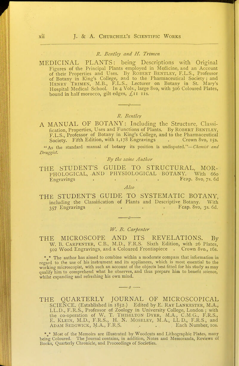 J?. Bentley and H. Trimen MEDICINAL PLANTS: being Descriptions with Original Figures of the Principal Plants employed in Medicine, and an Account of their Properties and Uses. By Robert Bentley, F.L.S., Professor of Botany in King's College, and to the Pharmaceutical Society; and Henry Trimen, M.B., F.L.S., Lecturer on Botany in St. Mary's Hospital Medical School. In 4 Vols., large 8vo, with 306 Coloured Plates, bound in half morocco, gilt edges, £\\ iis. 0 R. Bentley A MANUAL OF BOTANY: Including the Structure, Classi- fication, Properties, Uses and Functions of Plants. By ROBERT Bentley, F.L.S., Professor of Botany in King's College, and to the Pharmaceutical Society. Fifth Edition, with 1,178 Engravings . Crown Svo, 15s. As the standard manual of botany its position is undisputed.—C/iemisi and Druggist. By the same Author THE STUDENT'S GUIDE TO STRUCTURAL, MOR- PHOLOGICAL, AND PHYSIOLOGICAL BOTANY. With 660 Engravings .... Fcap. Svo. 7s. 6d Also THE STUDENT'S GUIDE TO SYSTEMATIC BOTANY, including the Classincation of Plants and Descriptive Botany. With 357 Engravings .... Fcap. Svo, 3s. 6d. W, B. Carpenter THE MICROSCOPE AND ITS REVELATIONS. By W. B. Carpenter, C.B., M.D., F.R.S. Sixth Edition, with 26 Plates, 502 Wood Engravings, and a Coloured Frontispiece . Crown Svo., i6s. *^* The author has aimed to combine within a moderate compass that information in regard to the use of his instrument and its appliances, which is most essential to the working microscopist, with such an account of the objects best fitted for his study as may qualify him to comprehend what he observes, and thus prepare him to benefit science, whilst expanding and refreshing his own mind. THE QUARTERLY JOURNAL OF MICROSCOPICAL SCIENCE. (Established in 1852.) Edited by E. Ray Lankester, M.A., LL.D., F.R.S., Professor of Zoology in University College, London ; with the co-operation of W. T. Thiselton Dyer, M.A., C.M.G., F.R.S., E. Klein, M.D., F.R.S., H. N. Moseley, M.A., LL D., F.R.S., and Adam Sedgwick, IVl.A., F.R.S. . . . Each Number, los. Moat of the Memoirs are illustrated by Woodcuts and Lithogi-aphic Plates, many being Coloured. The Journal contains, in addition, Notes and Memoranda, Reviews of Books, Quarterly Chronicle, and Proceedings of Societies.