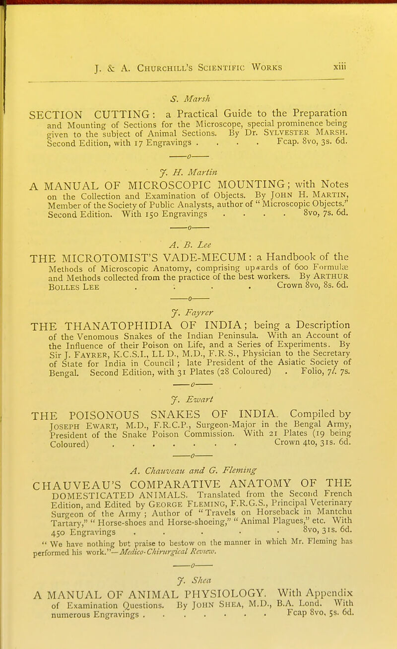 XUl S. Marsh SECTION CUTTING: a Practical Guide to the Preparation and Mounting of Sections for the Microscope, special prominence being given to tlie subject of Animal Sections. By Dr. Sylvester Marsh. Second Edition, with 17 Engravings .... Fcap. 8vo, 3s. 6d. 0 7. H. Martin A MANUAL OF MICROSCOPIC MOUNTING; with Notes on the Collection and Examination of Objects. By John H. Martin, Member of the Society of Public Analysts, author of Microscopic Objects. Second Edition. With 150 Engravings .... 8vo, 7s. 6d. 0 A. B. Lee THE MICROTOMIST'S VADE-MECUM: a Handbook of the Methods of Microscopic Anatomy, comprising upwards of 600 Formulae and Methods collected from the practice of the best workers. By Arthur BOLLES Lee . ; . . Crown 8vo, 8s. 6d. 0 J. Fayrer THE THANATOPHIDIA OF INDIA; being a Description of the Venomous Snakes of the Indian Peninsula. With an Account of the Influence of their Poison on Life, and a Series of Experiments. By Sir J. Fayrer, K.C.S.I., LL D., M.D., F.R.S., Physician to the Secretary of State for India in Council ; late President of the Asiatic Society of Bengal. Second Edition, with 31 Plates (28 Coloured) . Folio, 7/. 7s. J. Ewart THE POISONOUS SNAKES OF INDIA. Compiled by Joseph Ewart, M.D., F.R.C.P., Surgeon-Major in the Bengal Army, President of the Snake Poison Commission. With 21 Plates (19 being Coloured) Crown 4to, 31s. 6d. 0 A. Chatcveau and G. Fleming CHAUVEAU'S COMPARATIVE ANATOMY OF THE DOMESTICATED ANIMALS. Translated from the Second French Edition, and Edited by George Fleming, F.R.G.S., Principal Vetermary Surgeon of the Army; Author of Travels on Horseback m Mantchu Tartary, Horse-shoes and Horse-shoeing, Animal Plagues, etc. With 450 Engravings . . . • • 8vo, 31s. 6d. We have nothing but praise to bestow on the manner in which Mr. Fleming has performed his -woxk.''— Medico-Chincrpcal Review. 0 J. Shea A MANUAL OF ANIMAL PHYSIOLOGY. With Appendix of Examination Questions. By John Shea, M.D., B.A. Lond. With numerous Engravings Fcap 8vo, 5s. 6d.