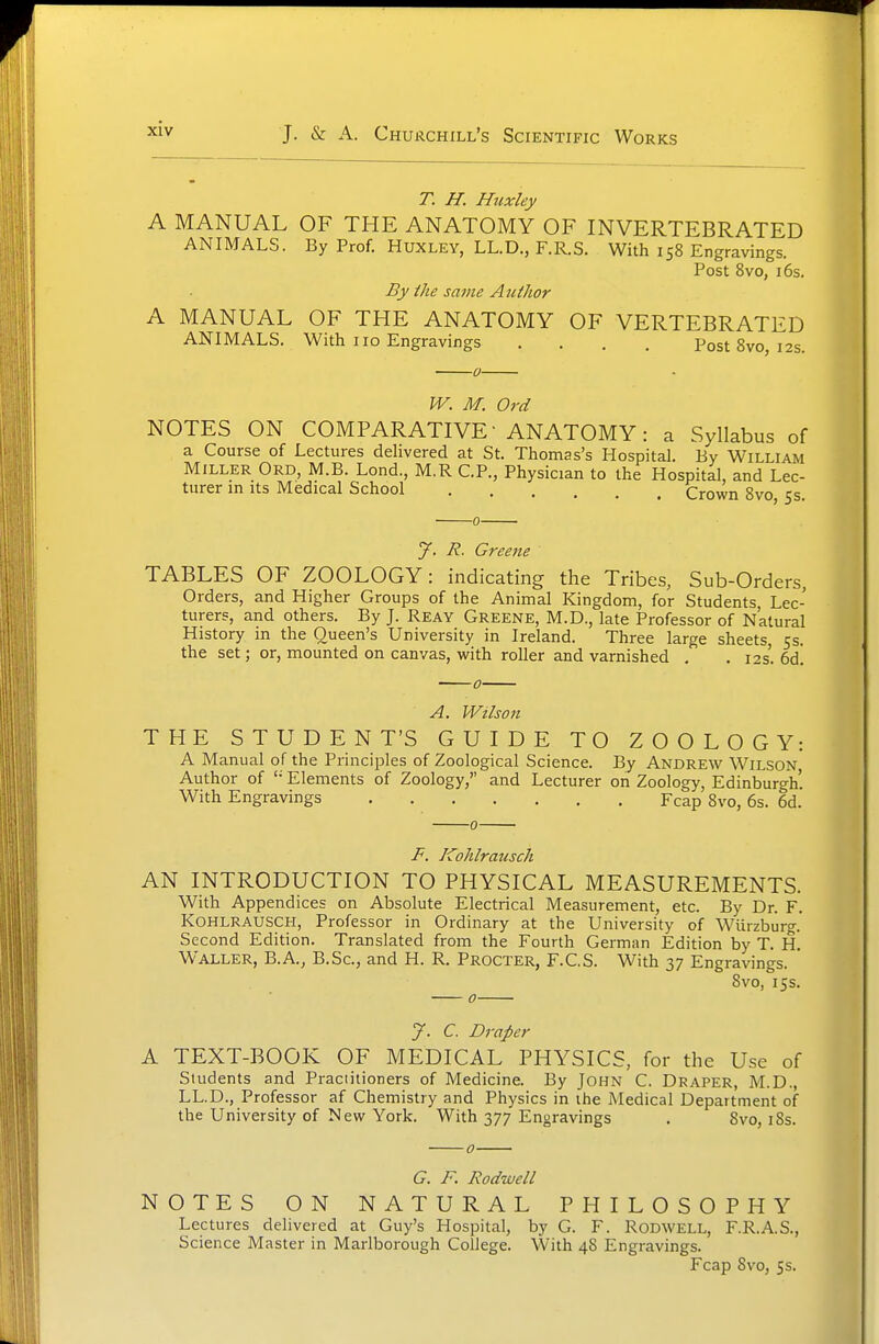 T. H. Huxley A MANUAL OF THE ANATOMY OF INVERTEBRATED ANIMALS. By Prof. Huxley, LL.D., F.R.S. With 158 Engravings. Post 8vo, 16s. By ike same Author A MANUAL OF THE ANATOMY OF VERTEBRATED ANIMALS. With 110 Engravings .... Post 8vo, 12s. W. M. Ord NOTES ON COMPARATIVE- ANATOMY: a Syllabus of a Course of Lectures delivered at St. Thomas's Hospital. By William Miller Ord, M.B. Lond., M.R CP., Physician to the Hospital, and Lec- turer in its Medical School Crown 8vo, 5s. J. R. Greene TABLES OF ZOOLOGY: indicating the Tribes, Sub-Orders, Orders, and Higher Groups of the Animal Kingdom, for Students Lec- turers, and others. By J. Reay Greene, M.D., late Professor of Natural History in the Queen's University in Ireland. Three large sheets, 5s. the set; or, mounted on canvas, with roller and varnished . . 12s'. 6d! A. Wilson HE STUDENT'S GUIDE TO ZOOLOGY: A Manual of the Principles of Zoological Science. By Andrew Wilson Author of '• Elements of Zoology, and Lecturer on Zoology, Edinburgh'. With Engravings Fcap 8vo, 6s. 6d. F. Kohlrausch AN INTRODUCTION TO PHYSICAL MEASUREMENTS. With Appendices on Absolute Electrical Measurement, etc. By Dr. F. Kohlrausch, Professor in Ordinary at the University of Wiirzburg. Second Edition. Translated from the Fourth German Edition by T. H. Waller, B.A, B.Sc, and H. R. Procter, F.C.S. With 37 Engravings. 8vo, 15s. J. C. Draper A TEXT-BOOK OF MEDICAL PHYSICS, for the Use of Students and Praciiiioners of Medicine. By John C. Draper, M.D., LL.D., Professor af Chemistry and Physics in the Medical Department of the University of New York. With 377 Engravings . 8vo, iSs. G. F. Rodwell NOTES ON NATURAL PHILOSOPHY Lectures delivered at Guy's Hospital, by G. F. RODWELL, F.R.A.S., Science Master in Marlborough College. With 48 Engravings. Fcap 8vo, Ss.