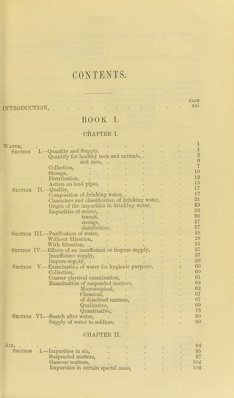 CONTENTS. INTRODUCTION, PAGE xxi BOOK I. CHAPTER I. Water, Section I.—Quantity and Supply, Quantity for healthy men and animals, sick men, . Collection, Storage, Distribution, Action on lead pipes, Section II.—Quality, Composition of drinking water, . Characters and classification of drinking water, Origin of the impurities in drinking water, Impurities of source, transit, storage, distribution, Section III.—Purification of water, Without filtration, With filtration, .... Section IV.—Effects of an insufficient or impure supply, Insufficient supply, Impure supply, .... Section V.—Examination of water for hygienic purpose?. Collection, .... Coarser physical examination, . Examination of suspended matters, Microscopical, Chemical, of dissolved matters, Qualitative, Quantitative, Section VI.—Search after water, Supply of water to soldiers, 1 1 2 6 7 10 12 15 17 17 21 23 23 26 27 27 28 28 31 37 37 38 60 60 61 62 62 67 67 69 73 90 90 CHAPTER II. Air, 94 Section I.—Impurities in air, ..... 95 Suspended matters, ..... 97 Gaseous matters, . . . . . 102 Impurities in certain special cases, . . . 102